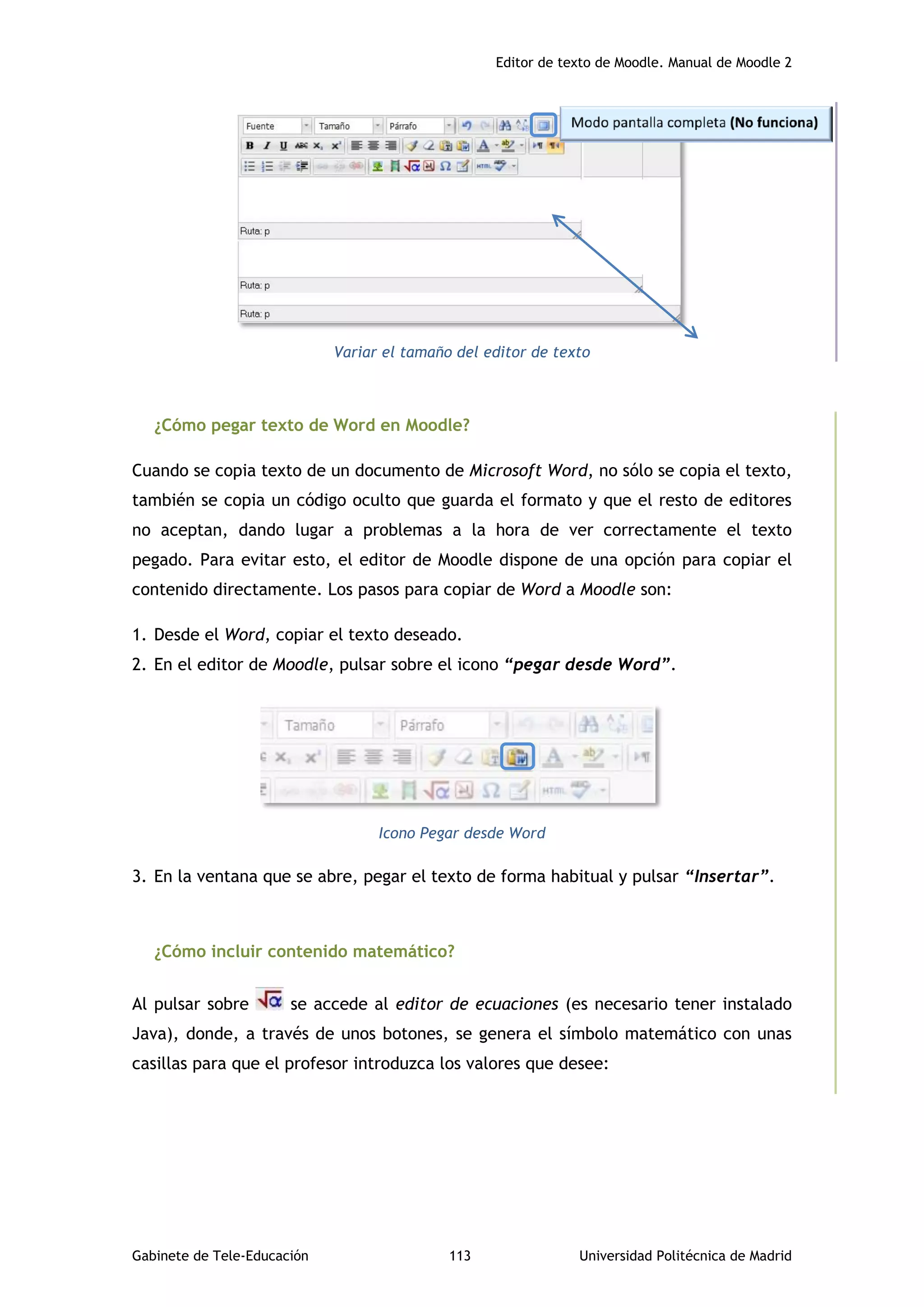Editor de texto de Moodle. Manual de Moodle 2
Gabinete de Tele-Educación 113 Universidad Politécnica de Madrid
Variar el tamaño del editor de texto
¿Cómo pegar texto de Word en Moodle?
Cuando se copia texto de un documento de Microsoft Word, no sólo se copia el texto,
también se copia un código oculto que guarda el formato y que el resto de editores
no aceptan, dando lugar a problemas a la hora de ver correctamente el texto
pegado. Para evitar esto, el editor de Moodle dispone de una opción para copiar el
contenido directamente. Los pasos para copiar de Word a Moodle son:
1. Desde el Word, copiar el texto deseado.
2. En el editor de Moodle, pulsar sobre el icono “pegar desde Word”.
Icono Pegar desde Word
3. En la ventana que se abre, pegar el texto de forma habitual y pulsar “Insertar”.
¿Cómo incluir contenido matemático?
Al pulsar sobre se accede al editor de ecuaciones (es necesario tener instalado
Java), donde, a través de unos botones, se genera el símbolo matemático con unas
casillas para que el profesor introduzca los valores que desee:
 