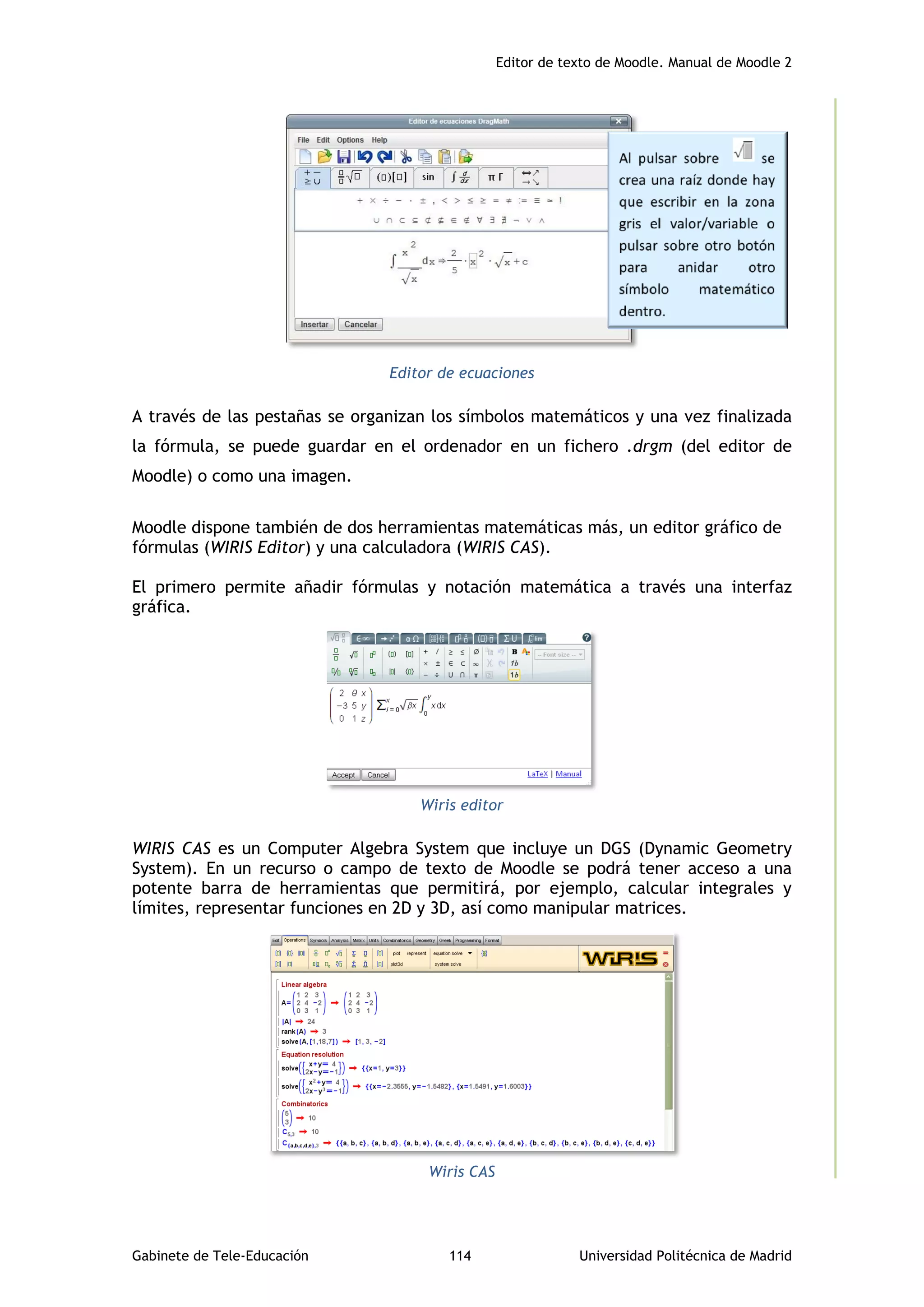 Editor de texto de Moodle. Manual de Moodle 2
Gabinete de Tele-Educación 114 Universidad Politécnica de Madrid
Editor de ecuaciones
A través de las pestañas se organizan los símbolos matemáticos y una vez finalizada
la fórmula, se puede guardar en el ordenador en un fichero .drgm (del editor de
Moodle) o como una imagen.
Moodle dispone también de dos herramientas matemáticas más, un editor gráfico de
fórmulas (WIRIS Editor) y una calculadora (WIRIS CAS).
El primero permite añadir fórmulas y notación matemática a través una interfaz
gráfica.
Wiris editor
WIRIS CAS es un Computer Algebra System que incluye un DGS (Dynamic Geometry
System). En un recurso o campo de texto de Moodle se podrá tener acceso a una
potente barra de herramientas que permitirá, por ejemplo, calcular integrales y
límites, representar funciones en 2D y 3D, así como manipular matrices.
Wiris CAS
 