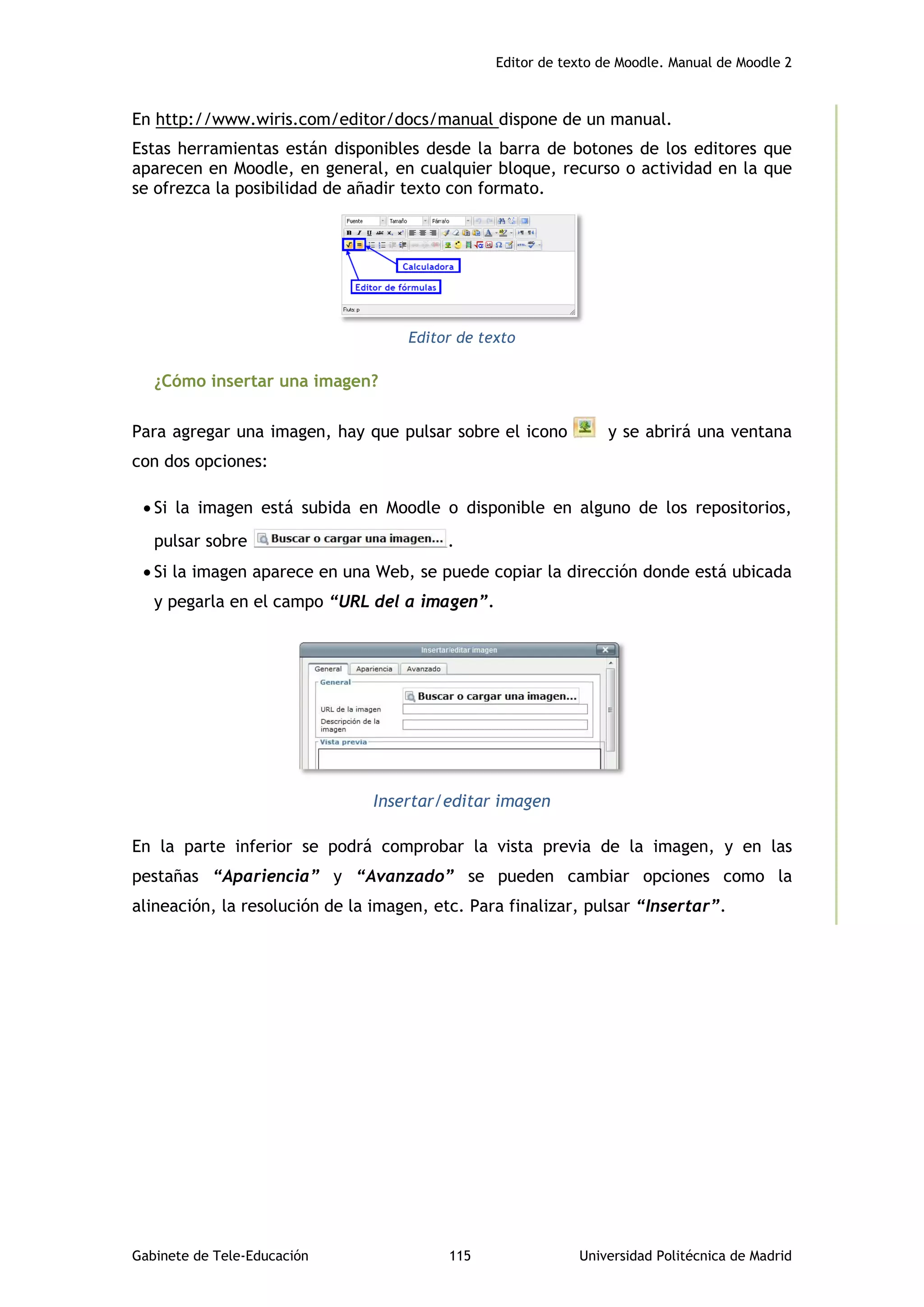 Editor de texto de Moodle. Manual de Moodle 2
Gabinete de Tele-Educación 115 Universidad Politécnica de Madrid
En http://www.wiris.com/editor/docs/manual dispone de un manual.
Estas herramientas están disponibles desde la barra de botones de los editores que
aparecen en Moodle, en general, en cualquier bloque, recurso o actividad en la que
se ofrezca la posibilidad de añadir texto con formato.
Editor de texto
¿Cómo insertar una imagen?
Para agregar una imagen, hay que pulsar sobre el icono y se abrirá una ventana
con dos opciones:
 Si la imagen está subida en Moodle o disponible en alguno de los repositorios,
pulsar sobre .
 Si la imagen aparece en una Web, se puede copiar la dirección donde está ubicada
y pegarla en el campo “URL del a imagen”.
Insertar/editar imagen
En la parte inferior se podrá comprobar la vista previa de la imagen, y en las
pestañas “Apariencia” y “Avanzado” se pueden cambiar opciones como la
alineación, la resolución de la imagen, etc. Para finalizar, pulsar “Insertar”.
 
