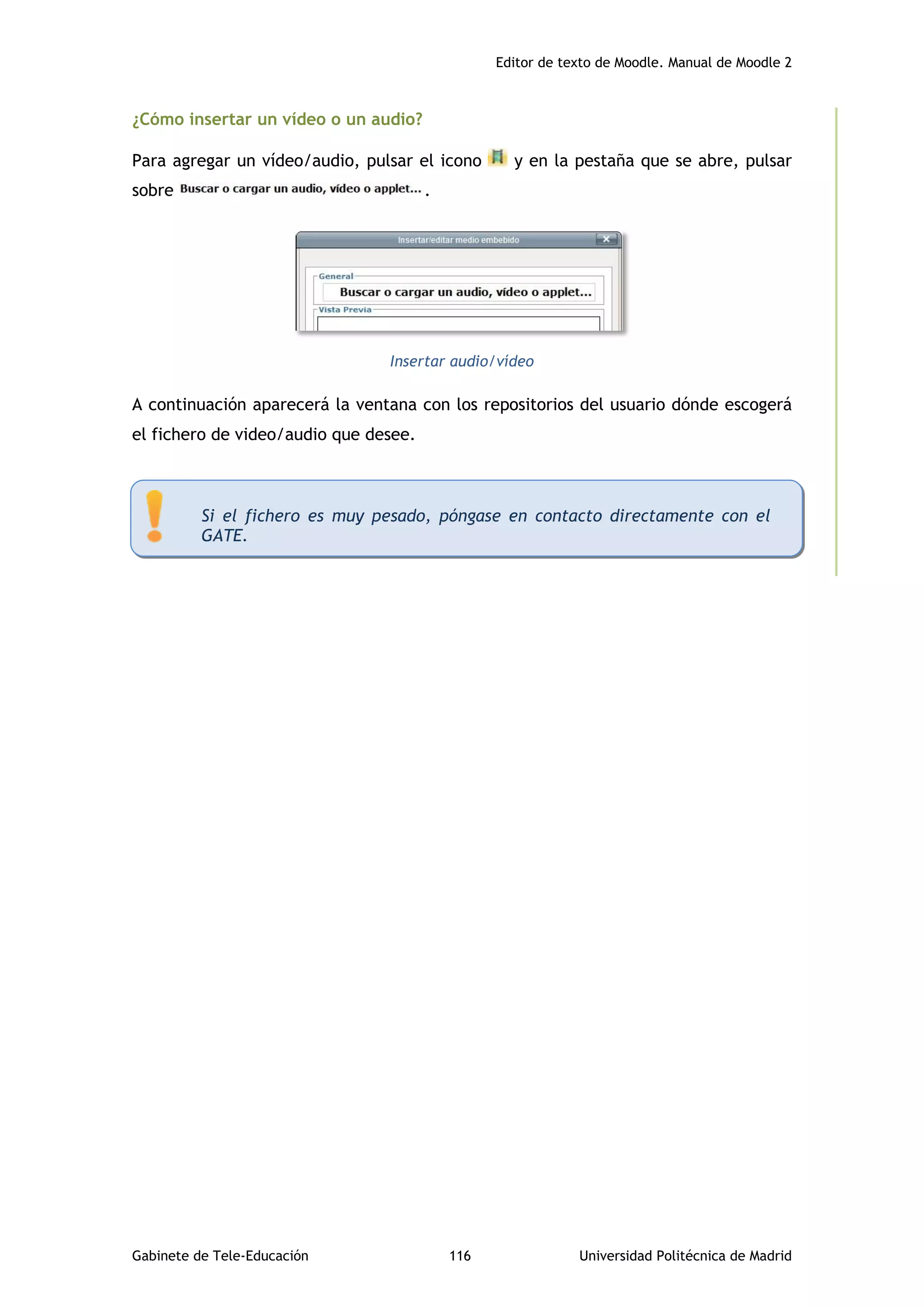 Editor de texto de Moodle. Manual de Moodle 2
Gabinete de Tele-Educación 116 Universidad Politécnica de Madrid
¿Cómo insertar un vídeo o un audio?
Para agregar un vídeo/audio, pulsar el icono y en la pestaña que se abre, pulsar
sobre .
Insertar audio/vídeo
A continuación aparecerá la ventana con los repositorios del usuario dónde escogerá
el fichero de video/audio que desee.
Si el fichero es muy pesado, póngase en contacto directamente con el
GATE.
 