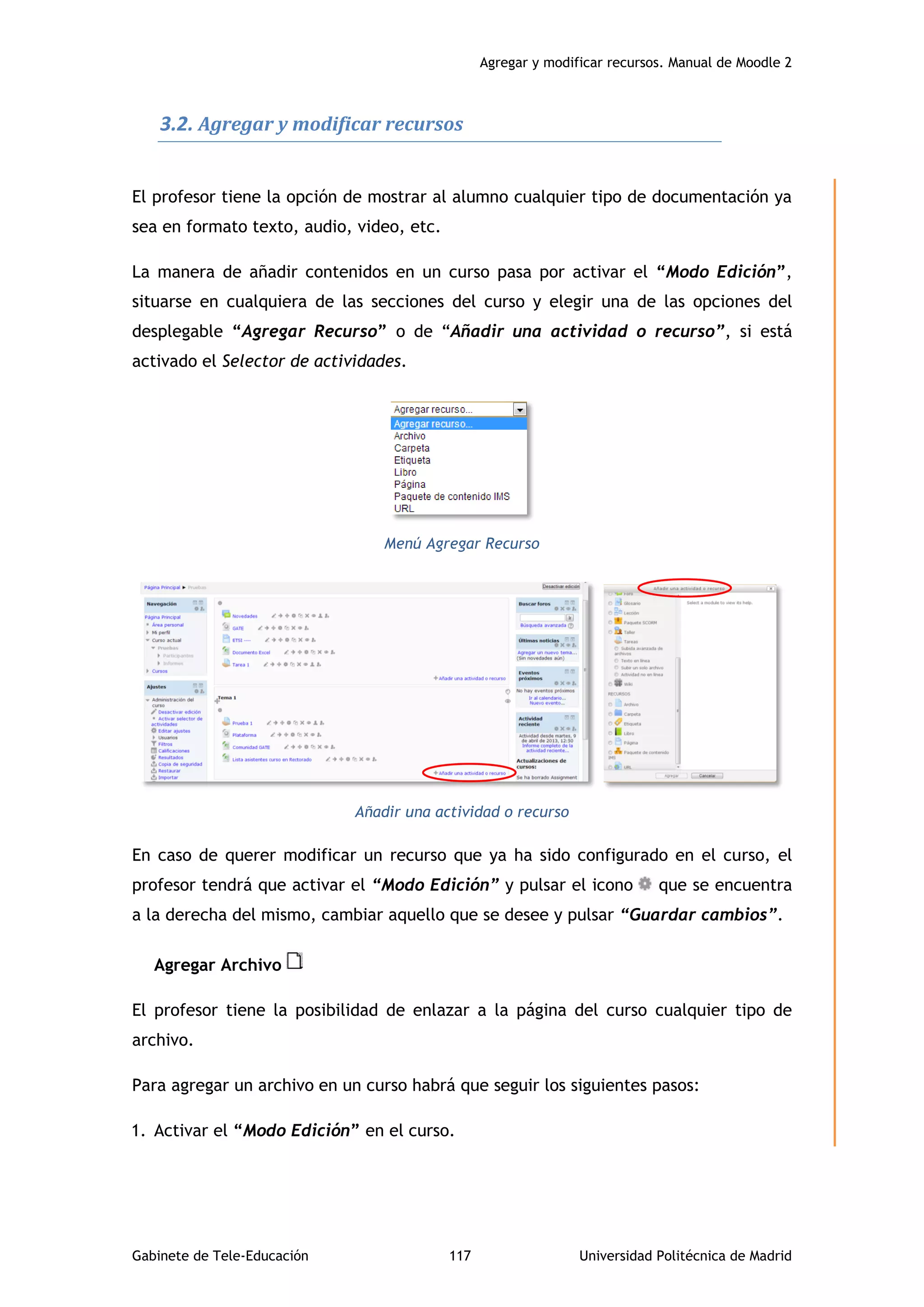 Agregar y modificar recursos. Manual de Moodle 2
Gabinete de Tele-Educación 117 Universidad Politécnica de Madrid
3.2. Agregar y modificar recursos
El profesor tiene la opción de mostrar al alumno cualquier tipo de documentación ya
sea en formato texto, audio, video, etc.
La manera de añadir contenidos en un curso pasa por activar el “Modo Edición”,
situarse en cualquiera de las secciones del curso y elegir una de las opciones del
desplegable “Agregar Recurso” o de “Añadir una actividad o recurso”, si está
activado el Selector de actividades.
Menú Agregar Recurso
Añadir una actividad o recurso
En caso de querer modificar un recurso que ya ha sido configurado en el curso, el
profesor tendrá que activar el “Modo Edición” y pulsar el icono que se encuentra
a la derecha del mismo, cambiar aquello que se desee y pulsar “Guardar cambios”.
Agregar Archivo
El profesor tiene la posibilidad de enlazar a la página del curso cualquier tipo de
archivo.
Para agregar un archivo en un curso habrá que seguir los siguientes pasos:
1. Activar el “Modo Edición” en el curso.
 