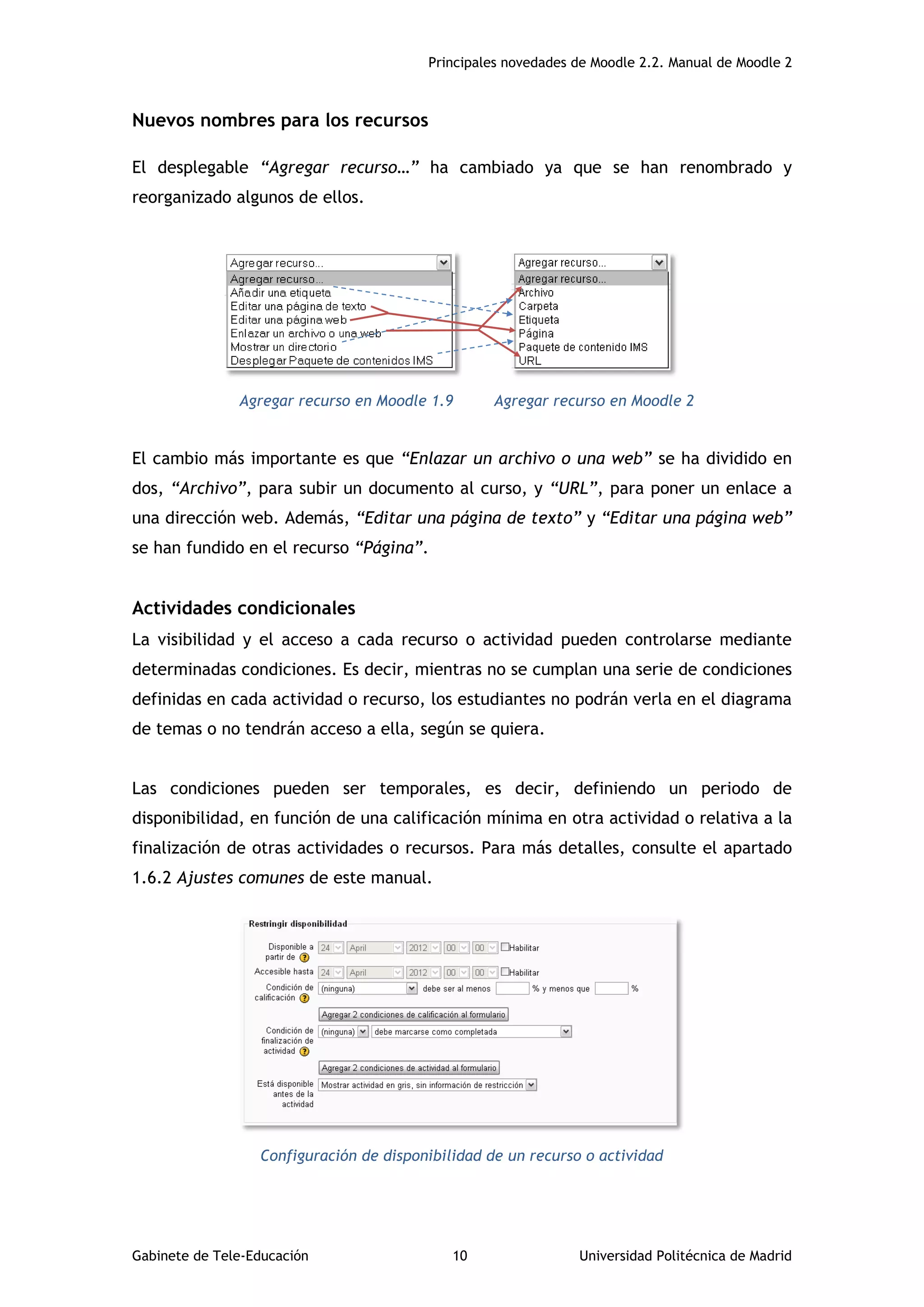 Principales novedades de Moodle 2.2. Manual de Moodle 2
Gabinete de Tele-Educación 10 Universidad Politécnica de Madrid
Nuevos nombres para los recursos
El desplegable “Agregar recurso…” ha cambiado ya que se han renombrado y
reorganizado algunos de ellos.
Agregar recurso en Moodle 1.9 Agregar recurso en Moodle 2
El cambio más importante es que “Enlazar un archivo o una web” se ha dividido en
dos, “Archivo”, para subir un documento al curso, y “URL”, para poner un enlace a
una dirección web. Además, “Editar una página de texto” y “Editar una página web”
se han fundido en el recurso “Página”.
Actividades condicionales
La visibilidad y el acceso a cada recurso o actividad pueden controlarse mediante
determinadas condiciones. Es decir, mientras no se cumplan una serie de condiciones
definidas en cada actividad o recurso, los estudiantes no podrán verla en el diagrama
de temas o no tendrán acceso a ella, según se quiera.
Las condiciones pueden ser temporales, es decir, definiendo un periodo de
disponibilidad, en función de una calificación mínima en otra actividad o relativa a la
finalización de otras actividades o recursos. Para más detalles, consulte el apartado
1.6.2 Ajustes comunes de este manual.
Configuración de disponibilidad de un recurso o actividad
 