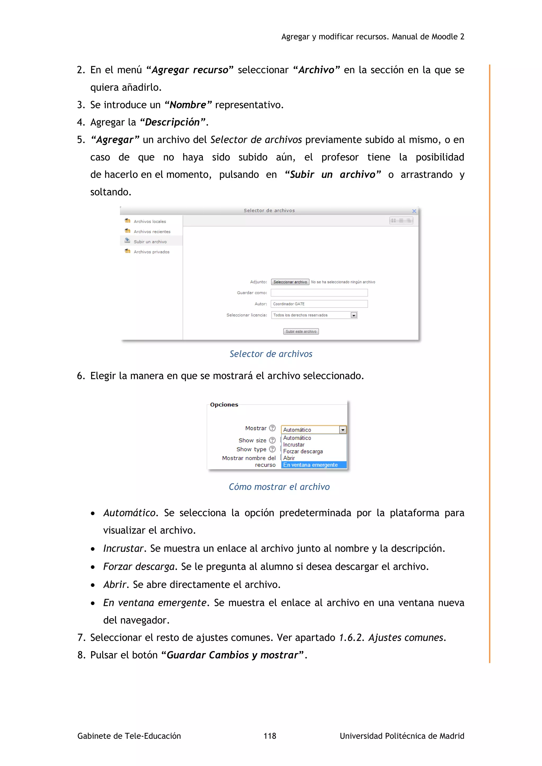 Agregar y modificar recursos. Manual de Moodle 2
Gabinete de Tele-Educación 118 Universidad Politécnica de Madrid
2. En el menú “Agregar recurso” seleccionar “Archivo” en la sección en la que se
quiera añadirlo.
3. Se introduce un “Nombre” representativo.
4. Agregar la “Descripción”.
5. “Agregar” un archivo del Selector de archivos previamente subido al mismo, o en
caso de que no haya sido subido aún, el profesor tiene la posibilidad
de hacerlo en el momento, pulsando en “Subir un archivo” o arrastrando y
soltando.
Selector de archivos
6. Elegir la manera en que se mostrará el archivo seleccionado.
Cómo mostrar el archivo
 Automático. Se selecciona la opción predeterminada por la plataforma para
visualizar el archivo.
 Incrustar. Se muestra un enlace al archivo junto al nombre y la descripción.
 Forzar descarga. Se le pregunta al alumno si desea descargar el archivo.
 Abrir. Se abre directamente el archivo.
 En ventana emergente. Se muestra el enlace al archivo en una ventana nueva
del navegador.
7. Seleccionar el resto de ajustes comunes. Ver apartado 1.6.2. Ajustes comunes.
8. Pulsar el botón “Guardar Cambios y mostrar”.
 