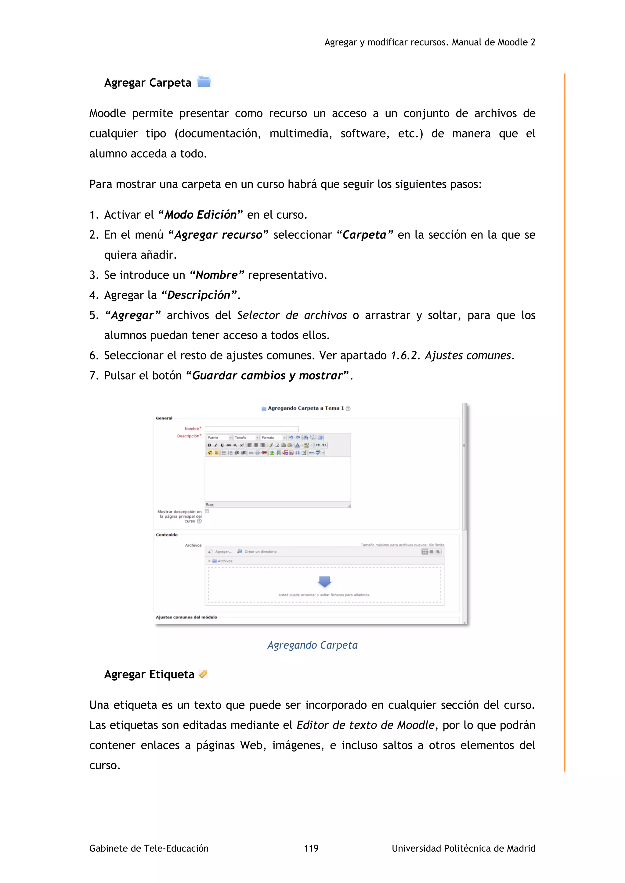 Agregar y modificar recursos. Manual de Moodle 2
Gabinete de Tele-Educación 119 Universidad Politécnica de Madrid
Agregar Carpeta
Moodle permite presentar como recurso un acceso a un conjunto de archivos de
cualquier tipo (documentación, multimedia, software, etc.) de manera que el
alumno acceda a todo.
Para mostrar una carpeta en un curso habrá que seguir los siguientes pasos:
1. Activar el “Modo Edición” en el curso.
2. En el menú “Agregar recurso” seleccionar “Carpeta” en la sección en la que se
quiera añadir.
3. Se introduce un “Nombre” representativo.
4. Agregar la “Descripción”.
5. “Agregar” archivos del Selector de archivos o arrastrar y soltar, para que los
alumnos puedan tener acceso a todos ellos.
6. Seleccionar el resto de ajustes comunes. Ver apartado 1.6.2. Ajustes comunes.
7. Pulsar el botón “Guardar cambios y mostrar”.
Agregando Carpeta
Agregar Etiqueta
Una etiqueta es un texto que puede ser incorporado en cualquier sección del curso.
Las etiquetas son editadas mediante el Editor de texto de Moodle, por lo que podrán
contener enlaces a páginas Web, imágenes, e incluso saltos a otros elementos del
curso.
 