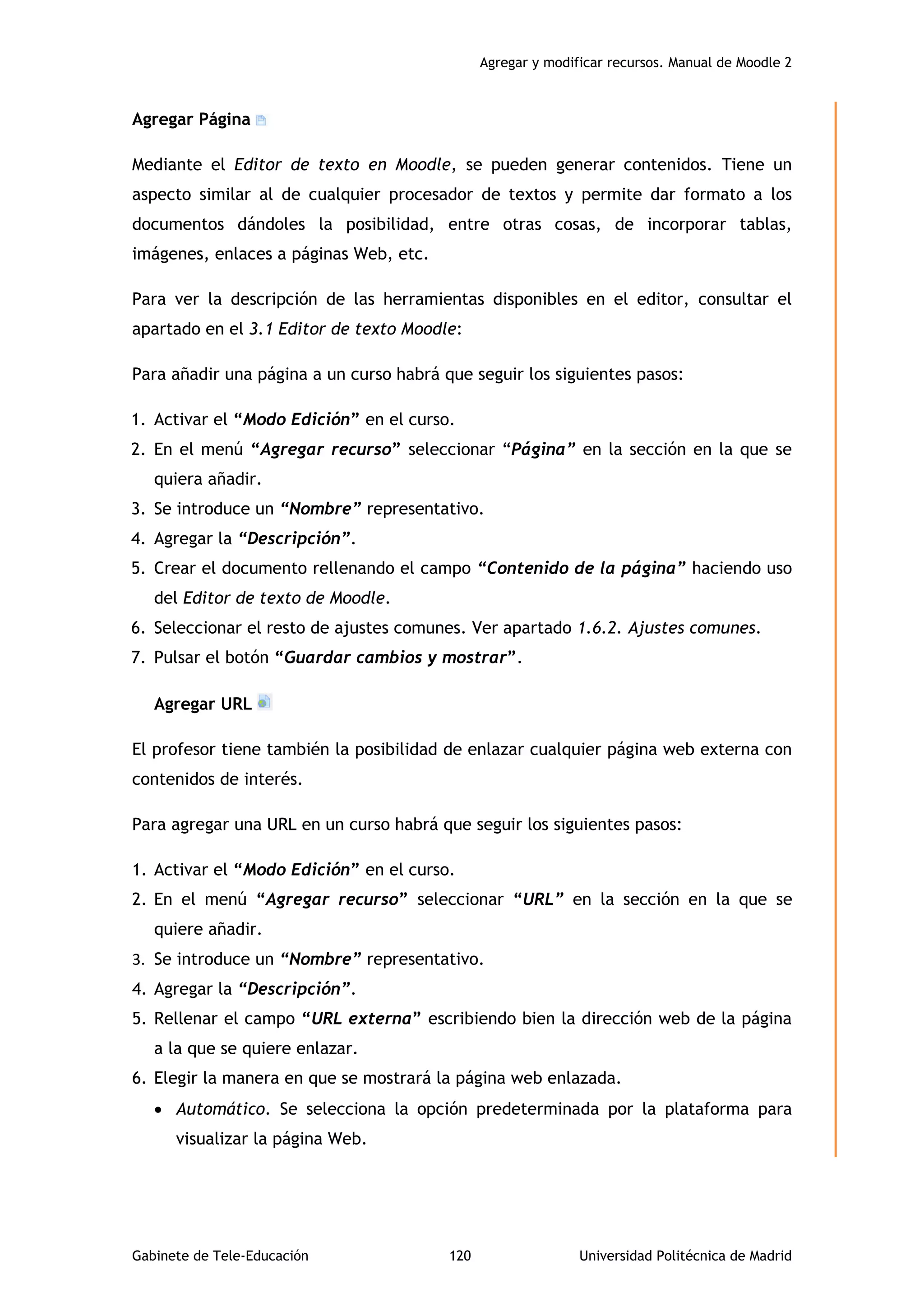 Agregar y modificar recursos. Manual de Moodle 2
Gabinete de Tele-Educación 120 Universidad Politécnica de Madrid
Agregar Página
Mediante el Editor de texto en Moodle, se pueden generar contenidos. Tiene un
aspecto similar al de cualquier procesador de textos y permite dar formato a los
documentos dándoles la posibilidad, entre otras cosas, de incorporar tablas,
imágenes, enlaces a páginas Web, etc.
Para ver la descripción de las herramientas disponibles en el editor, consultar el
apartado en el 3.1 Editor de texto Moodle:
Para añadir una página a un curso habrá que seguir los siguientes pasos:
1. Activar el “Modo Edición” en el curso.
2. En el menú “Agregar recurso” seleccionar “Página” en la sección en la que se
quiera añadir.
3. Se introduce un “Nombre” representativo.
4. Agregar la “Descripción”.
5. Crear el documento rellenando el campo “Contenido de la página” haciendo uso
del Editor de texto de Moodle.
6. Seleccionar el resto de ajustes comunes. Ver apartado 1.6.2. Ajustes comunes.
7. Pulsar el botón “Guardar cambios y mostrar”.
Agregar URL
El profesor tiene también la posibilidad de enlazar cualquier página web externa con
contenidos de interés.
Para agregar una URL en un curso habrá que seguir los siguientes pasos:
1. Activar el “Modo Edición” en el curso.
2. En el menú “Agregar recurso” seleccionar “URL” en la sección en la que se
quiere añadir.
3. Se introduce un “Nombre” representativo.
4. Agregar la “Descripción”.
5. Rellenar el campo “URL externa” escribiendo bien la dirección web de la página
a la que se quiere enlazar.
6. Elegir la manera en que se mostrará la página web enlazada.
 Automático. Se selecciona la opción predeterminada por la plataforma para
visualizar la página Web.
 