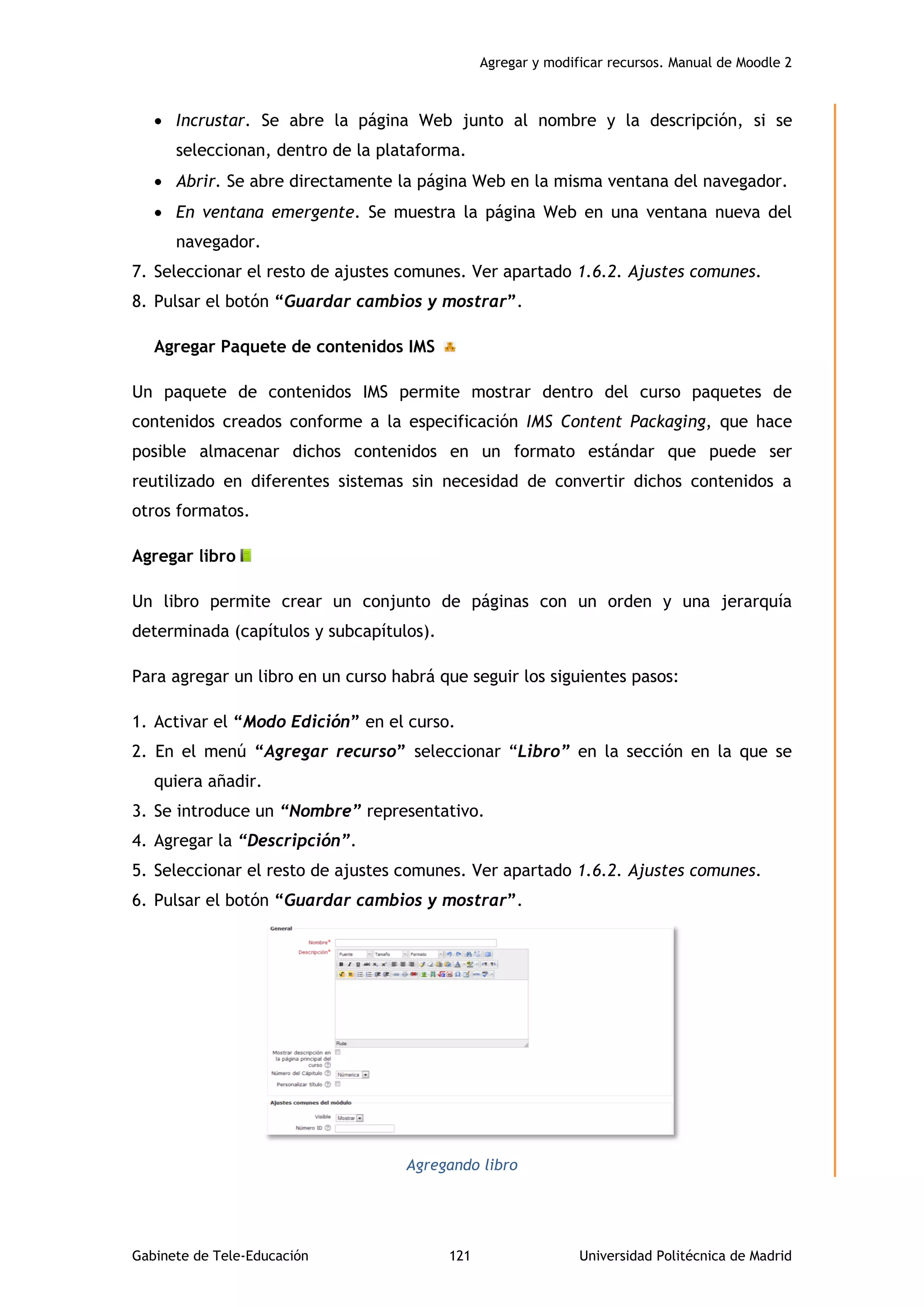 Agregar y modificar recursos. Manual de Moodle 2
Gabinete de Tele-Educación 121 Universidad Politécnica de Madrid
 Incrustar. Se abre la página Web junto al nombre y la descripción, si se
seleccionan, dentro de la plataforma.
 Abrir. Se abre directamente la página Web en la misma ventana del navegador.
 En ventana emergente. Se muestra la página Web en una ventana nueva del
navegador.
7. Seleccionar el resto de ajustes comunes. Ver apartado 1.6.2. Ajustes comunes.
8. Pulsar el botón “Guardar cambios y mostrar”.
Agregar Paquete de contenidos IMS
Un paquete de contenidos IMS permite mostrar dentro del curso paquetes de
contenidos creados conforme a la especificación IMS Content Packaging, que hace
posible almacenar dichos contenidos en un formato estándar que puede ser
reutilizado en diferentes sistemas sin necesidad de convertir dichos contenidos a
otros formatos.
Agregar libro
Un libro permite crear un conjunto de páginas con un orden y una jerarquía
determinada (capítulos y subcapítulos).
Para agregar un libro en un curso habrá que seguir los siguientes pasos:
1. Activar el “Modo Edición” en el curso.
2. En el menú “Agregar recurso” seleccionar “Libro” en la sección en la que se
quiera añadir.
3. Se introduce un “Nombre” representativo.
4. Agregar la “Descripción”.
5. Seleccionar el resto de ajustes comunes. Ver apartado 1.6.2. Ajustes comunes.
6. Pulsar el botón “Guardar cambios y mostrar”.
Agregando libro
 