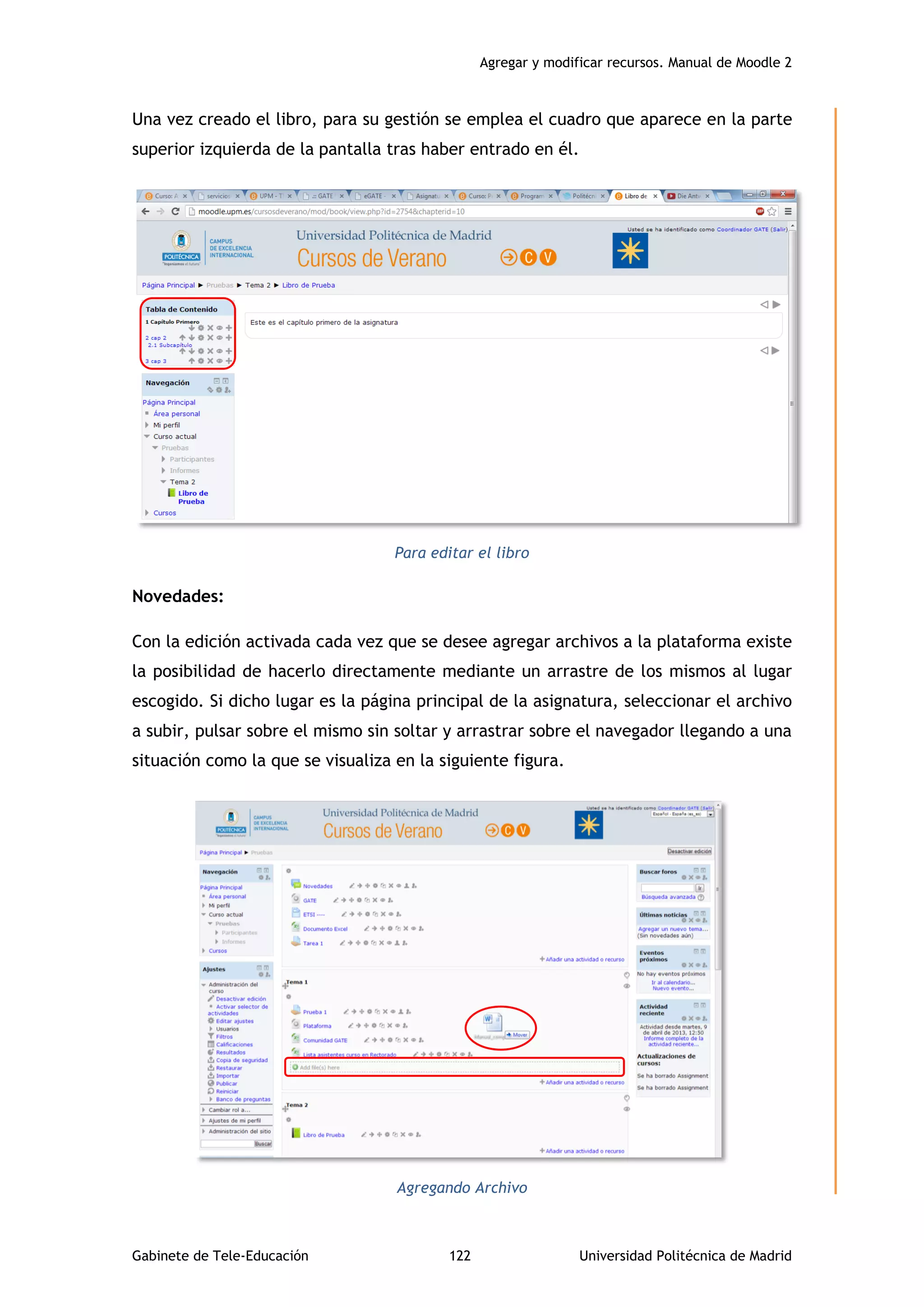 Agregar y modificar recursos. Manual de Moodle 2
Gabinete de Tele-Educación 122 Universidad Politécnica de Madrid
Una vez creado el libro, para su gestión se emplea el cuadro que aparece en la parte
superior izquierda de la pantalla tras haber entrado en él.
Para editar el libro
Novedades:
Con la edición activada cada vez que se desee agregar archivos a la plataforma existe
la posibilidad de hacerlo directamente mediante un arrastre de los mismos al lugar
escogido. Si dicho lugar es la página principal de la asignatura, seleccionar el archivo
a subir, pulsar sobre el mismo sin soltar y arrastrar sobre el navegador llegando a una
situación como la que se visualiza en la siguiente figura.
Agregando Archivo
 
