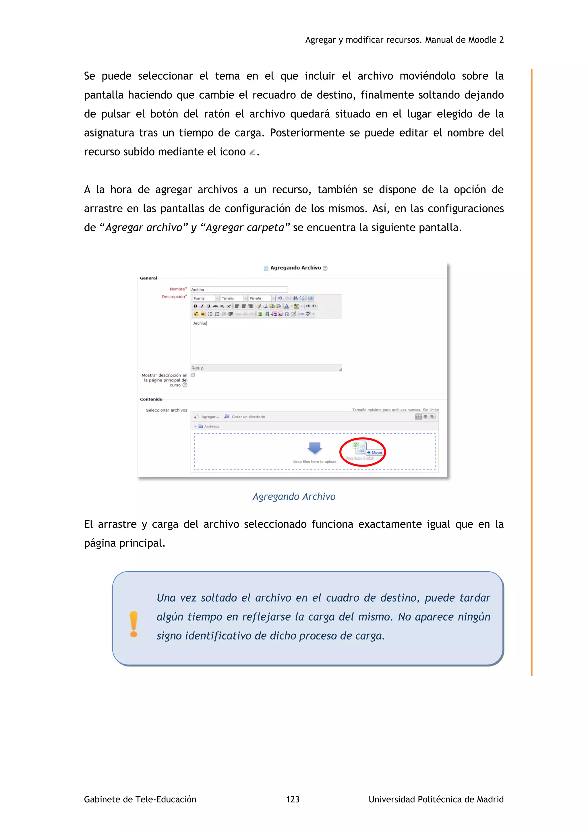 Agregar y modificar recursos. Manual de Moodle 2
Gabinete de Tele-Educación 123 Universidad Politécnica de Madrid
Se puede seleccionar el tema en el que incluir el archivo moviéndolo sobre la
pantalla haciendo que cambie el recuadro de destino, finalmente soltando dejando
de pulsar el botón del ratón el archivo quedará situado en el lugar elegido de la
asignatura tras un tiempo de carga. Posteriormente se puede editar el nombre del
recurso subido mediante el icono .
A la hora de agregar archivos a un recurso, también se dispone de la opción de
arrastre en las pantallas de configuración de los mismos. Así, en las configuraciones
de “Agregar archivo” y “Agregar carpeta” se encuentra la siguiente pantalla.
Agregando Archivo
El arrastre y carga del archivo seleccionado funciona exactamente igual que en la
página principal.
Una vez soltado el archivo en el cuadro de destino, puede tardar
algún tiempo en reflejarse la carga del mismo. No aparece ningún
signo identificativo de dicho proceso de carga.
 