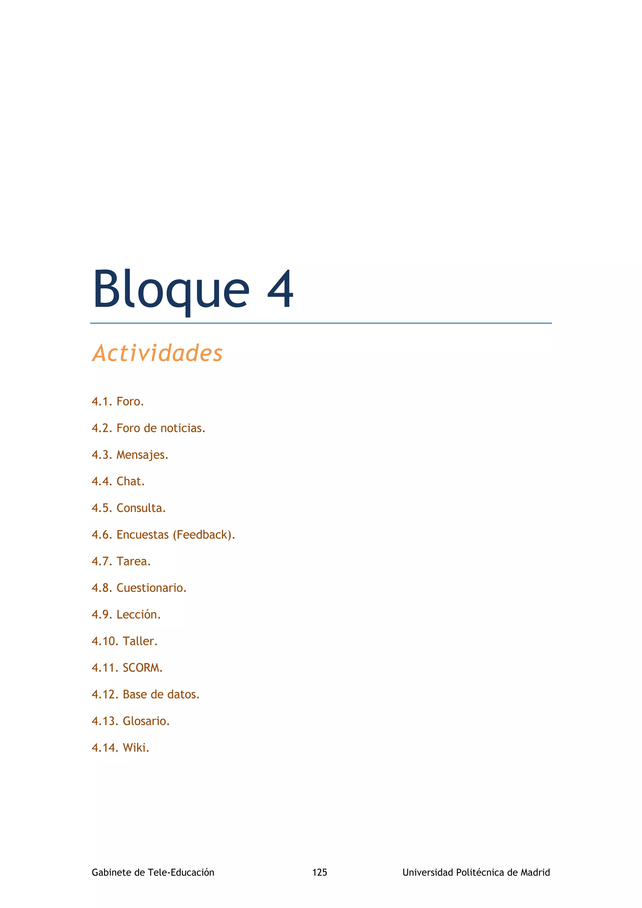 Gabinete de Tele-Educación 125 Universidad Politécnica de Madrid
Bloque 4. Actividades
Bloque 4
Actividades
4.1. Foro.
4.2. Foro de noticias.
4.3. Mensajes.
4.4. Chat.
4.5. Consulta.
4.6. Encuestas (Feedback).
4.7. Tarea.
4.8. Cuestionario.
4.9. Lección.
4.10. Taller.
4.11. SCORM.
4.12. Base de datos.
4.13. Glosario.
4.14. Wiki.
 