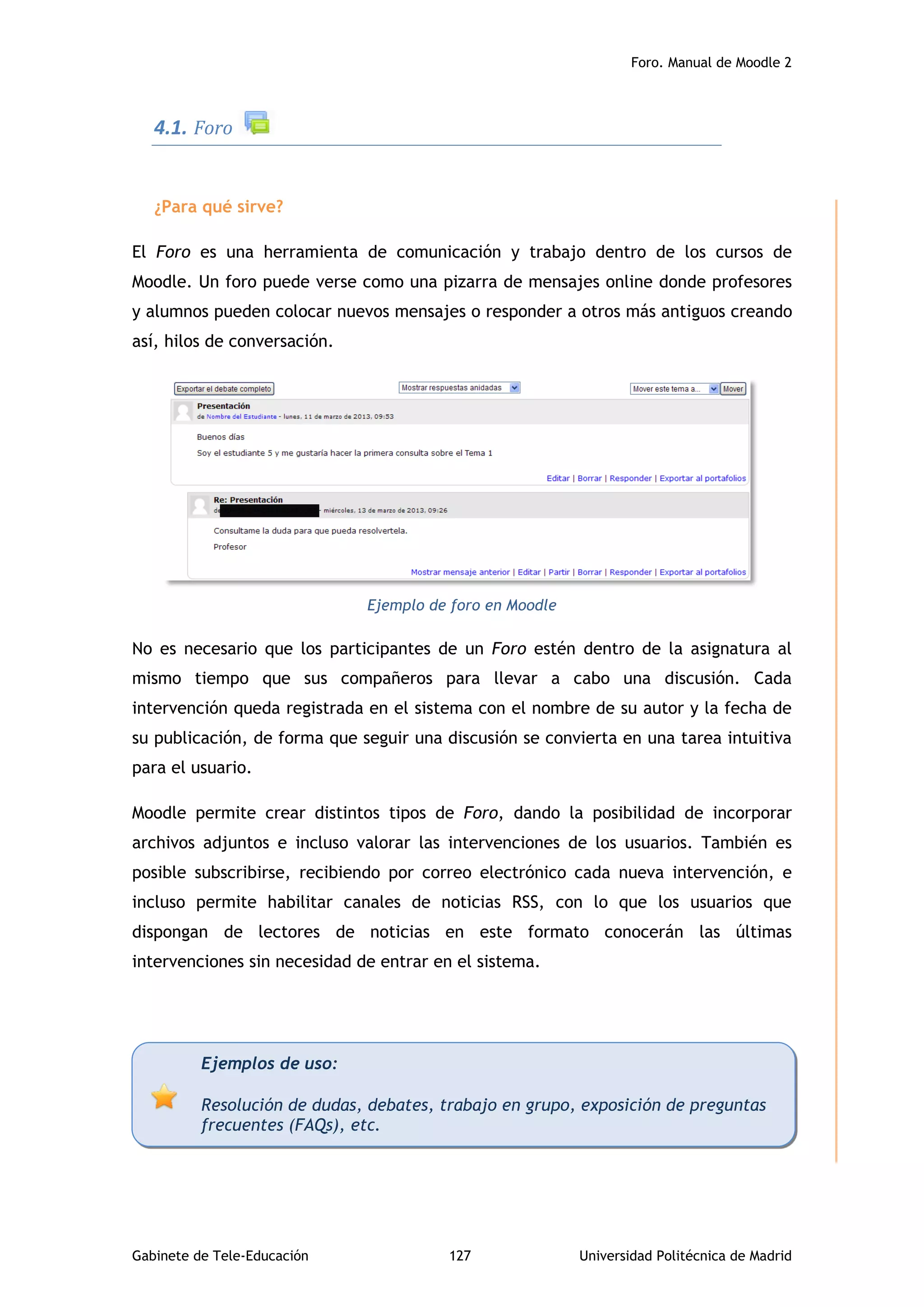 Foro. Manual de Moodle 2
Gabinete de Tele-Educación 127 Universidad Politécnica de Madrid
4.1. Foro
¿Para qué sirve?
El Foro es una herramienta de comunicación y trabajo dentro de los cursos de
Moodle. Un foro puede verse como una pizarra de mensajes online donde profesores
y alumnos pueden colocar nuevos mensajes o responder a otros más antiguos creando
así, hilos de conversación.
Ejemplo de foro en Moodle
No es necesario que los participantes de un Foro estén dentro de la asignatura al
mismo tiempo que sus compañeros para llevar a cabo una discusión. Cada
intervención queda registrada en el sistema con el nombre de su autor y la fecha de
su publicación, de forma que seguir una discusión se convierta en una tarea intuitiva
para el usuario.
Moodle permite crear distintos tipos de Foro, dando la posibilidad de incorporar
archivos adjuntos e incluso valorar las intervenciones de los usuarios. También es
posible subscribirse, recibiendo por correo electrónico cada nueva intervención, e
incluso permite habilitar canales de noticias RSS, con lo que los usuarios que
dispongan de lectores de noticias en este formato conocerán las últimas
intervenciones sin necesidad de entrar en el sistema.
Ejemplos de uso:
Resolución de dudas, debates, trabajo en grupo, exposición de preguntas
frecuentes (FAQs), etc.
 