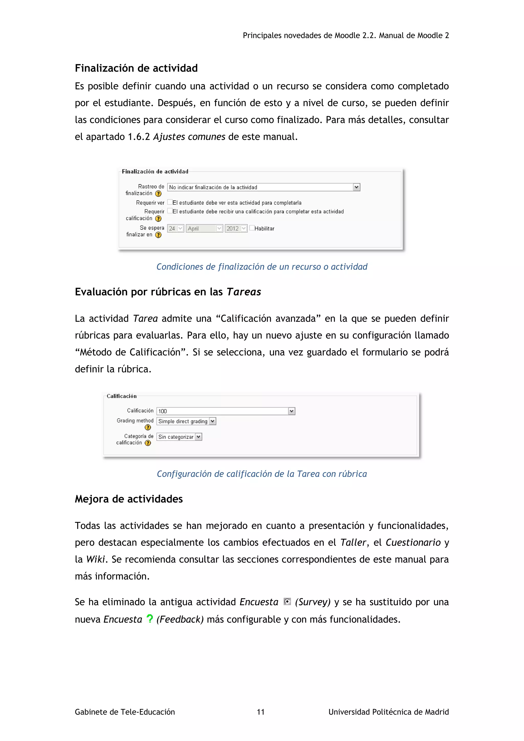 Principales novedades de Moodle 2.2. Manual de Moodle 2
Gabinete de Tele-Educación 11 Universidad Politécnica de Madrid
Finalización de actividad
Es posible definir cuando una actividad o un recurso se considera como completado
por el estudiante. Después, en función de esto y a nivel de curso, se pueden definir
las condiciones para considerar el curso como finalizado. Para más detalles, consultar
el apartado 1.6.2 Ajustes comunes de este manual.
Condiciones de finalización de un recurso o actividad
Evaluación por rúbricas en las Tareas
La actividad Tarea admite una “Calificación avanzada” en la que se pueden definir
rúbricas para evaluarlas. Para ello, hay un nuevo ajuste en su configuración llamado
“Método de Calificación”. Si se selecciona, una vez guardado el formulario se podrá
definir la rúbrica.
Configuración de calificación de la Tarea con rúbrica
Mejora de actividades
Todas las actividades se han mejorado en cuanto a presentación y funcionalidades,
pero destacan especialmente los cambios efectuados en el Taller, el Cuestionario y
la Wiki. Se recomienda consultar las secciones correspondientes de este manual para
más información.
Se ha eliminado la antigua actividad Encuesta (Survey) y se ha sustituido por una
nueva Encuesta (Feedback) más configurable y con más funcionalidades.
 