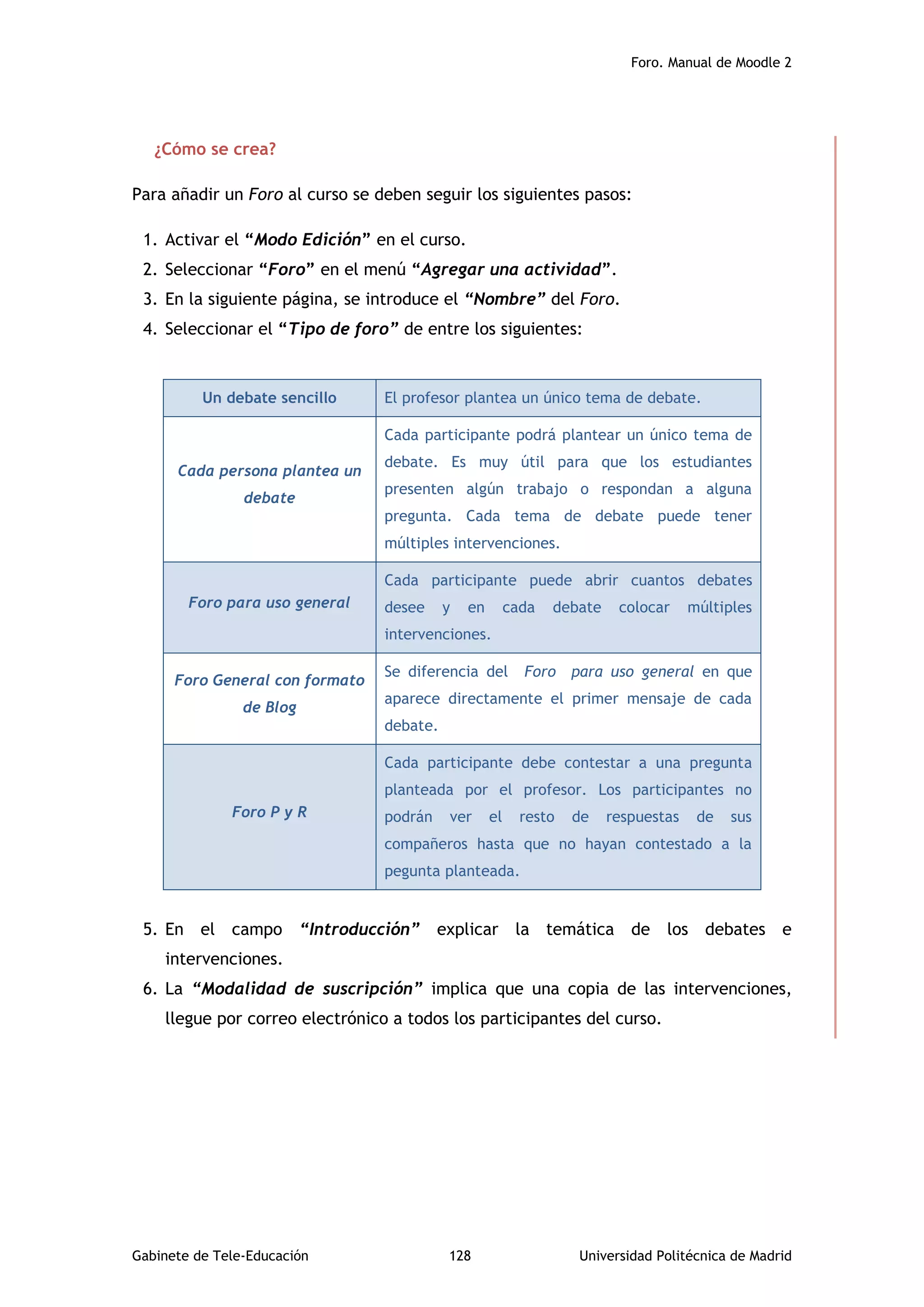 Foro. Manual de Moodle 2
Gabinete de Tele-Educación 128 Universidad Politécnica de Madrid
¿Cómo se crea?
Para añadir un Foro al curso se deben seguir los siguientes pasos:
1. Activar el “Modo Edición” en el curso.
2. Seleccionar “Foro” en el menú “Agregar una actividad”.
3. En la siguiente página, se introduce el “Nombre” del Foro.
4. Seleccionar el “Tipo de foro” de entre los siguientes:
5. En el campo “Introducción” explicar la temática de los debates e
intervenciones.
6. La “Modalidad de suscripción” implica que una copia de las intervenciones,
llegue por correo electrónico a todos los participantes del curso.
Un debate sencillo El profesor plantea un único tema de debate.
Cada persona plantea un
debate
Cada participante podrá plantear un único tema de
debate. Es muy útil para que los estudiantes
presenten algún trabajo o respondan a alguna
pregunta. Cada tema de debate puede tener
múltiples intervenciones.
Foro para uso general
Cada participante puede abrir cuantos debates
desee y en cada debate colocar múltiples
intervenciones.
Foro General con formato
de Blog
Se diferencia del Foro para uso general en que
aparece directamente el primer mensaje de cada
debate.
Foro P y R
Cada participante debe contestar a una pregunta
planteada por el profesor. Los participantes no
podrán ver el resto de respuestas de sus
compañeros hasta que no hayan contestado a la
pegunta planteada.
 