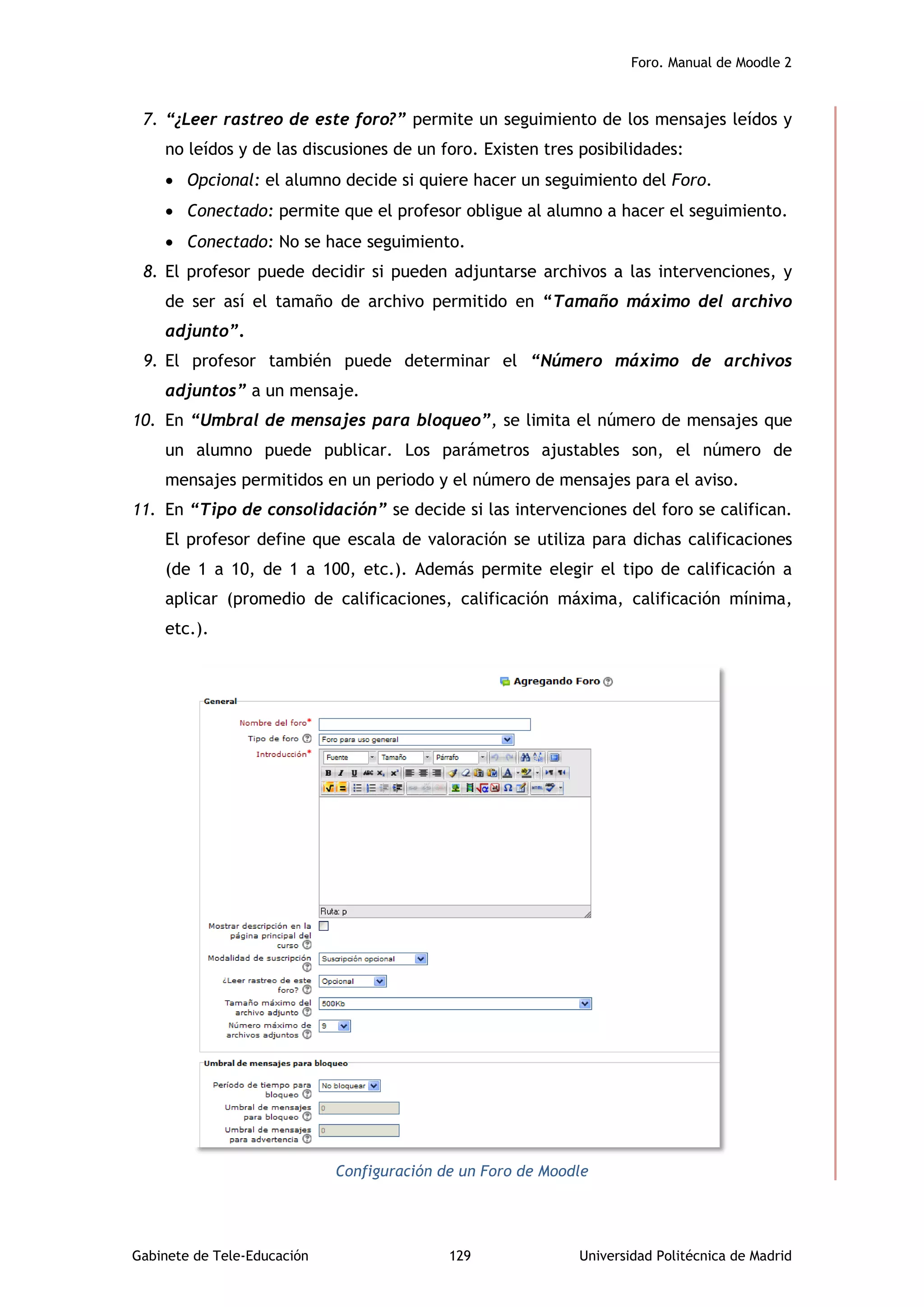 Foro. Manual de Moodle 2
Gabinete de Tele-Educación 129 Universidad Politécnica de Madrid
7. “¿Leer rastreo de este foro?” permite un seguimiento de los mensajes leídos y
no leídos y de las discusiones de un foro. Existen tres posibilidades:
 Opcional: el alumno decide si quiere hacer un seguimiento del Foro.
 Conectado: permite que el profesor obligue al alumno a hacer el seguimiento.
 Conectado: No se hace seguimiento.
8. El profesor puede decidir si pueden adjuntarse archivos a las intervenciones, y
de ser así el tamaño de archivo permitido en “Tamaño máximo del archivo
adjunto”.
9. El profesor también puede determinar el “Número máximo de archivos
adjuntos” a un mensaje.
10. En “Umbral de mensajes para bloqueo”, se limita el número de mensajes que
un alumno puede publicar. Los parámetros ajustables son, el número de
mensajes permitidos en un periodo y el número de mensajes para el aviso.
11. En “Tipo de consolidación” se decide si las intervenciones del foro se califican.
El profesor define que escala de valoración se utiliza para dichas calificaciones
(de 1 a 10, de 1 a 100, etc.). Además permite elegir el tipo de calificación a
aplicar (promedio de calificaciones, calificación máxima, calificación mínima,
etc.).
Configuración de un Foro de Moodle
 