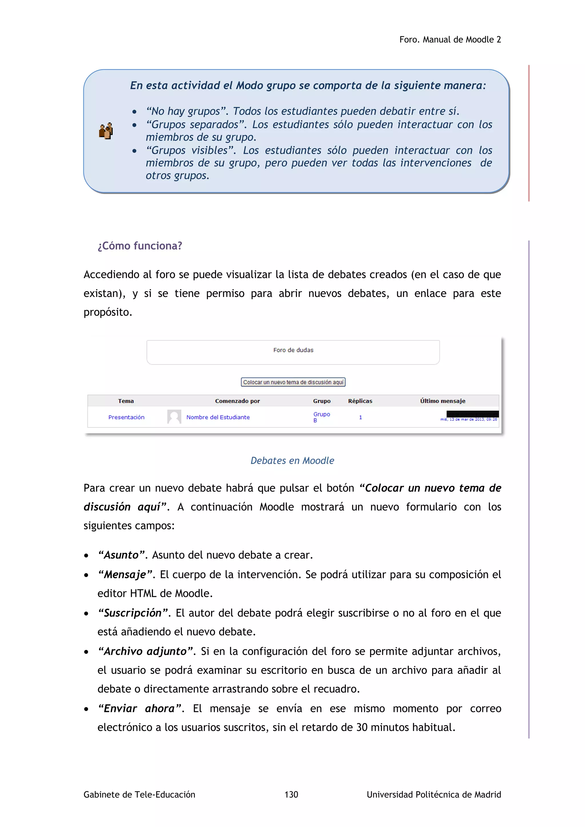 Foro. Manual de Moodle 2
Gabinete de Tele-Educación 130 Universidad Politécnica de Madrid
¿Cómo funciona?
Accediendo al foro se puede visualizar la lista de debates creados (en el caso de que
existan), y si se tiene permiso para abrir nuevos debates, un enlace para este
propósito.
Debates en Moodle
Para crear un nuevo debate habrá que pulsar el botón “Colocar un nuevo tema de
discusión aquí”. A continuación Moodle mostrará un nuevo formulario con los
siguientes campos:
 “Asunto”. Asunto del nuevo debate a crear.
 “Mensaje”. El cuerpo de la intervención. Se podrá utilizar para su composición el
editor HTML de Moodle.
 “Suscripción”. El autor del debate podrá elegir suscribirse o no al foro en el que
está añadiendo el nuevo debate.
 “Archivo adjunto”. Si en la configuración del foro se permite adjuntar archivos,
el usuario se podrá examinar su escritorio en busca de un archivo para añadir al
debate o directamente arrastrando sobre el recuadro.
 “Enviar ahora”. El mensaje se envía en ese mismo momento por correo
electrónico a los usuarios suscritos, sin el retardo de 30 minutos habitual.
En esta actividad el Modo grupo se comporta de la siguiente manera:
 “No hay grupos”. Todos los estudiantes pueden debatir entre sí.
 “Grupos separados”. Los estudiantes sólo pueden interactuar con los
miembros de su grupo.
 “Grupos visibles”. Los estudiantes sólo pueden interactuar con los
miembros de su grupo, pero pueden ver todas las intervenciones de
otros grupos.
 