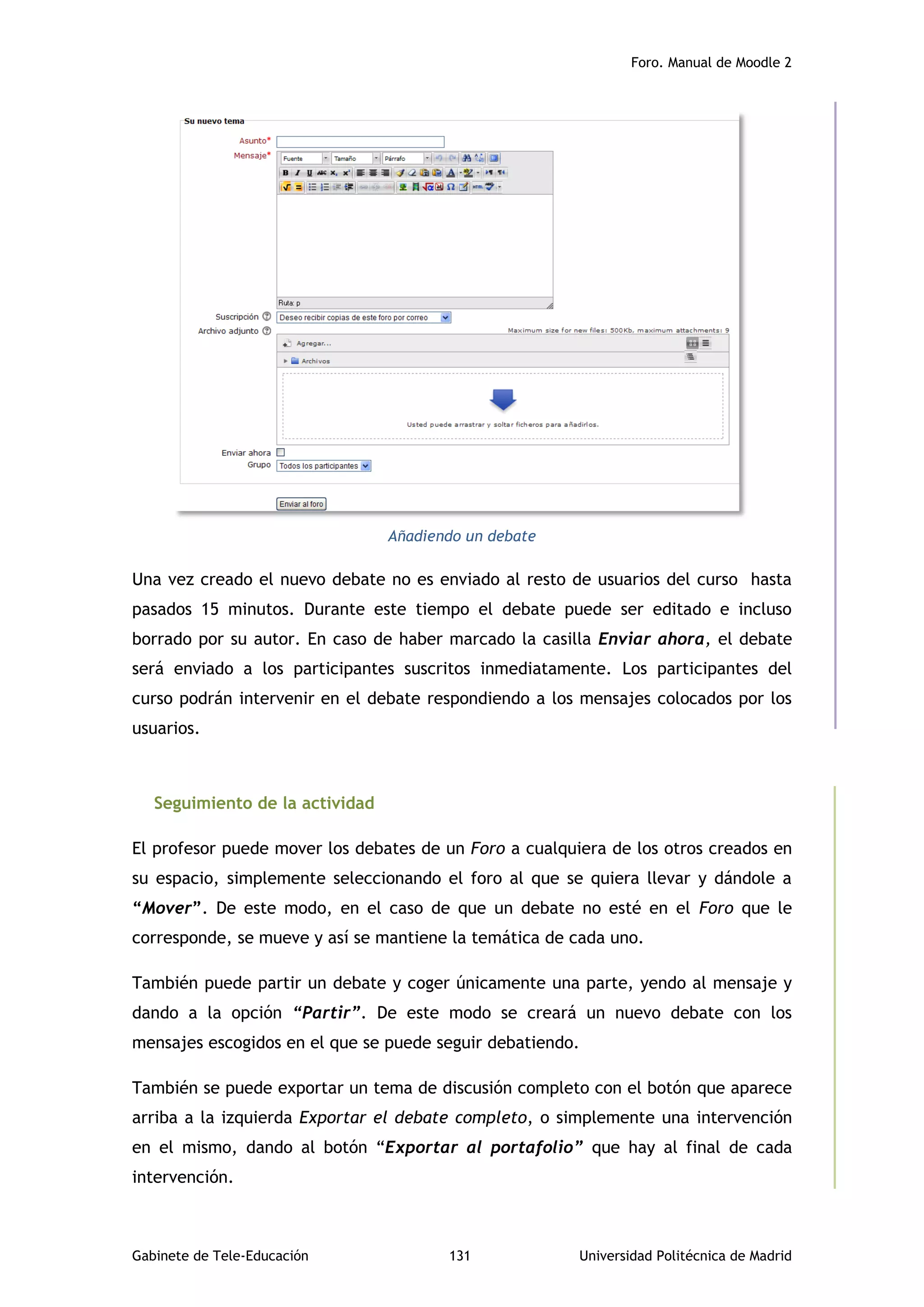 Foro. Manual de Moodle 2
Gabinete de Tele-Educación 131 Universidad Politécnica de Madrid
Añadiendo un debate
Una vez creado el nuevo debate no es enviado al resto de usuarios del curso hasta
pasados 15 minutos. Durante este tiempo el debate puede ser editado e incluso
borrado por su autor. En caso de haber marcado la casilla Enviar ahora, el debate
será enviado a los participantes suscritos inmediatamente. Los participantes del
curso podrán intervenir en el debate respondiendo a los mensajes colocados por los
usuarios.
Seguimiento de la actividad
El profesor puede mover los debates de un Foro a cualquiera de los otros creados en
su espacio, simplemente seleccionando el foro al que se quiera llevar y dándole a
“Mover”. De este modo, en el caso de que un debate no esté en el Foro que le
corresponde, se mueve y así se mantiene la temática de cada uno.
También puede partir un debate y coger únicamente una parte, yendo al mensaje y
dando a la opción “Partir”. De este modo se creará un nuevo debate con los
mensajes escogidos en el que se puede seguir debatiendo.
También se puede exportar un tema de discusión completo con el botón que aparece
arriba a la izquierda Exportar el debate completo, o simplemente una intervención
en el mismo, dando al botón “Exportar al portafolio” que hay al final de cada
intervención.
 