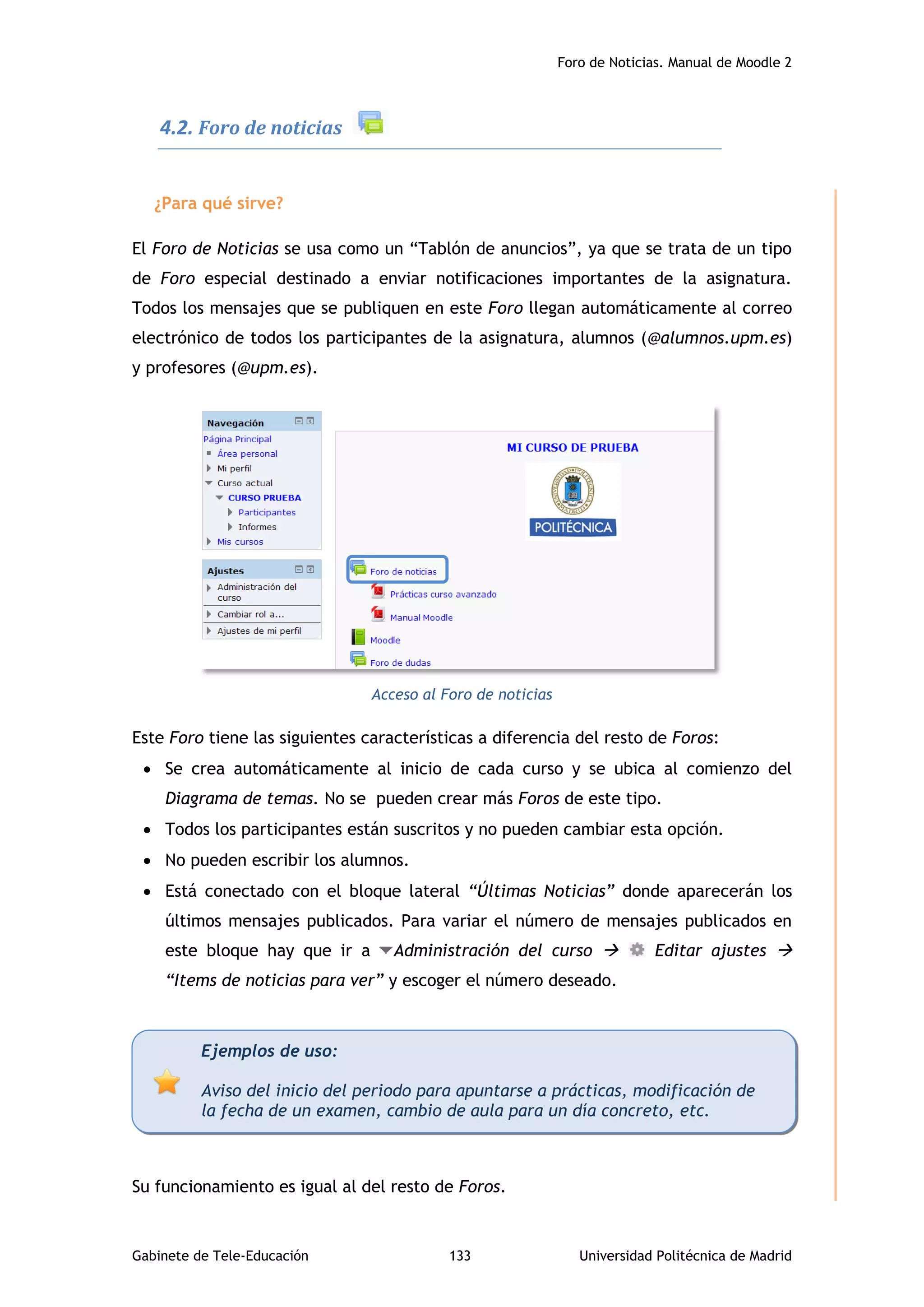 Foro de Noticias. Manual de Moodle 2
Gabinete de Tele-Educación 133 Universidad Politécnica de Madrid
4.2. Foro de noticias
¿Para qué sirve?
El Foro de Noticias se usa como un “Tablón de anuncios”, ya que se trata de un tipo
de Foro especial destinado a enviar notificaciones importantes de la asignatura.
Todos los mensajes que se publiquen en este Foro llegan automáticamente al correo
electrónico de todos los participantes de la asignatura, alumnos (@alumnos.upm.es)
y profesores (@upm.es).
Acceso al Foro de noticias
Este Foro tiene las siguientes características a diferencia del resto de Foros:
 Se crea automáticamente al inicio de cada curso y se ubica al comienzo del
Diagrama de temas. No se pueden crear más Foros de este tipo.
 Todos los participantes están suscritos y no pueden cambiar esta opción.
 No pueden escribir los alumnos.
 Está conectado con el bloque lateral “Últimas Noticias” donde aparecerán los
últimos mensajes publicados. Para variar el número de mensajes publicados en
este bloque hay que ir a Administración del curso  Editar ajustes 
“Items de noticias para ver” y escoger el número deseado.
Su funcionamiento es igual al del resto de Foros.
Ejemplos de uso:
Aviso del inicio del periodo para apuntarse a prácticas, modificación de
la fecha de un examen, cambio de aula para un día concreto, etc.
 