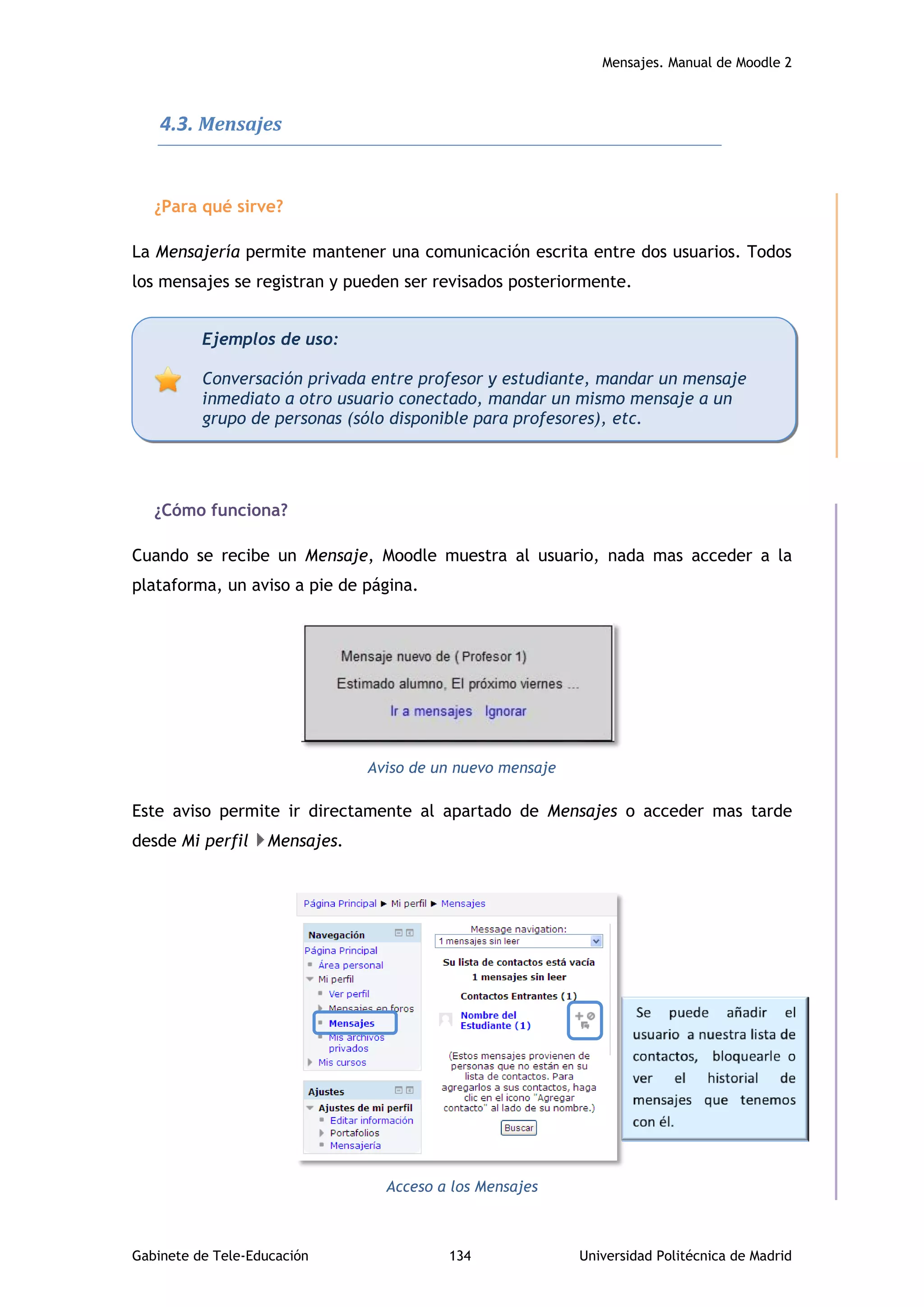 Mensajes. Manual de Moodle 2
Gabinete de Tele-Educación 134 Universidad Politécnica de Madrid
4.3. Mensajes
¿Para qué sirve?
La Mensajería permite mantener una comunicación escrita entre dos usuarios. Todos
los mensajes se registran y pueden ser revisados posteriormente.
¿Cómo funciona?
Cuando se recibe un Mensaje, Moodle muestra al usuario, nada mas acceder a la
plataforma, un aviso a pie de página.
Aviso de un nuevo mensaje
Este aviso permite ir directamente al apartado de Mensajes o acceder mas tarde
desde Mi perfil Mensajes.
Acceso a los Mensajes
Ejemplos de uso:
Conversación privada entre profesor y estudiante, mandar un mensaje
inmediato a otro usuario conectado, mandar un mismo mensaje a un
grupo de personas (sólo disponible para profesores), etc.
 