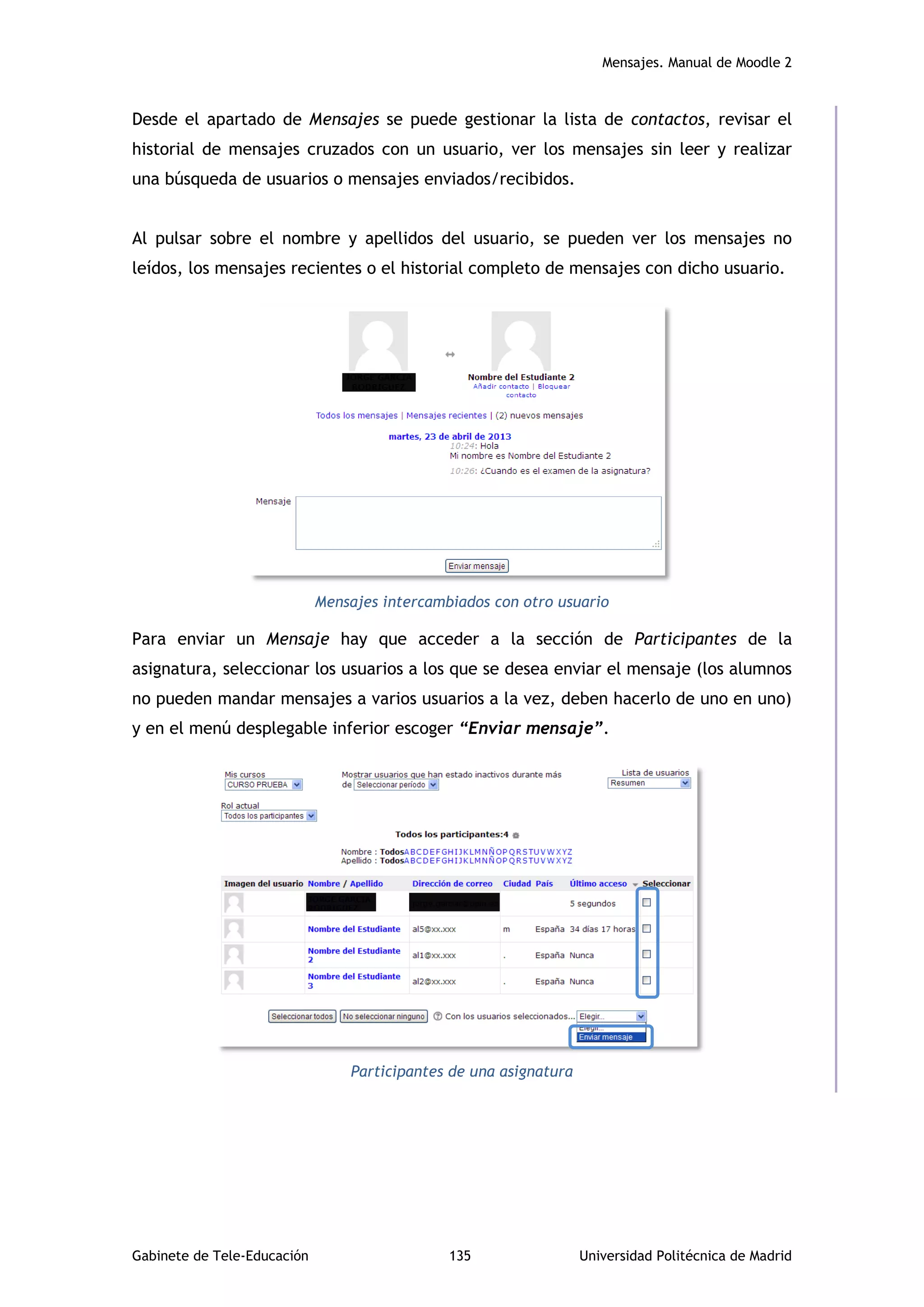 Mensajes. Manual de Moodle 2
Gabinete de Tele-Educación 135 Universidad Politécnica de Madrid
Desde el apartado de Mensajes se puede gestionar la lista de contactos, revisar el
historial de mensajes cruzados con un usuario, ver los mensajes sin leer y realizar
una búsqueda de usuarios o mensajes enviados/recibidos.
Al pulsar sobre el nombre y apellidos del usuario, se pueden ver los mensajes no
leídos, los mensajes recientes o el historial completo de mensajes con dicho usuario.
Mensajes intercambiados con otro usuario
Para enviar un Mensaje hay que acceder a la sección de Participantes de la
asignatura, seleccionar los usuarios a los que se desea enviar el mensaje (los alumnos
no pueden mandar mensajes a varios usuarios a la vez, deben hacerlo de uno en uno)
y en el menú desplegable inferior escoger “Enviar mensaje”.
Participantes de una asignatura
 
