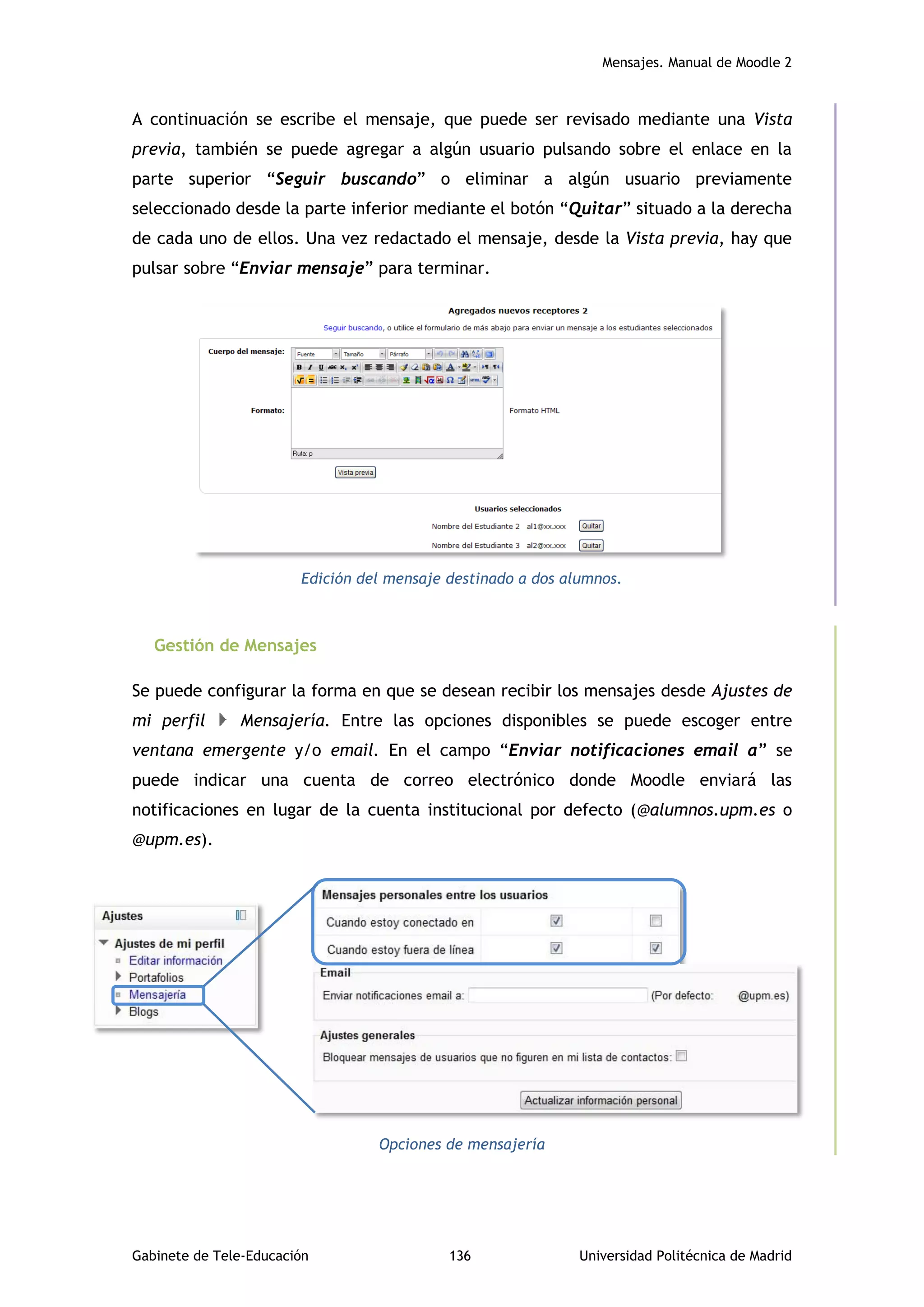 Mensajes. Manual de Moodle 2
Gabinete de Tele-Educación 136 Universidad Politécnica de Madrid
A continuación se escribe el mensaje, que puede ser revisado mediante una Vista
previa, también se puede agregar a algún usuario pulsando sobre el enlace en la
parte superior “Seguir buscando” o eliminar a algún usuario previamente
seleccionado desde la parte inferior mediante el botón “Quitar” situado a la derecha
de cada uno de ellos. Una vez redactado el mensaje, desde la Vista previa, hay que
pulsar sobre “Enviar mensaje” para terminar.
Edición del mensaje destinado a dos alumnos.
Gestión de Mensajes
Se puede configurar la forma en que se desean recibir los mensajes desde Ajustes de
mi perfil Mensajería. Entre las opciones disponibles se puede escoger entre
ventana emergente y/o email. En el campo “Enviar notificaciones email a” se
puede indicar una cuenta de correo electrónico donde Moodle enviará las
notificaciones en lugar de la cuenta institucional por defecto (@alumnos.upm.es o
@upm.es).
Opciones de mensajería
 