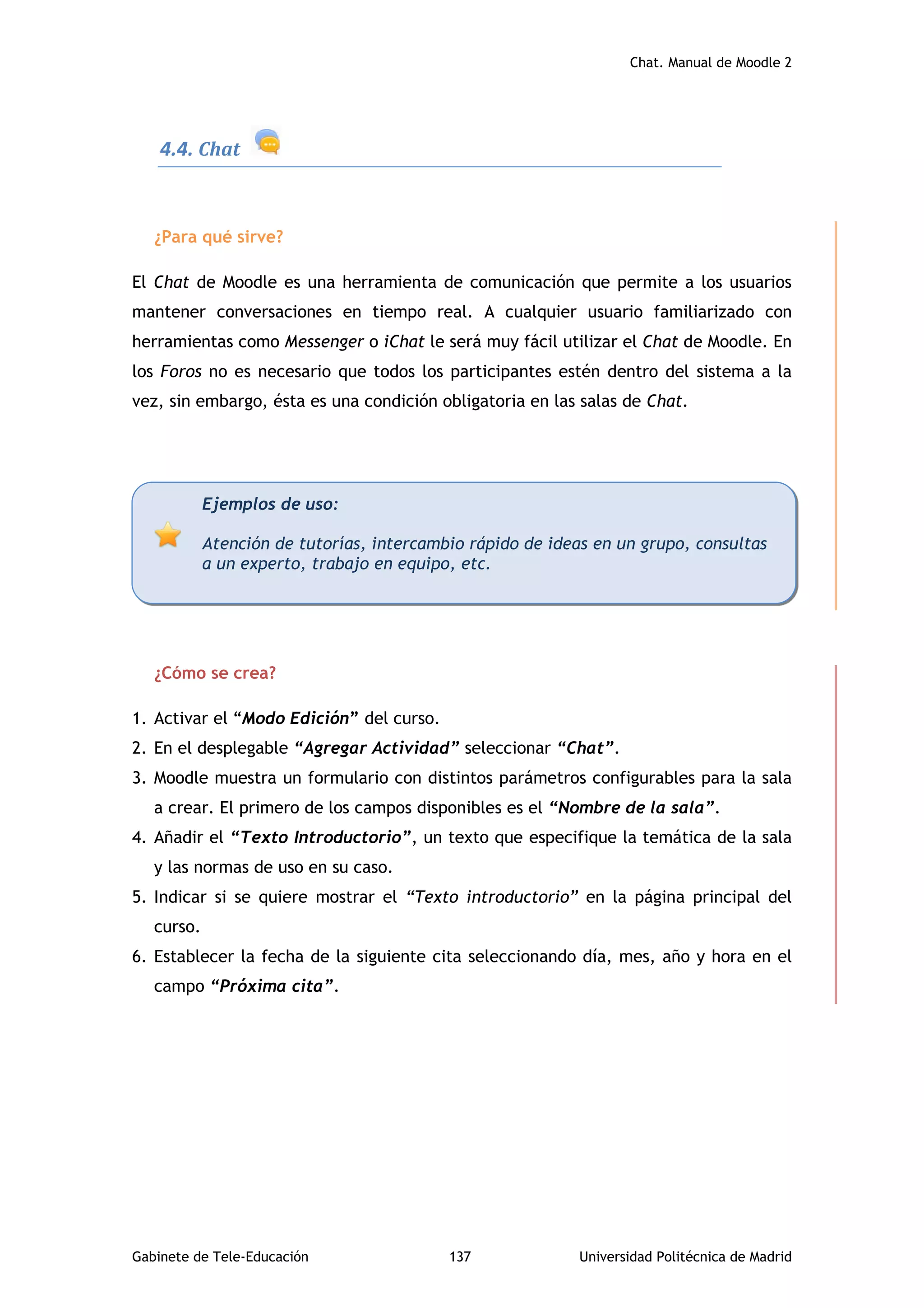 Chat. Manual de Moodle 2
Gabinete de Tele-Educación 137 Universidad Politécnica de Madrid
4.4. Chat
¿Para qué sirve?
El Chat de Moodle es una herramienta de comunicación que permite a los usuarios
mantener conversaciones en tiempo real. A cualquier usuario familiarizado con
herramientas como Messenger o iChat le será muy fácil utilizar el Chat de Moodle. En
los Foros no es necesario que todos los participantes estén dentro del sistema a la
vez, sin embargo, ésta es una condición obligatoria en las salas de Chat.
¿Cómo se crea?
1. Activar el “Modo Edición” del curso.
2. En el desplegable “Agregar Actividad” seleccionar “Chat”.
3. Moodle muestra un formulario con distintos parámetros configurables para la sala
a crear. El primero de los campos disponibles es el “Nombre de la sala”.
4. Añadir el “Texto Introductorio”, un texto que especifique la temática de la sala
y las normas de uso en su caso.
5. Indicar si se quiere mostrar el “Texto introductorio” en la página principal del
curso.
6. Establecer la fecha de la siguiente cita seleccionando día, mes, año y hora en el
campo “Próxima cita”.
Ejemplos de uso:
Atención de tutorías, intercambio rápido de ideas en un grupo, consultas
a un experto, trabajo en equipo, etc.
 