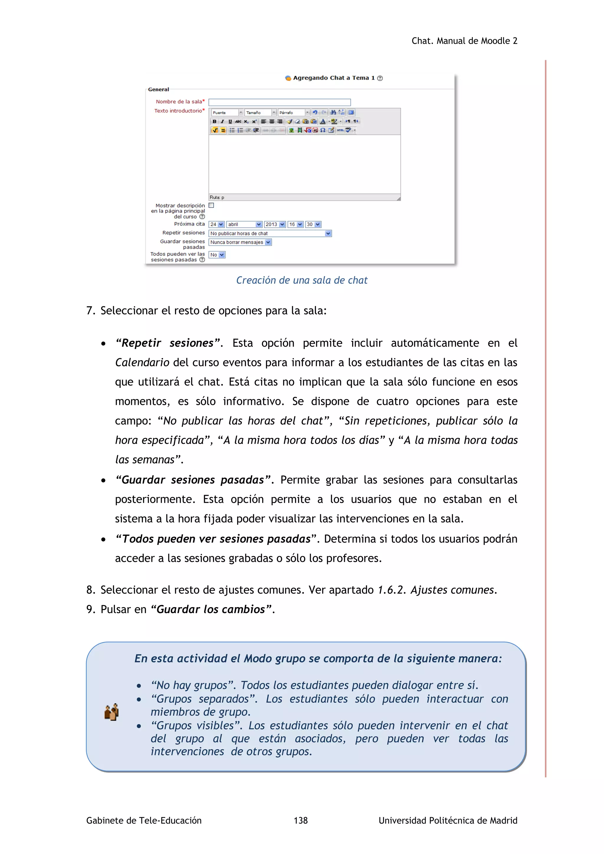 Chat. Manual de Moodle 2
Gabinete de Tele-Educación 138 Universidad Politécnica de Madrid
Creación de una sala de chat
7. Seleccionar el resto de opciones para la sala:
 “Repetir sesiones”. Esta opción permite incluir automáticamente en el
Calendario del curso eventos para informar a los estudiantes de las citas en las
que utilizará el chat. Está citas no implican que la sala sólo funcione en esos
momentos, es sólo informativo. Se dispone de cuatro opciones para este
campo: “No publicar las horas del chat”, “Sin repeticiones, publicar sólo la
hora especificada”, “A la misma hora todos los días” y “A la misma hora todas
las semanas”.
 “Guardar sesiones pasadas”. Permite grabar las sesiones para consultarlas
posteriormente. Esta opción permite a los usuarios que no estaban en el
sistema a la hora fijada poder visualizar las intervenciones en la sala.
 “Todos pueden ver sesiones pasadas”. Determina si todos los usuarios podrán
acceder a las sesiones grabadas o sólo los profesores.
8. Seleccionar el resto de ajustes comunes. Ver apartado 1.6.2. Ajustes comunes.
9. Pulsar en “Guardar los cambios”.
En esta actividad el Modo grupo se comporta de la siguiente manera:
 “No hay grupos”. Todos los estudiantes pueden dialogar entre sí.
 “Grupos separados”. Los estudiantes sólo pueden interactuar con
miembros de grupo.
 “Grupos visibles”. Los estudiantes sólo pueden intervenir en el chat
del grupo al que están asociados, pero pueden ver todas las
intervenciones de otros grupos.
 