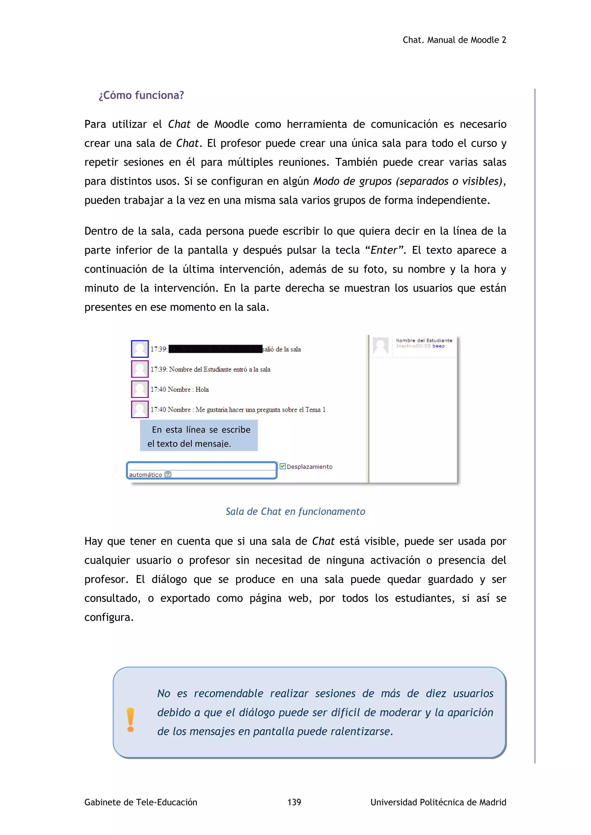 Chat. Manual de Moodle 2
Gabinete de Tele-Educación 139 Universidad Politécnica de Madrid
¿Cómo funciona?
Para utilizar el Chat de Moodle como herramienta de comunicación es necesario
crear una sala de Chat. El profesor puede crear una única sala para todo el curso y
repetir sesiones en él para múltiples reuniones. También puede crear varias salas
para distintos usos. Si se configuran en algún Modo de grupos (separados o visibles),
pueden trabajar a la vez en una misma sala varios grupos de forma independiente.
Dentro de la sala, cada persona puede escribir lo que quiera decir en la línea de la
parte inferior de la pantalla y después pulsar la tecla “Enter”. El texto aparece a
continuación de la última intervención, además de su foto, su nombre y la hora y
minuto de la intervención. En la parte derecha se muestran los usuarios que están
presentes en ese momento en la sala.
Sala de Chat en funcionamento
Hay que tener en cuenta que si una sala de Chat está visible, puede ser usada por
cualquier usuario o profesor sin necesitad de ninguna activación o presencia del
profesor. El diálogo que se produce en una sala puede quedar guardado y ser
consultado, o exportado como página web, por todos los estudiantes, si así se
configura.
En esta línea se escribe
el texto del mensaje.
No es recomendable realizar sesiones de más de diez usuarios
debido a que el diálogo puede ser difícil de moderar y la aparición
de los mensajes en pantalla puede ralentizarse.
 