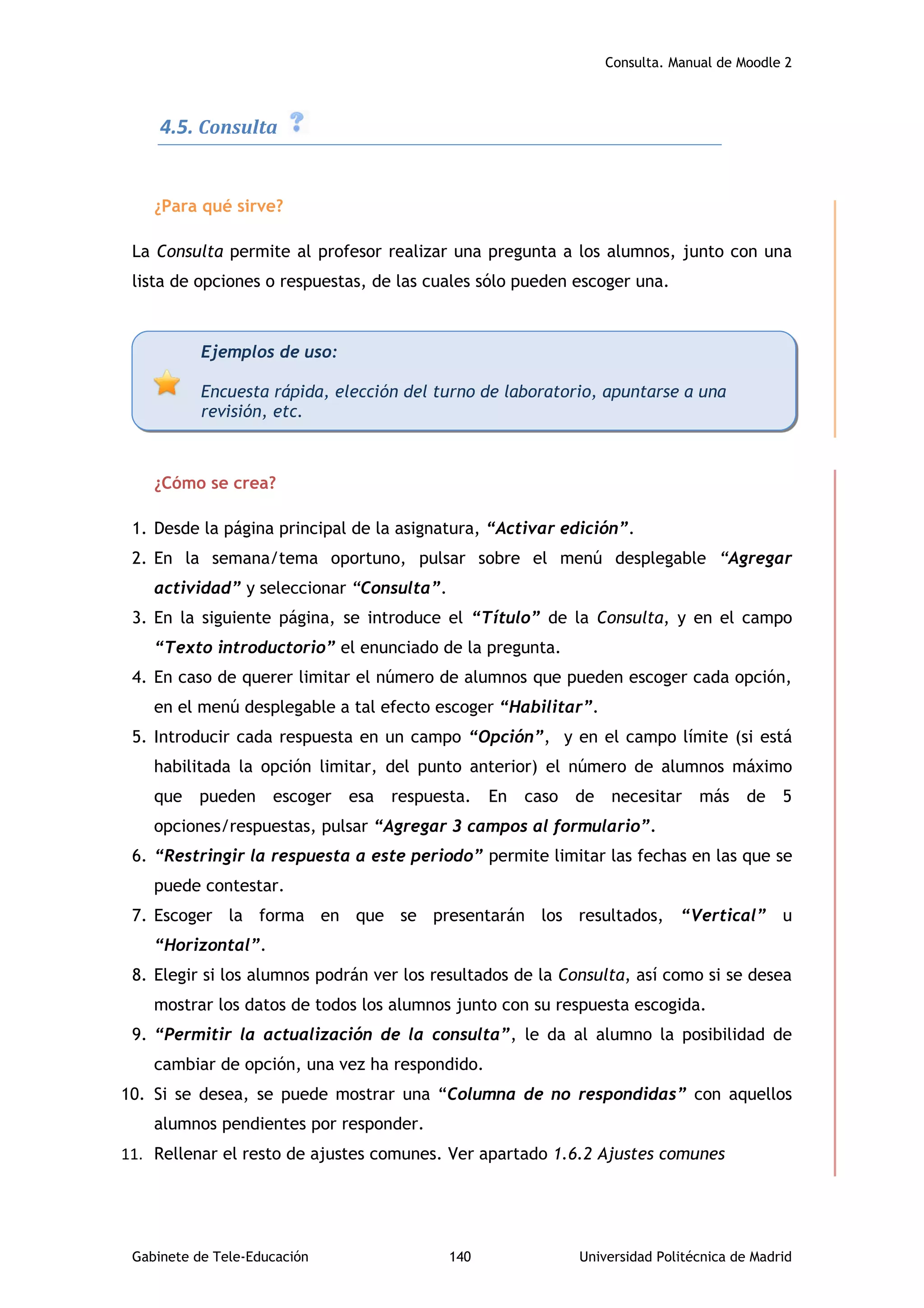 Consulta. Manual de Moodle 2
Gabinete de Tele-Educación 140 Universidad Politécnica de Madrid
4.5. Consulta
¿Para qué sirve?
La Consulta permite al profesor realizar una pregunta a los alumnos, junto con una
lista de opciones o respuestas, de las cuales sólo pueden escoger una.
¿Cómo se crea?
1. Desde la página principal de la asignatura, “Activar edición”.
2. En la semana/tema oportuno, pulsar sobre el menú desplegable “Agregar
actividad” y seleccionar “Consulta”.
3. En la siguiente página, se introduce el “Título” de la Consulta, y en el campo
“Texto introductorio” el enunciado de la pregunta.
4. En caso de querer limitar el número de alumnos que pueden escoger cada opción,
en el menú desplegable a tal efecto escoger “Habilitar”.
5. Introducir cada respuesta en un campo “Opción”, y en el campo límite (si está
habilitada la opción limitar, del punto anterior) el número de alumnos máximo
que pueden escoger esa respuesta. En caso de necesitar más de 5
opciones/respuestas, pulsar “Agregar 3 campos al formulario”.
6. “Restringir la respuesta a este periodo” permite limitar las fechas en las que se
puede contestar.
7. Escoger la forma en que se presentarán los resultados, “Vertical” u
“Horizontal”.
8. Elegir si los alumnos podrán ver los resultados de la Consulta, así como si se desea
mostrar los datos de todos los alumnos junto con su respuesta escogida.
9. “Permitir la actualización de la consulta”, le da al alumno la posibilidad de
cambiar de opción, una vez ha respondido.
10. Si se desea, se puede mostrar una “Columna de no respondidas” con aquellos
alumnos pendientes por responder.
11. Rellenar el resto de ajustes comunes. Ver apartado 1.6.2 Ajustes comunes
Ejemplos de uso:
Encuesta rápida, elección del turno de laboratorio, apuntarse a una
revisión, etc.
 