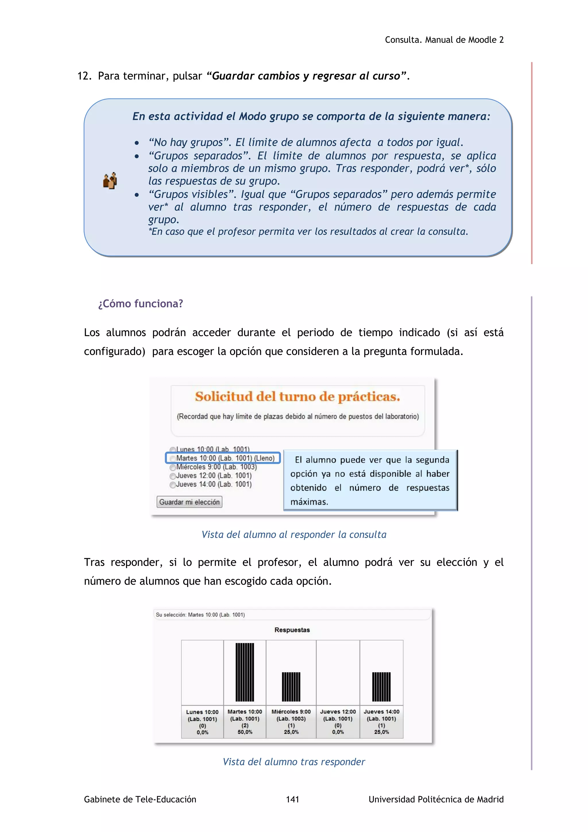 Consulta. Manual de Moodle 2
Gabinete de Tele-Educación 141 Universidad Politécnica de Madrid
12. Para terminar, pulsar “Guardar cambios y regresar al curso”.
¿Cómo funciona?
Los alumnos podrán acceder durante el periodo de tiempo indicado (si así está
configurado) para escoger la opción que consideren a la pregunta formulada.
Vista del alumno al responder la consulta
Tras responder, si lo permite el profesor, el alumno podrá ver su elección y el
número de alumnos que han escogido cada opción.
Vista del alumno tras responder
En esta actividad el Modo grupo se comporta de la siguiente manera:
 “No hay grupos”. El límite de alumnos afecta a todos por igual.
 “Grupos separados”. El límite de alumnos por respuesta, se aplica
solo a miembros de un mismo grupo. Tras responder, podrá ver*, sólo
las respuestas de su grupo.
 “Grupos visibles”. Igual que “Grupos separados” pero además permite
ver* al alumno tras responder, el número de respuestas de cada
grupo.
*En caso que el profesor permita ver los resultados al crear la consulta.
 