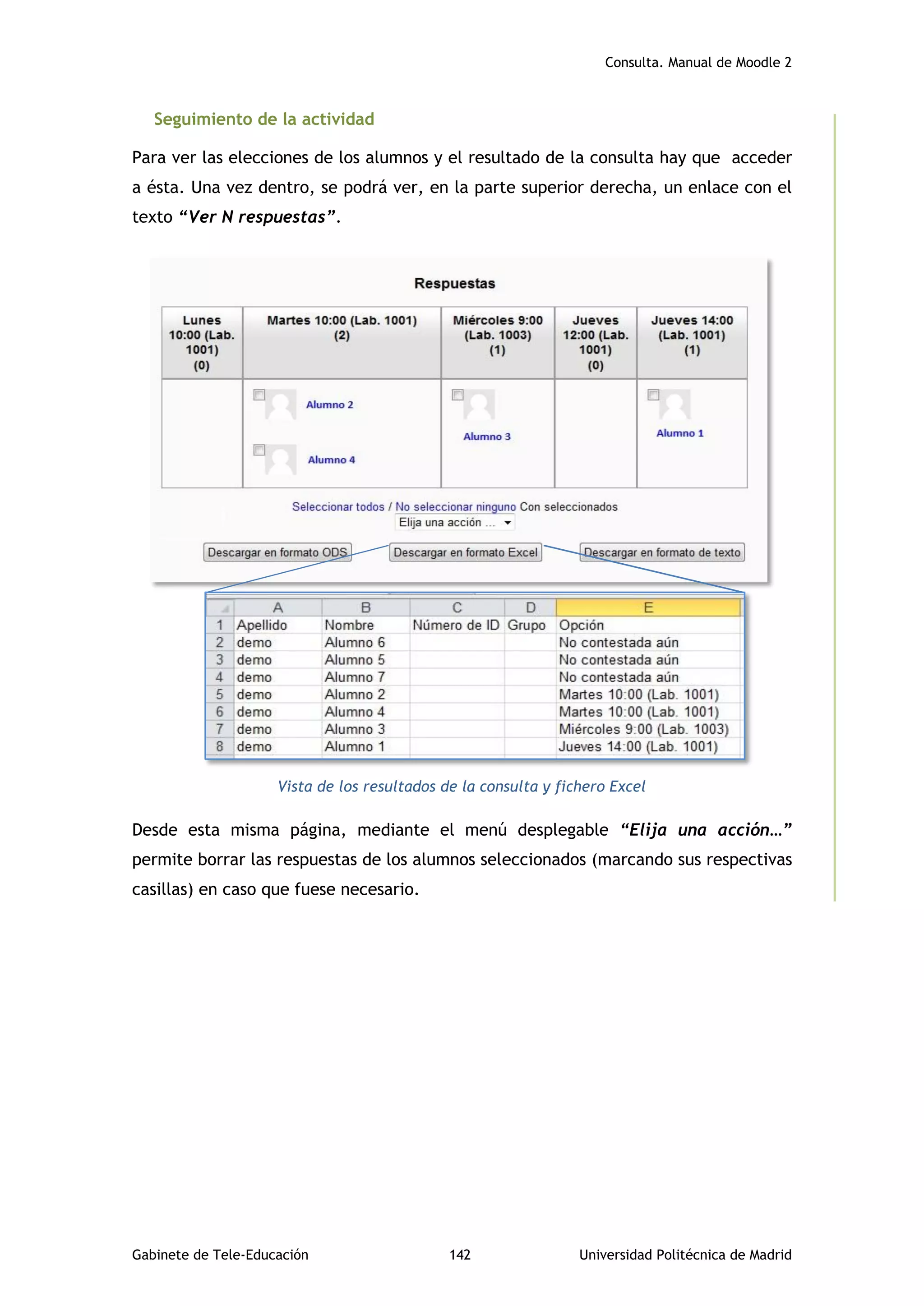 Consulta. Manual de Moodle 2
Gabinete de Tele-Educación 142 Universidad Politécnica de Madrid
Seguimiento de la actividad
Para ver las elecciones de los alumnos y el resultado de la consulta hay que acceder
a ésta. Una vez dentro, se podrá ver, en la parte superior derecha, un enlace con el
texto “Ver N respuestas”.
Pie de foto
Vista de los resultados de la consulta y fichero Excel
Desde esta misma página, mediante el menú desplegable “Elija una acción…”
permite borrar las respuestas de los alumnos seleccionados (marcando sus respectivas
casillas) en caso que fuese necesario.
 
