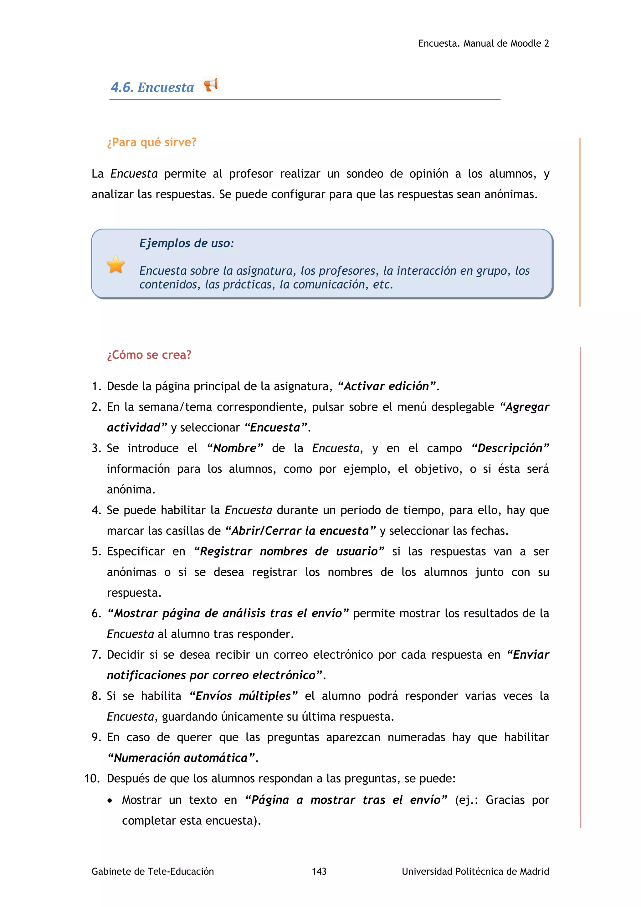 Encuesta. Manual de Moodle 2
Gabinete de Tele-Educación 143 Universidad Politécnica de Madrid
4.6. Encuesta
¿Para qué sirve?
La Encuesta permite al profesor realizar un sondeo de opinión a los alumnos, y
analizar las respuestas. Se puede configurar para que las respuestas sean anónimas.
¿Cómo se crea?
1. Desde la página principal de la asignatura, “Activar edición”.
2. En la semana/tema correspondiente, pulsar sobre el menú desplegable “Agregar
actividad” y seleccionar “Encuesta”.
3. Se introduce el “Nombre” de la Encuesta, y en el campo “Descripción”
información para los alumnos, como por ejemplo, el objetivo, o si ésta será
anónima.
4. Se puede habilitar la Encuesta durante un periodo de tiempo, para ello, hay que
marcar las casillas de “Abrir/Cerrar la encuesta” y seleccionar las fechas.
5. Especificar en “Registrar nombres de usuario” si las respuestas van a ser
anónimas o si se desea registrar los nombres de los alumnos junto con su
respuesta.
6. “Mostrar página de análisis tras el envío” permite mostrar los resultados de la
Encuesta al alumno tras responder.
7. Decidir si se desea recibir un correo electrónico por cada respuesta en “Enviar
notificaciones por correo electrónico”.
8. Si se habilita “Envíos múltiples” el alumno podrá responder varias veces la
Encuesta, guardando únicamente su última respuesta.
9. En caso de querer que las preguntas aparezcan numeradas hay que habilitar
“Numeración automática”.
10. Después de que los alumnos respondan a las preguntas, se puede:
 Mostrar un texto en “Página a mostrar tras el envío” (ej.: Gracias por
completar esta encuesta).
Ejemplos de uso:
Encuesta sobre la asignatura, los profesores, la interacción en grupo, los
contenidos, las prácticas, la comunicación, etc.
 