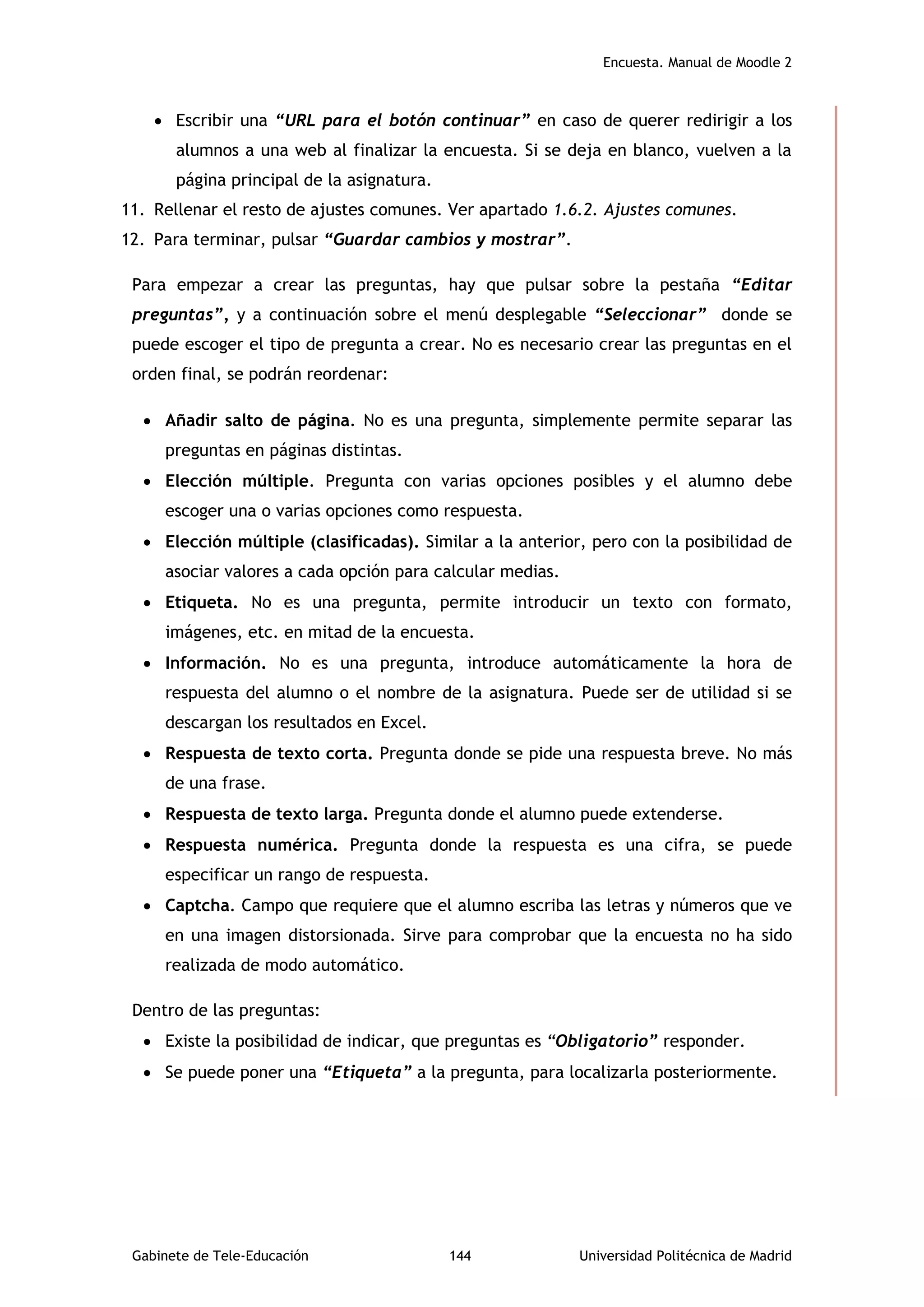Encuesta. Manual de Moodle 2
Gabinete de Tele-Educación 144 Universidad Politécnica de Madrid
 Escribir una “URL para el botón continuar” en caso de querer redirigir a los
alumnos a una web al finalizar la encuesta. Si se deja en blanco, vuelven a la
página principal de la asignatura.
11. Rellenar el resto de ajustes comunes. Ver apartado 1.6.2. Ajustes comunes.
12. Para terminar, pulsar “Guardar cambios y mostrar”.
Para empezar a crear las preguntas, hay que pulsar sobre la pestaña “Editar
preguntas”, y a continuación sobre el menú desplegable “Seleccionar” donde se
puede escoger el tipo de pregunta a crear. No es necesario crear las preguntas en el
orden final, se podrán reordenar:
 Añadir salto de página. No es una pregunta, simplemente permite separar las
preguntas en páginas distintas.
 Elección múltiple. Pregunta con varias opciones posibles y el alumno debe
escoger una o varias opciones como respuesta.
 Elección múltiple (clasificadas). Similar a la anterior, pero con la posibilidad de
asociar valores a cada opción para calcular medias.
 Etiqueta. No es una pregunta, permite introducir un texto con formato,
imágenes, etc. en mitad de la encuesta.
 Información. No es una pregunta, introduce automáticamente la hora de
respuesta del alumno o el nombre de la asignatura. Puede ser de utilidad si se
descargan los resultados en Excel.
 Respuesta de texto corta. Pregunta donde se pide una respuesta breve. No más
de una frase.
 Respuesta de texto larga. Pregunta donde el alumno puede extenderse.
 Respuesta numérica. Pregunta donde la respuesta es una cifra, se puede
especificar un rango de respuesta.
 Captcha. Campo que requiere que el alumno escriba las letras y números que ve
en una imagen distorsionada. Sirve para comprobar que la encuesta no ha sido
realizada de modo automático.
Dentro de las preguntas:
 Existe la posibilidad de indicar, que preguntas es “Obligatorio” responder.
 Se puede poner una “Etiqueta” a la pregunta, para localizarla posteriormente.
 