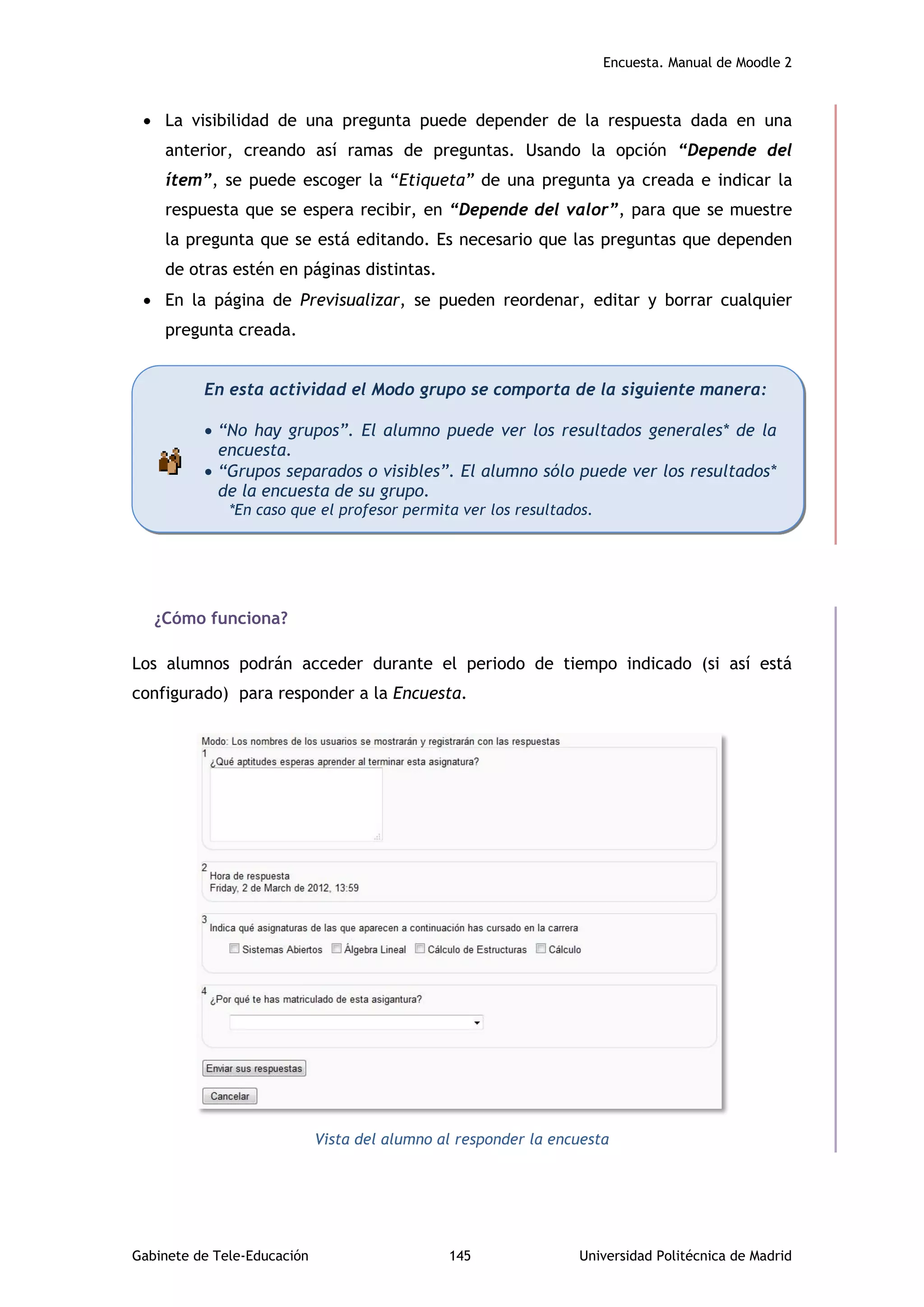 Encuesta. Manual de Moodle 2
Gabinete de Tele-Educación 145 Universidad Politécnica de Madrid
 La visibilidad de una pregunta puede depender de la respuesta dada en una
anterior, creando así ramas de preguntas. Usando la opción “Depende del
ítem”, se puede escoger la “Etiqueta” de una pregunta ya creada e indicar la
respuesta que se espera recibir, en “Depende del valor”, para que se muestre
la pregunta que se está editando. Es necesario que las preguntas que dependen
de otras estén en páginas distintas.
 En la página de Previsualizar, se pueden reordenar, editar y borrar cualquier
pregunta creada.
¿Cómo funciona?
Los alumnos podrán acceder durante el periodo de tiempo indicado (si así está
configurado) para responder a la Encuesta.
Vista del alumno al responder la encuesta
En esta actividad el Modo grupo se comporta de la siguiente manera:
 “No hay grupos”. El alumno puede ver los resultados generales* de la
encuesta.
 “Grupos separados o visibles”. El alumno sólo puede ver los resultados*
de la encuesta de su grupo.
*En caso que el profesor permita ver los resultados.
 
