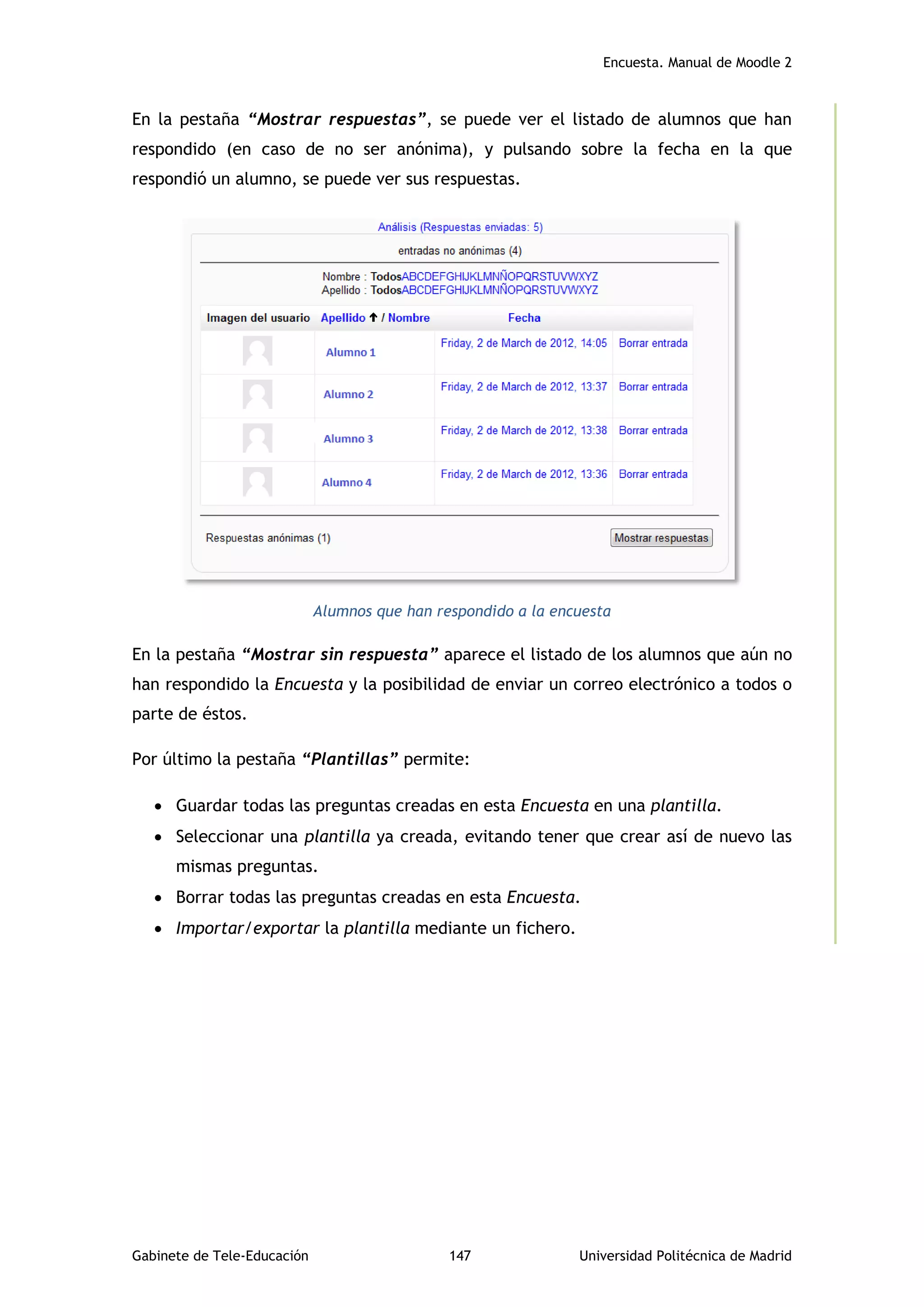 Encuesta. Manual de Moodle 2
Gabinete de Tele-Educación 147 Universidad Politécnica de Madrid
En la pestaña “Mostrar respuestas”, se puede ver el listado de alumnos que han
respondido (en caso de no ser anónima), y pulsando sobre la fecha en la que
respondió un alumno, se puede ver sus respuestas.
Alumnos que han respondido a la encuesta
En la pestaña “Mostrar sin respuesta” aparece el listado de los alumnos que aún no
han respondido la Encuesta y la posibilidad de enviar un correo electrónico a todos o
parte de éstos.
Por último la pestaña “Plantillas” permite:
 Guardar todas las preguntas creadas en esta Encuesta en una plantilla.
 Seleccionar una plantilla ya creada, evitando tener que crear así de nuevo las
mismas preguntas.
 Borrar todas las preguntas creadas en esta Encuesta.
 Importar/exportar la plantilla mediante un fichero.
 