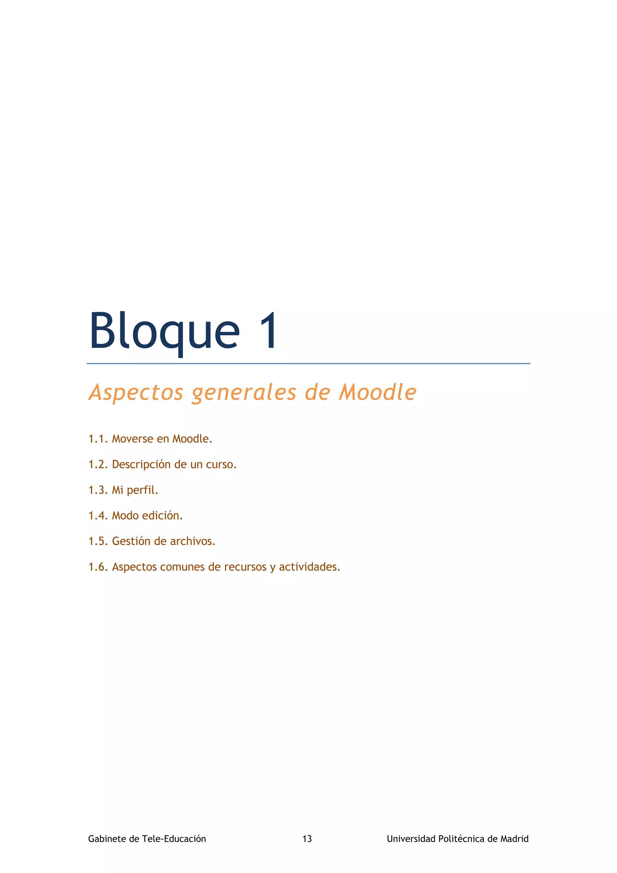 Gabinete de Tele-Educación 13 Universidad Politécnica de Madrid
Bloque 1. Aspectos generales de Moodle
Bloque 1
Aspectos generales de Moodle
1.1. Moverse en Moodle.
1.2. Descripción de un curso.
1.3. Mi perfil.
1.4. Modo edición.
1.5. Gestión de archivos.
1.6. Aspectos comunes de recursos y actividades.
 