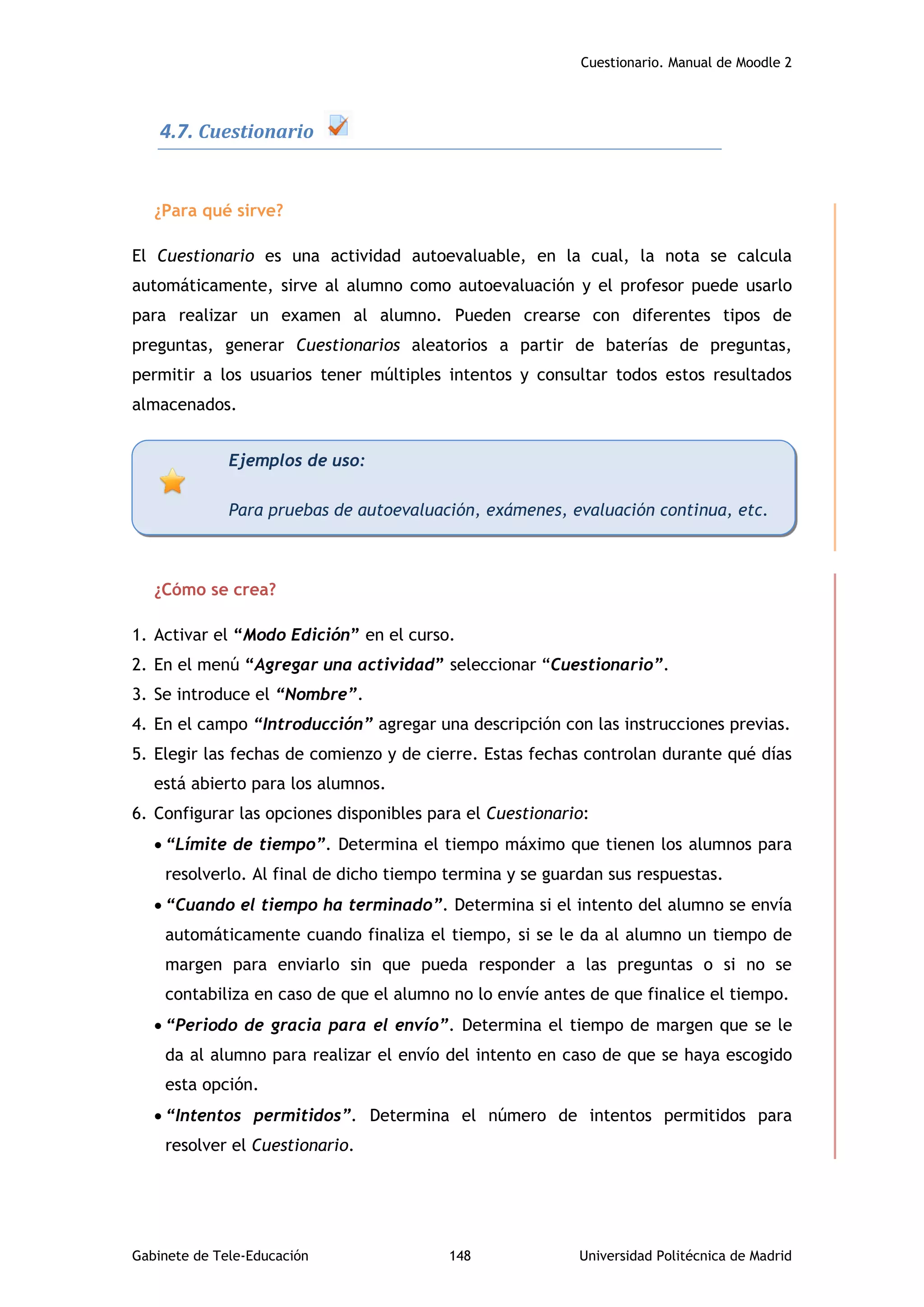 Cuestionario. Manual de Moodle 2
Gabinete de Tele-Educación 148 Universidad Politécnica de Madrid
4.7. Cuestionario
¿Para qué sirve?
El Cuestionario es una actividad autoevaluable, en la cual, la nota se calcula
automáticamente, sirve al alumno como autoevaluación y el profesor puede usarlo
para realizar un examen al alumno. Pueden crearse con diferentes tipos de
preguntas, generar Cuestionarios aleatorios a partir de baterías de preguntas,
permitir a los usuarios tener múltiples intentos y consultar todos estos resultados
almacenados.
¿Cómo se crea?
1. Activar el “Modo Edición” en el curso.
2. En el menú “Agregar una actividad” seleccionar “Cuestionario”.
3. Se introduce el “Nombre”.
4. En el campo “Introducción” agregar una descripción con las instrucciones previas.
5. Elegir las fechas de comienzo y de cierre. Estas fechas controlan durante qué días
está abierto para los alumnos.
6. Configurar las opciones disponibles para el Cuestionario:
 “Límite de tiempo”. Determina el tiempo máximo que tienen los alumnos para
resolverlo. Al final de dicho tiempo termina y se guardan sus respuestas.
 “Cuando el tiempo ha terminado”. Determina si el intento del alumno se envía
automáticamente cuando finaliza el tiempo, si se le da al alumno un tiempo de
margen para enviarlo sin que pueda responder a las preguntas o si no se
contabiliza en caso de que el alumno no lo envíe antes de que finalice el tiempo.
 “Periodo de gracia para el envío”. Determina el tiempo de margen que se le
da al alumno para realizar el envío del intento en caso de que se haya escogido
esta opción.
 “Intentos permitidos”. Determina el número de intentos permitidos para
resolver el Cuestionario.
Ejemplos de uso:
Para pruebas de autoevaluación, exámenes, evaluación continua, etc.
 