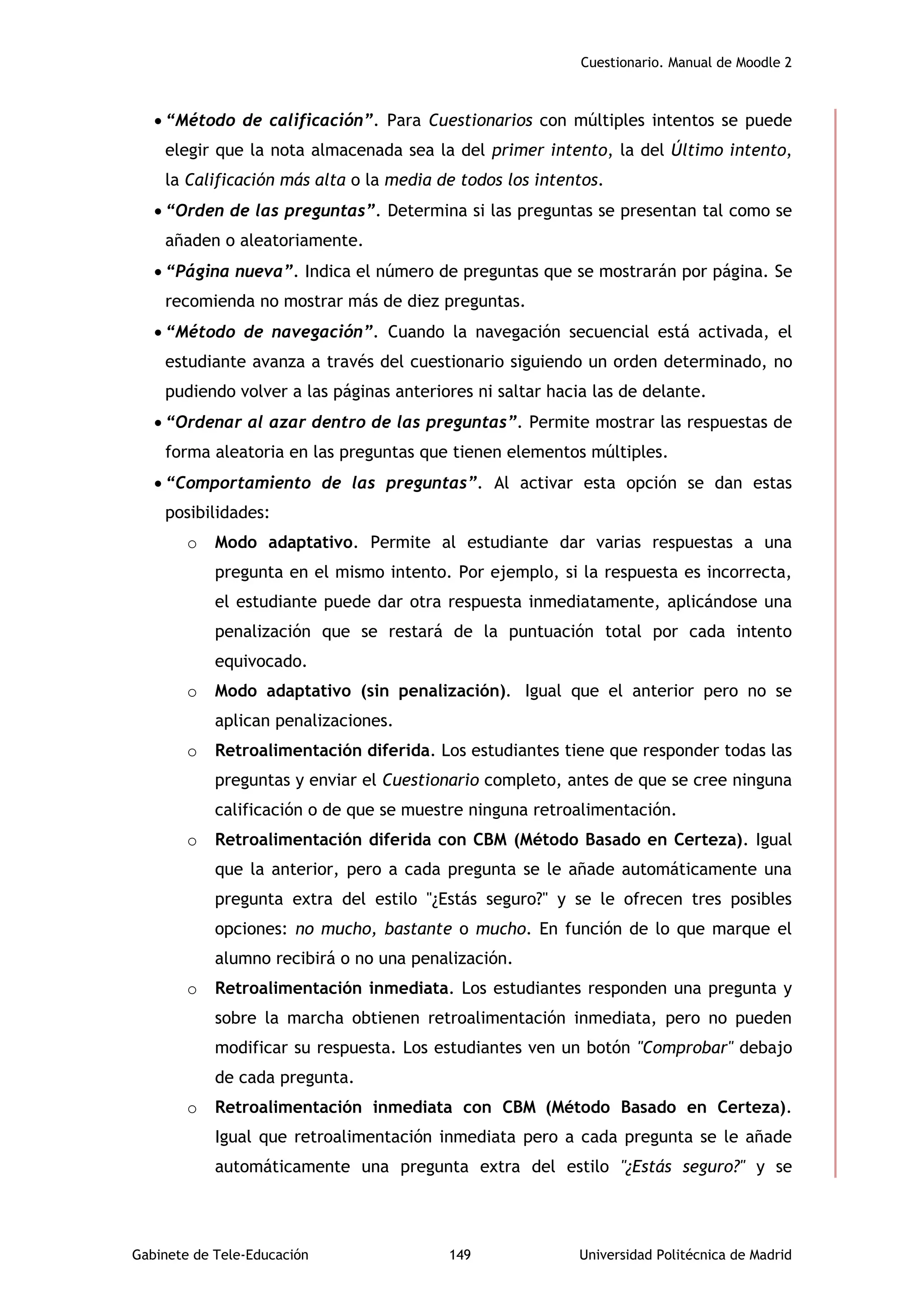 Cuestionario. Manual de Moodle 2
Gabinete de Tele-Educación 149 Universidad Politécnica de Madrid
 “Método de calificación”. Para Cuestionarios con múltiples intentos se puede
elegir que la nota almacenada sea la del primer intento, la del Último intento,
la Calificación más alta o la media de todos los intentos.
 “Orden de las preguntas”. Determina si las preguntas se presentan tal como se
añaden o aleatoriamente.
 “Página nueva”. Indica el número de preguntas que se mostrarán por página. Se
recomienda no mostrar más de diez preguntas.
 “Método de navegación”. Cuando la navegación secuencial está activada, el
estudiante avanza a través del cuestionario siguiendo un orden determinado, no
pudiendo volver a las páginas anteriores ni saltar hacia las de delante.
 “Ordenar al azar dentro de las preguntas”. Permite mostrar las respuestas de
forma aleatoria en las preguntas que tienen elementos múltiples.
 “Comportamiento de las preguntas”. Al activar esta opción se dan estas
posibilidades:
o Modo adaptativo. Permite al estudiante dar varias respuestas a una
pregunta en el mismo intento. Por ejemplo, si la respuesta es incorrecta,
el estudiante puede dar otra respuesta inmediatamente, aplicándose una
penalización que se restará de la puntuación total por cada intento
equivocado.
o Modo adaptativo (sin penalización). Igual que el anterior pero no se
aplican penalizaciones.
o Retroalimentación diferida. Los estudiantes tiene que responder todas las
preguntas y enviar el Cuestionario completo, antes de que se cree ninguna
calificación o de que se muestre ninguna retroalimentación.
o Retroalimentación diferida con CBM (Método Basado en Certeza). Igual
que la anterior, pero a cada pregunta se le añade automáticamente una
pregunta extra del estilo "¿Estás seguro?" y se le ofrecen tres posibles
opciones: no mucho, bastante o mucho. En función de lo que marque el
alumno recibirá o no una penalización.
o Retroalimentación inmediata. Los estudiantes responden una pregunta y
sobre la marcha obtienen retroalimentación inmediata, pero no pueden
modificar su respuesta. Los estudiantes ven un botón "Comprobar" debajo
de cada pregunta.
o Retroalimentación inmediata con CBM (Método Basado en Certeza).
Igual que retroalimentación inmediata pero a cada pregunta se le añade
automáticamente una pregunta extra del estilo "¿Estás seguro?" y se
 