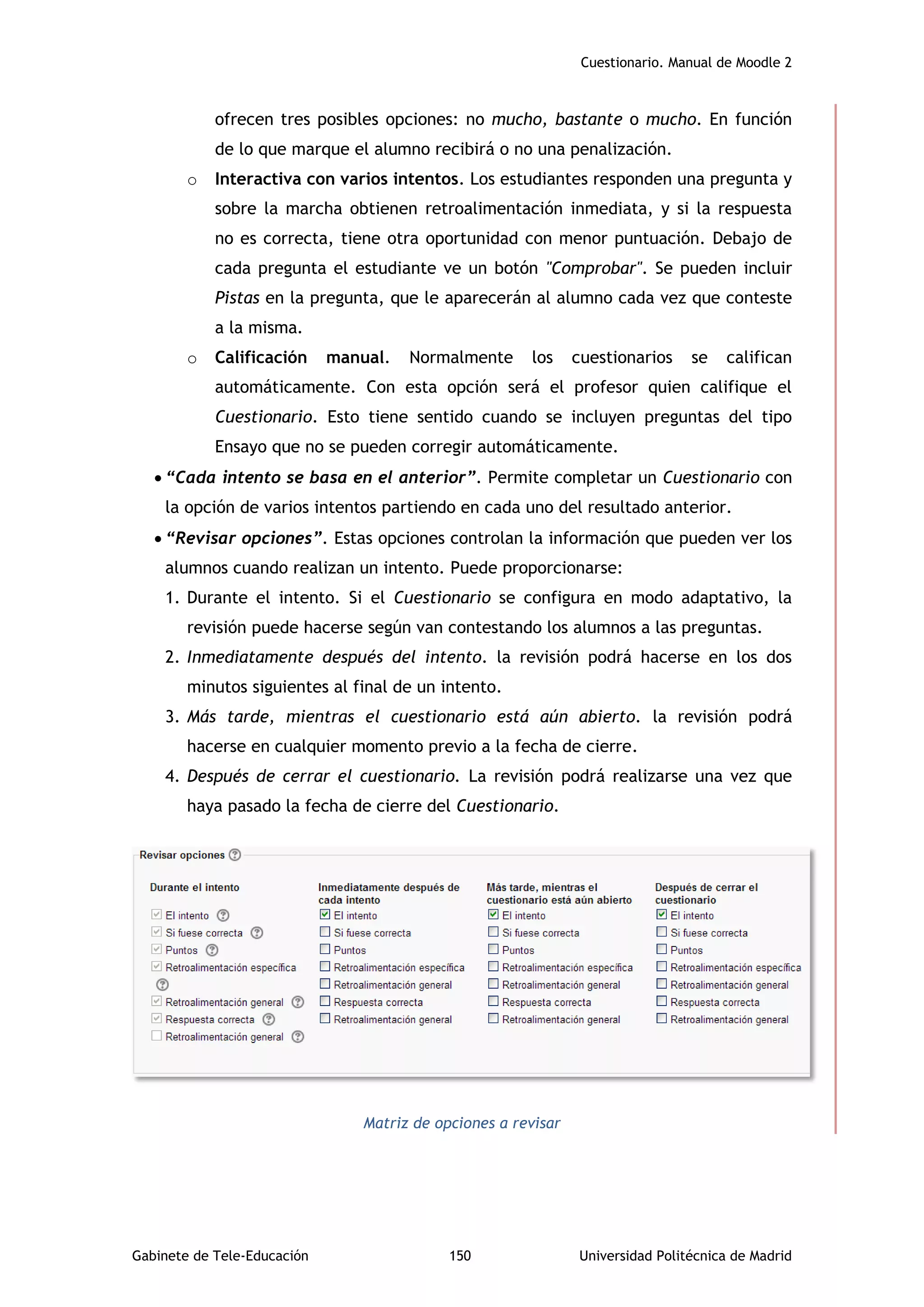 Cuestionario. Manual de Moodle 2
Gabinete de Tele-Educación 150 Universidad Politécnica de Madrid
ofrecen tres posibles opciones: no mucho, bastante o mucho. En función
de lo que marque el alumno recibirá o no una penalización.
o Interactiva con varios intentos. Los estudiantes responden una pregunta y
sobre la marcha obtienen retroalimentación inmediata, y si la respuesta
no es correcta, tiene otra oportunidad con menor puntuación. Debajo de
cada pregunta el estudiante ve un botón "Comprobar". Se pueden incluir
Pistas en la pregunta, que le aparecerán al alumno cada vez que conteste
a la misma.
o Calificación manual. Normalmente los cuestionarios se califican
automáticamente. Con esta opción será el profesor quien califique el
Cuestionario. Esto tiene sentido cuando se incluyen preguntas del tipo
Ensayo que no se pueden corregir automáticamente.
 “Cada intento se basa en el anterior”. Permite completar un Cuestionario con
la opción de varios intentos partiendo en cada uno del resultado anterior.
 “Revisar opciones”. Estas opciones controlan la información que pueden ver los
alumnos cuando realizan un intento. Puede proporcionarse:
1. Durante el intento. Si el Cuestionario se configura en modo adaptativo, la
revisión puede hacerse según van contestando los alumnos a las preguntas.
2. Inmediatamente después del intento. la revisión podrá hacerse en los dos
minutos siguientes al final de un intento.
3. Más tarde, mientras el cuestionario está aún abierto. la revisión podrá
hacerse en cualquier momento previo a la fecha de cierre.
4. Después de cerrar el cuestionario. La revisión podrá realizarse una vez que
haya pasado la fecha de cierre del Cuestionario.
Matriz de opciones a revisar
 