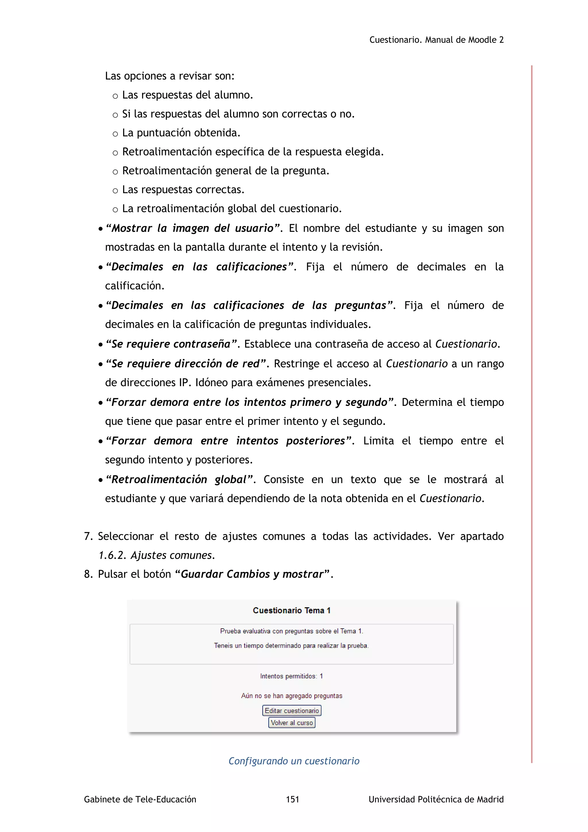 Cuestionario. Manual de Moodle 2
Gabinete de Tele-Educación 151 Universidad Politécnica de Madrid
Las opciones a revisar son:
o Las respuestas del alumno.
o Si las respuestas del alumno son correctas o no.
o La puntuación obtenida.
o Retroalimentación específica de la respuesta elegida.
o Retroalimentación general de la pregunta.
o Las respuestas correctas.
o La retroalimentación global del cuestionario.
 “Mostrar la imagen del usuario”. El nombre del estudiante y su imagen son
mostradas en la pantalla durante el intento y la revisión.
 “Decimales en las calificaciones”. Fija el número de decimales en la
calificación.
 “Decimales en las calificaciones de las preguntas”. Fija el número de
decimales en la calificación de preguntas individuales.
 “Se requiere contraseña”. Establece una contraseña de acceso al Cuestionario.
 “Se requiere dirección de red”. Restringe el acceso al Cuestionario a un rango
de direcciones IP. Idóneo para exámenes presenciales.
 “Forzar demora entre los intentos primero y segundo”. Determina el tiempo
que tiene que pasar entre el primer intento y el segundo.
 “Forzar demora entre intentos posteriores”. Limita el tiempo entre el
segundo intento y posteriores.
 “Retroalimentación global”. Consiste en un texto que se le mostrará al
estudiante y que variará dependiendo de la nota obtenida en el Cuestionario.
7. Seleccionar el resto de ajustes comunes a todas las actividades. Ver apartado
1.6.2. Ajustes comunes.
8. Pulsar el botón “Guardar Cambios y mostrar”.
Configurando un cuestionario
 