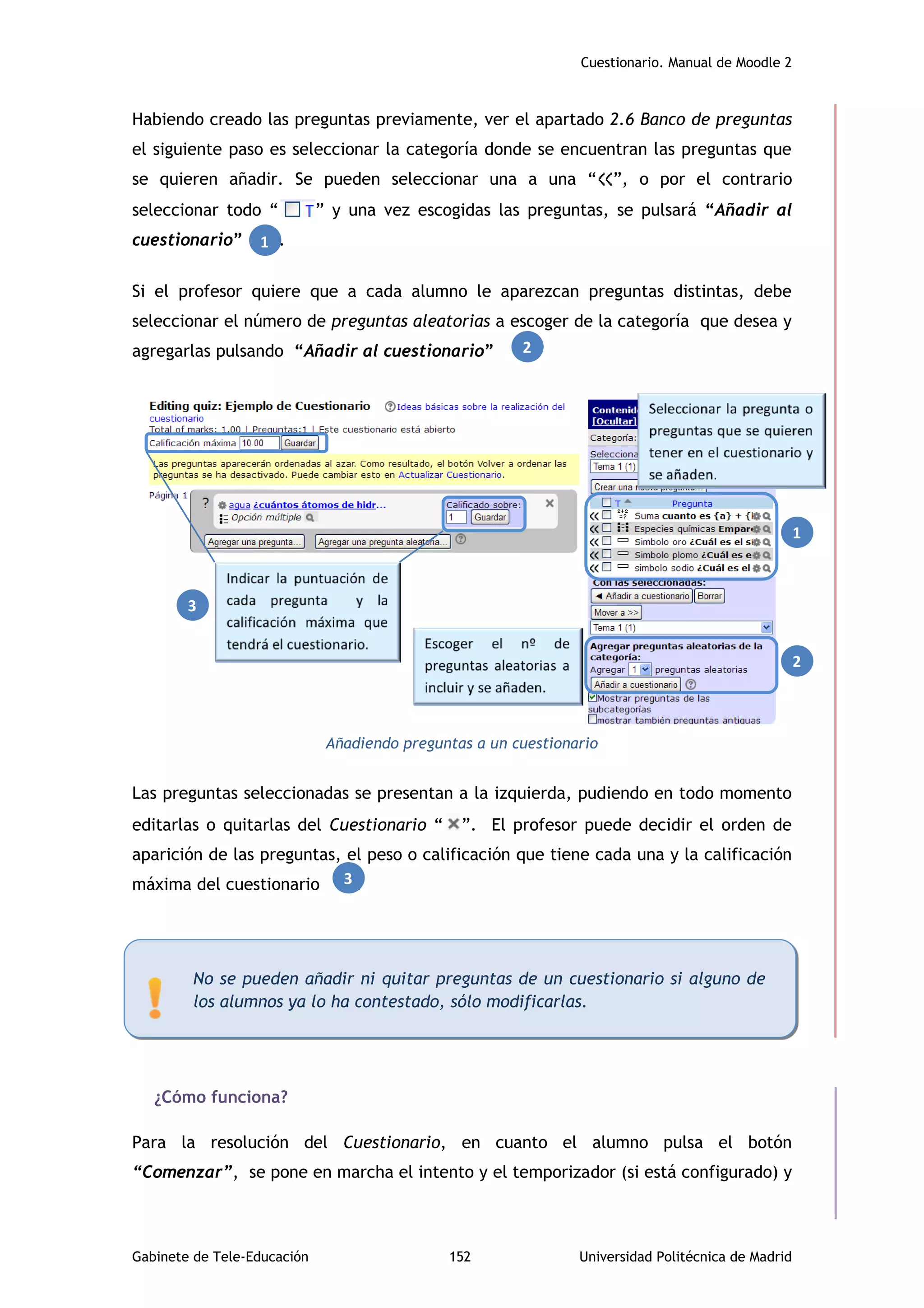 Cuestionario. Manual de Moodle 2
Gabinete de Tele-Educación 152 Universidad Politécnica de Madrid
Habiendo creado las preguntas previamente, ver el apartado 2.6 Banco de preguntas
el siguiente paso es seleccionar la categoría donde se encuentran las preguntas que
se quieren añadir. Se pueden seleccionar una a una “ ”, o por el contrario
seleccionar todo “ ” y una vez escogidas las preguntas, se pulsará “Añadir al
cuestionario” .
Si el profesor quiere que a cada alumno le aparezcan preguntas distintas, debe
seleccionar el número de preguntas aleatorias a escoger de la categoría que desea y
agregarlas pulsando “Añadir al cuestionario” .
Añadiendo preguntas a un cuestionario
Las preguntas seleccionadas se presentan a la izquierda, pudiendo en todo momento
editarlas o quitarlas del Cuestionario “ ”. El profesor puede decidir el orden de
aparición de las preguntas, el peso o calificación que tiene cada una y la calificación
máxima del cuestionario .
¿Cómo funciona?
Para la resolución del Cuestionario, en cuanto el alumno pulsa el botón
“Comenzar”, se pone en marcha el intento y el temporizador (si está configurado) y
No se pueden añadir ni quitar preguntas de un cuestionario si alguno de
los alumnos ya lo ha contestado, sólo modificarlas.
1
3
2
1
2
3
 