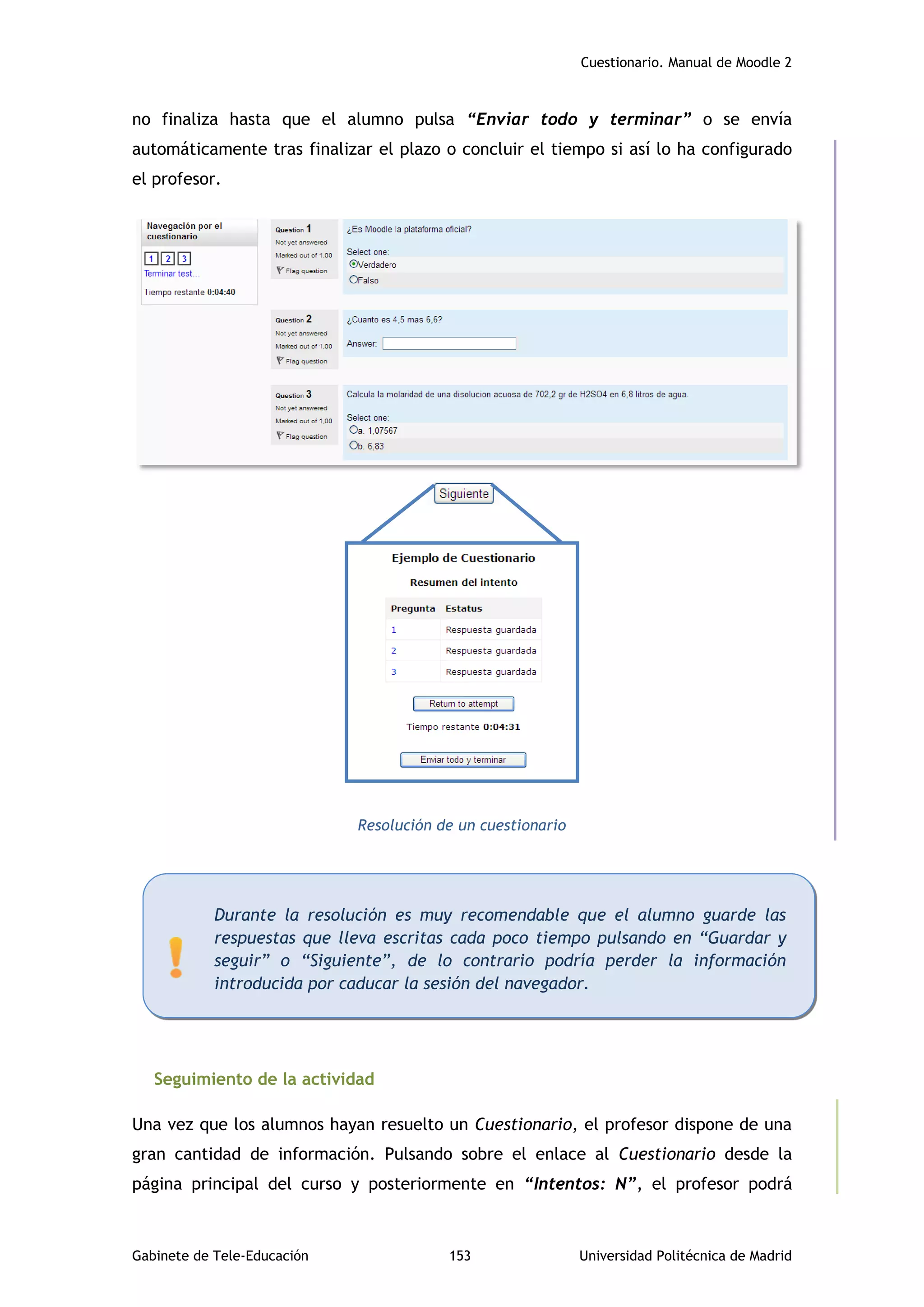 Cuestionario. Manual de Moodle 2
Gabinete de Tele-Educación 153 Universidad Politécnica de Madrid
no finaliza hasta que el alumno pulsa “Enviar todo y terminar” o se envía
automáticamente tras finalizar el plazo o concluir el tiempo si así lo ha configurado
el profesor.
Resolución de un cuestionario
Seguimiento de la actividad
Una vez que los alumnos hayan resuelto un Cuestionario, el profesor dispone de una
gran cantidad de información. Pulsando sobre el enlace al Cuestionario desde la
página principal del curso y posteriormente en “Intentos: N”, el profesor podrá
Durante la resolución es muy recomendable que el alumno guarde las
respuestas que lleva escritas cada poco tiempo pulsando en “Guardar y
seguir” o “Siguiente”, de lo contrario podría perder la información
introducida por caducar la sesión del navegador.
 