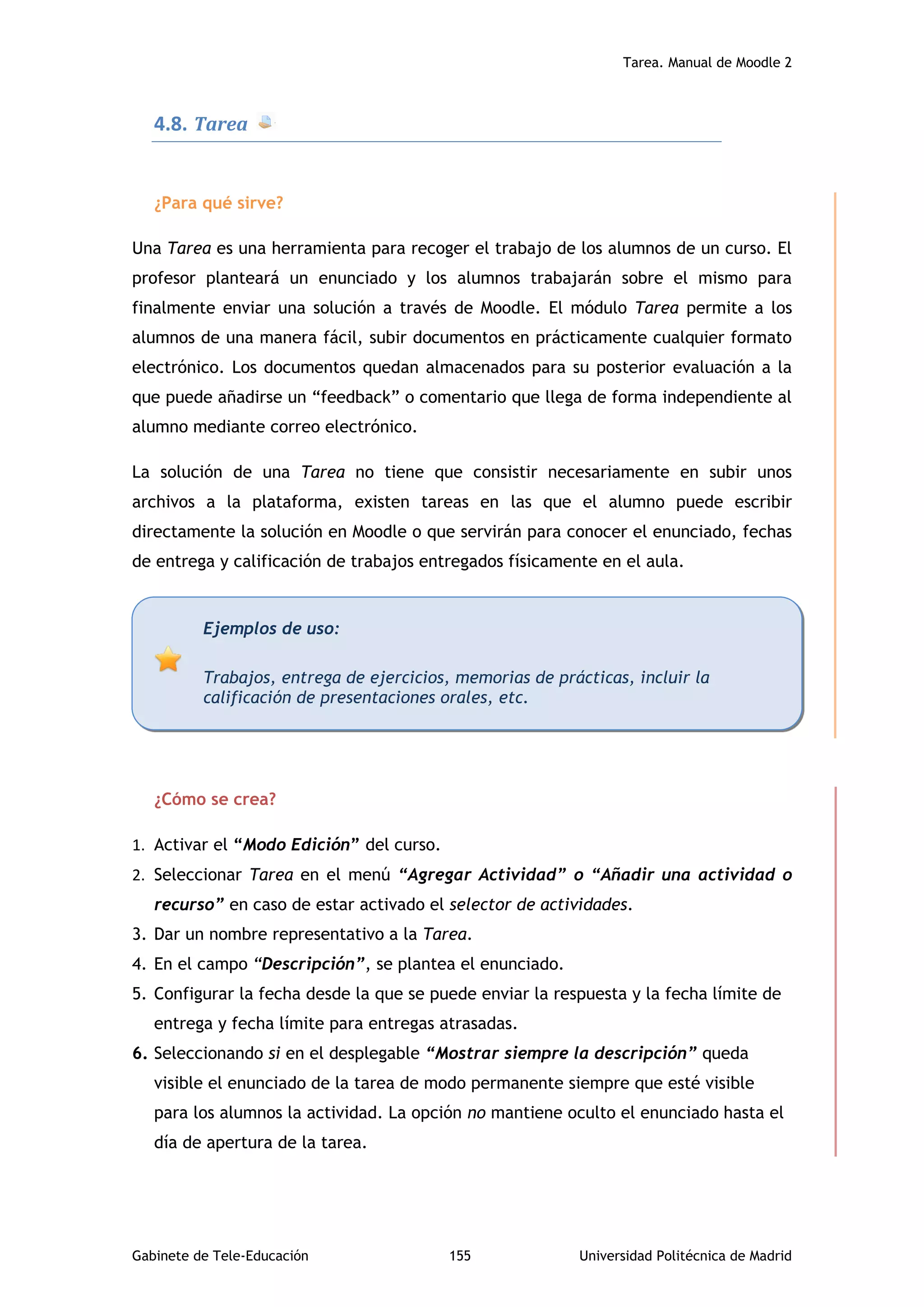 Tarea. Manual de Moodle 2
Gabinete de Tele-Educación 155 Universidad Politécnica de Madrid
4.8. Tarea
¿Para qué sirve?
Una Tarea es una herramienta para recoger el trabajo de los alumnos de un curso. El
profesor planteará un enunciado y los alumnos trabajarán sobre el mismo para
finalmente enviar una solución a través de Moodle. El módulo Tarea permite a los
alumnos de una manera fácil, subir documentos en prácticamente cualquier formato
electrónico. Los documentos quedan almacenados para su posterior evaluación a la
que puede añadirse un “feedback” o comentario que llega de forma independiente al
alumno mediante correo electrónico.
La solución de una Tarea no tiene que consistir necesariamente en subir unos
archivos a la plataforma, existen tareas en las que el alumno puede escribir
directamente la solución en Moodle o que servirán para conocer el enunciado, fechas
de entrega y calificación de trabajos entregados físicamente en el aula.
¿Cómo se crea?
1. Activar el “Modo Edición” del curso.
2. Seleccionar Tarea en el menú “Agregar Actividad” o “Añadir una actividad o
recurso” en caso de estar activado el selector de actividades.
3. Dar un nombre representativo a la Tarea.
4. En el campo “Descripción”, se plantea el enunciado.
5. Configurar la fecha desde la que se puede enviar la respuesta y la fecha límite de
entrega y fecha límite para entregas atrasadas.
6. Seleccionando si en el desplegable “Mostrar siempre la descripción” queda
visible el enunciado de la tarea de modo permanente siempre que esté visible
para los alumnos la actividad. La opción no mantiene oculto el enunciado hasta el
día de apertura de la tarea.
Ejemplos de uso:
Trabajos, entrega de ejercicios, memorias de prácticas, incluir la
calificación de presentaciones orales, etc.
 