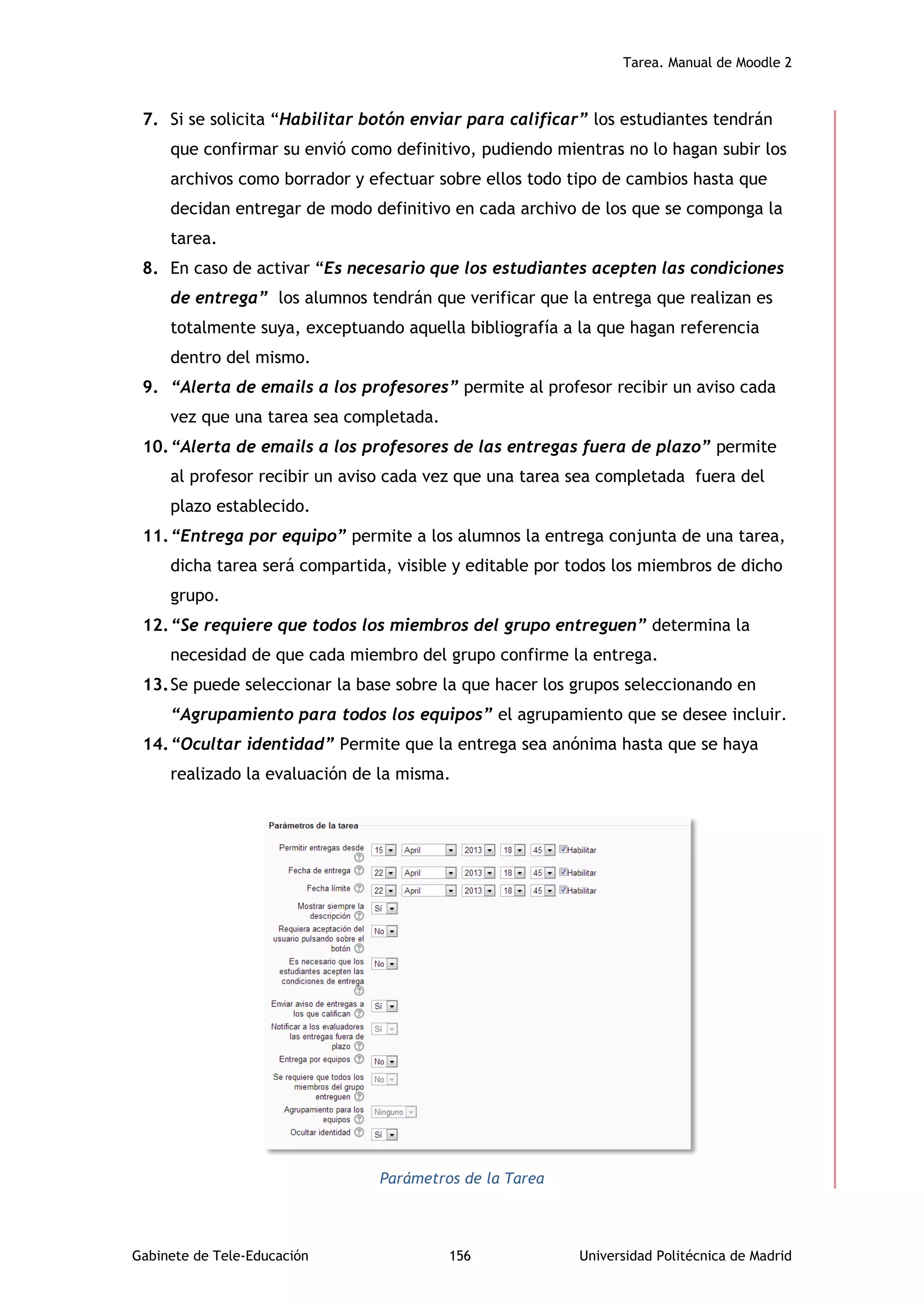 Tarea. Manual de Moodle 2
Gabinete de Tele-Educación 156 Universidad Politécnica de Madrid
7. Si se solicita “Habilitar botón enviar para calificar” los estudiantes tendrán
que confirmar su envió como definitivo, pudiendo mientras no lo hagan subir los
archivos como borrador y efectuar sobre ellos todo tipo de cambios hasta que
decidan entregar de modo definitivo en cada archivo de los que se componga la
tarea.
8. En caso de activar “Es necesario que los estudiantes acepten las condiciones
de entrega” los alumnos tendrán que verificar que la entrega que realizan es
totalmente suya, exceptuando aquella bibliografía a la que hagan referencia
dentro del mismo.
9. “Alerta de emails a los profesores” permite al profesor recibir un aviso cada
vez que una tarea sea completada.
10.“Alerta de emails a los profesores de las entregas fuera de plazo” permite
al profesor recibir un aviso cada vez que una tarea sea completada fuera del
plazo establecido.
11.“Entrega por equipo” permite a los alumnos la entrega conjunta de una tarea,
dicha tarea será compartida, visible y editable por todos los miembros de dicho
grupo.
12.“Se requiere que todos los miembros del grupo entreguen” determina la
necesidad de que cada miembro del grupo confirme la entrega.
13.Se puede seleccionar la base sobre la que hacer los grupos seleccionando en
“Agrupamiento para todos los equipos” el agrupamiento que se desee incluir.
14.“Ocultar identidad” Permite que la entrega sea anónima hasta que se haya
realizado la evaluación de la misma.
Parámetros de la Tarea
 