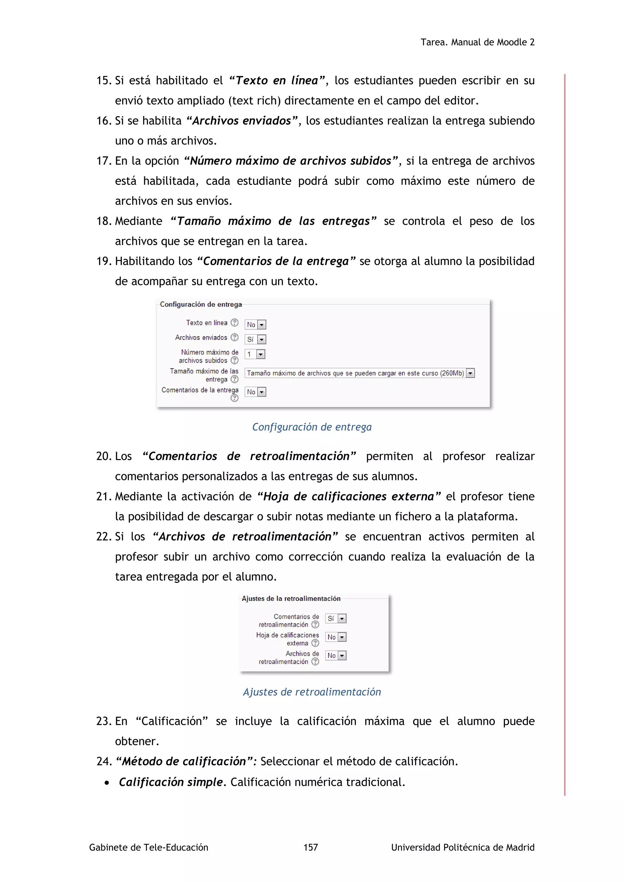 Tarea. Manual de Moodle 2
Gabinete de Tele-Educación 157 Universidad Politécnica de Madrid
15. Si está habilitado el “Texto en línea”, los estudiantes pueden escribir en su
envió texto ampliado (text rich) directamente en el campo del editor.
16. Si se habilita “Archivos enviados”, los estudiantes realizan la entrega subiendo
uno o más archivos.
17. En la opción “Número máximo de archivos subidos”, si la entrega de archivos
está habilitada, cada estudiante podrá subir como máximo este número de
archivos en sus envíos.
18. Mediante “Tamaño máximo de las entregas” se controla el peso de los
archivos que se entregan en la tarea.
19. Habilitando los “Comentarios de la entrega” se otorga al alumno la posibilidad
de acompañar su entrega con un texto.
Configuración de entrega
20. Los “Comentarios de retroalimentación” permiten al profesor realizar
comentarios personalizados a las entregas de sus alumnos.
21. Mediante la activación de “Hoja de calificaciones externa” el profesor tiene
la posibilidad de descargar o subir notas mediante un fichero a la plataforma.
22. Si los “Archivos de retroalimentación” se encuentran activos permiten al
profesor subir un archivo como corrección cuando realiza la evaluación de la
tarea entregada por el alumno.
Ajustes de retroalimentación
23. En “Calificación” se incluye la calificación máxima que el alumno puede
obtener.
24. “Método de calificación”: Seleccionar el método de calificación.
 Calificación simple. Calificación numérica tradicional.
 