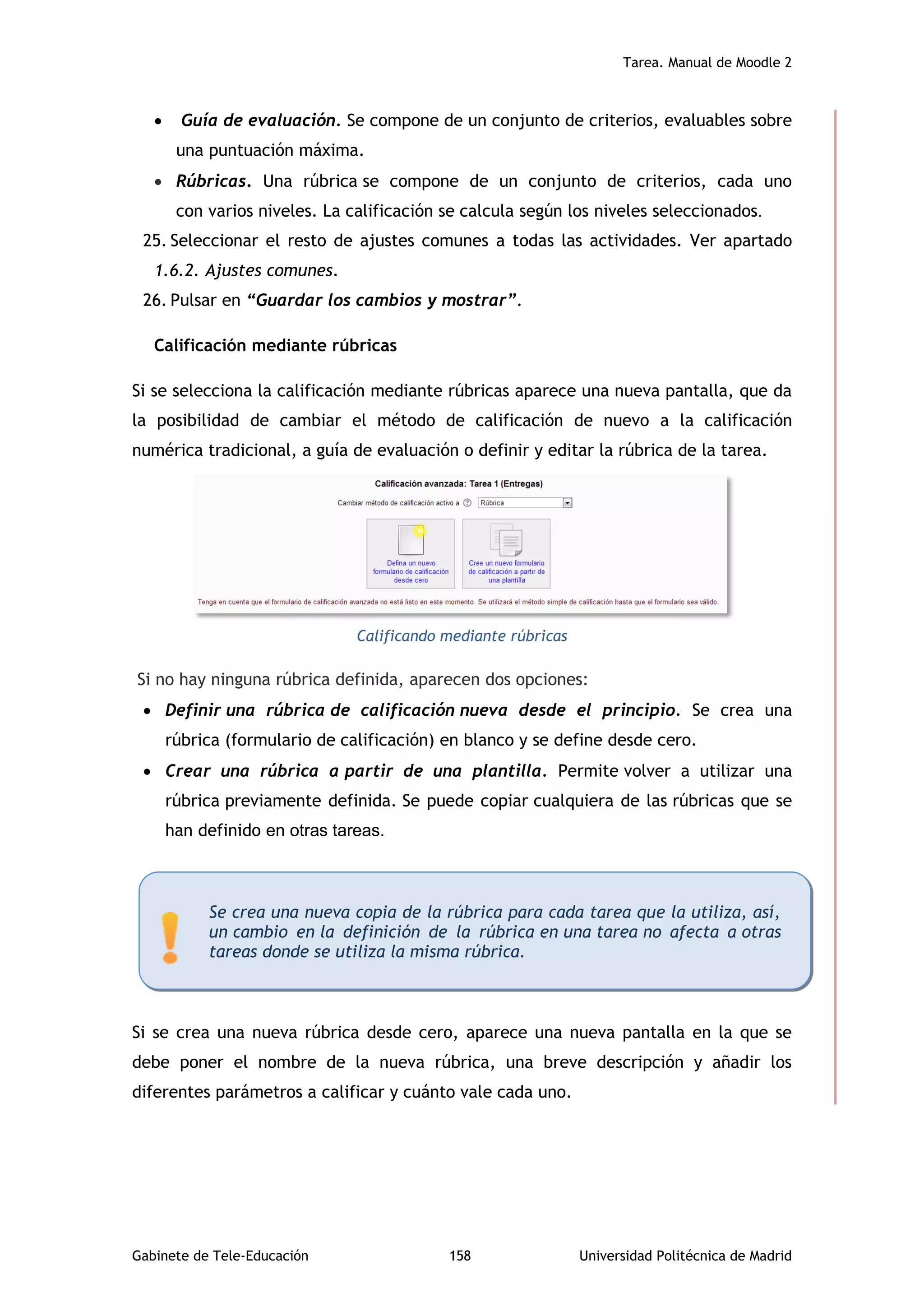 Tarea. Manual de Moodle 2
Gabinete de Tele-Educación 158 Universidad Politécnica de Madrid
 Guía de evaluación. Se compone de un conjunto de criterios, evaluables sobre
una puntuación máxima.
 Rúbricas. Una rúbrica se compone de un conjunto de criterios, cada uno
con varios niveles. La calificación se calcula según los niveles seleccionados.
25. Seleccionar el resto de ajustes comunes a todas las actividades. Ver apartado
1.6.2. Ajustes comunes.
26. Pulsar en “Guardar los cambios y mostrar”.
Calificación mediante rúbricas
Si se selecciona la calificación mediante rúbricas aparece una nueva pantalla, que da
la posibilidad de cambiar el método de calificación de nuevo a la calificación
numérica tradicional, a guía de evaluación o definir y editar la rúbrica de la tarea.
Calificando mediante rúbricas
Si no hay ninguna rúbrica definida, aparecen dos opciones:
 Definir una rúbrica de calificación nueva desde el principio. Se crea una
rúbrica (formulario de calificación) en blanco y se define desde cero.
 Crear una rúbrica a partir de una plantilla. Permite volver a utilizar una
rúbrica previamente definida. Se puede copiar cualquiera de las rúbricas que se
han definido en otras tareas.
Si se crea una nueva rúbrica desde cero, aparece una nueva pantalla en la que se
debe poner el nombre de la nueva rúbrica, una breve descripción y añadir los
diferentes parámetros a calificar y cuánto vale cada uno.
Se crea una nueva copia de la rúbrica para cada tarea que la utiliza, así,
un cambio en la definición de la rúbrica en una tarea no afecta a otras
tareas donde se utiliza la misma rúbrica.
 