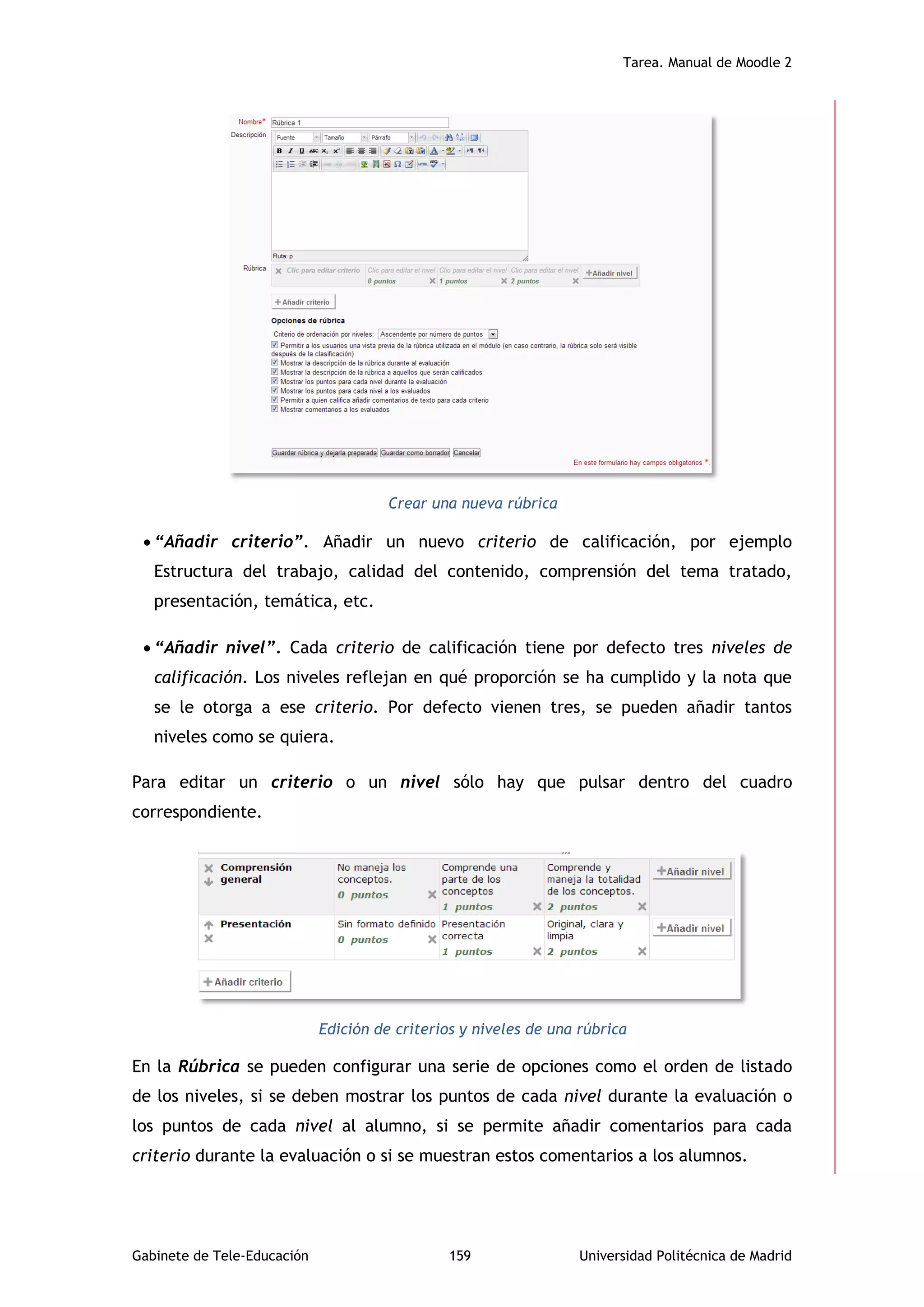 Tarea. Manual de Moodle 2
Gabinete de Tele-Educación 159 Universidad Politécnica de Madrid
Crear una nueva rúbrica
 “Añadir criterio”. Añadir un nuevo criterio de calificación, por ejemplo
Estructura del trabajo, calidad del contenido, comprensión del tema tratado,
presentación, temática, etc.
 “Añadir nivel”. Cada criterio de calificación tiene por defecto tres niveles de
calificación. Los niveles reflejan en qué proporción se ha cumplido y la nota que
se le otorga a ese criterio. Por defecto vienen tres, se pueden añadir tantos
niveles como se quiera.
Para editar un criterio o un nivel sólo hay que pulsar dentro del cuadro
correspondiente.
Edición de criterios y niveles de una rúbrica
En la Rúbrica se pueden configurar una serie de opciones como el orden de listado
de los niveles, si se deben mostrar los puntos de cada nivel durante la evaluación o
los puntos de cada nivel al alumno, si se permite añadir comentarios para cada
criterio durante la evaluación o si se muestran estos comentarios a los alumnos.
 