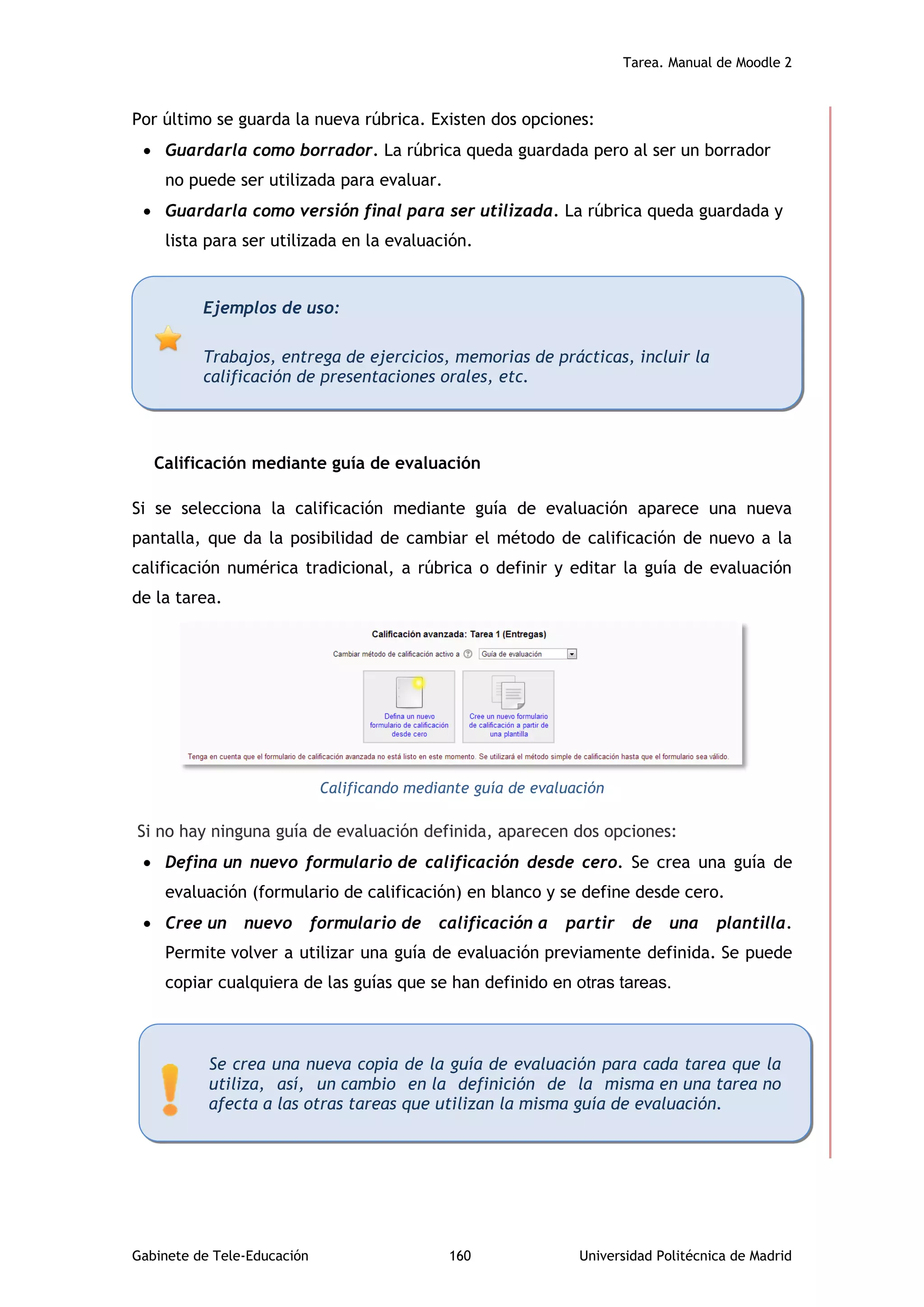 Tarea. Manual de Moodle 2
Gabinete de Tele-Educación 160 Universidad Politécnica de Madrid
Por último se guarda la nueva rúbrica. Existen dos opciones:
 Guardarla como borrador. La rúbrica queda guardada pero al ser un borrador
no puede ser utilizada para evaluar.
 Guardarla como versión final para ser utilizada. La rúbrica queda guardada y
lista para ser utilizada en la evaluación.
Calificación mediante guía de evaluación
Si se selecciona la calificación mediante guía de evaluación aparece una nueva
pantalla, que da la posibilidad de cambiar el método de calificación de nuevo a la
calificación numérica tradicional, a rúbrica o definir y editar la guía de evaluación
de la tarea.
Calificando mediante guía de evaluación
Si no hay ninguna guía de evaluación definida, aparecen dos opciones:
 Defina un nuevo formulario de calificación desde cero. Se crea una guía de
evaluación (formulario de calificación) en blanco y se define desde cero.
 Cree un nuevo formulario de calificación a partir de una plantilla.
Permite volver a utilizar una guía de evaluación previamente definida. Se puede
copiar cualquiera de las guías que se han definido en otras tareas.
Ejemplos de uso:
Trabajos, entrega de ejercicios, memorias de prácticas, incluir la
calificación de presentaciones orales, etc.
Se crea una nueva copia de la guía de evaluación para cada tarea que la
utiliza, así, un cambio en la definición de la misma en una tarea no
afecta a las otras tareas que utilizan la misma guía de evaluación.
 
