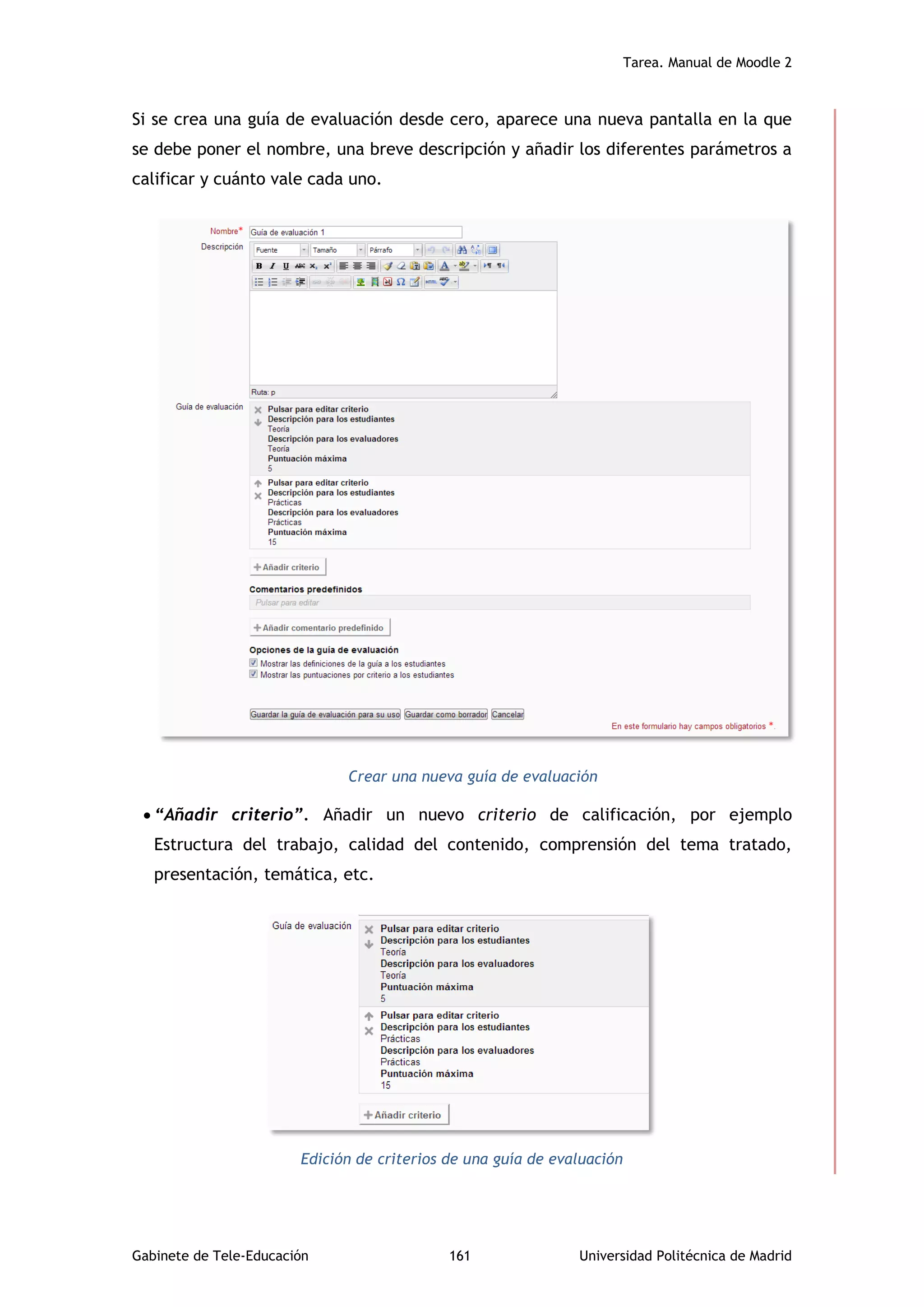 Tarea. Manual de Moodle 2
Gabinete de Tele-Educación 161 Universidad Politécnica de Madrid
Si se crea una guía de evaluación desde cero, aparece una nueva pantalla en la que
se debe poner el nombre, una breve descripción y añadir los diferentes parámetros a
calificar y cuánto vale cada uno.
Crear una nueva guía de evaluación
 “Añadir criterio”. Añadir un nuevo criterio de calificación, por ejemplo
Estructura del trabajo, calidad del contenido, comprensión del tema tratado,
presentación, temática, etc.
Edición de criterios de una guía de evaluación
 