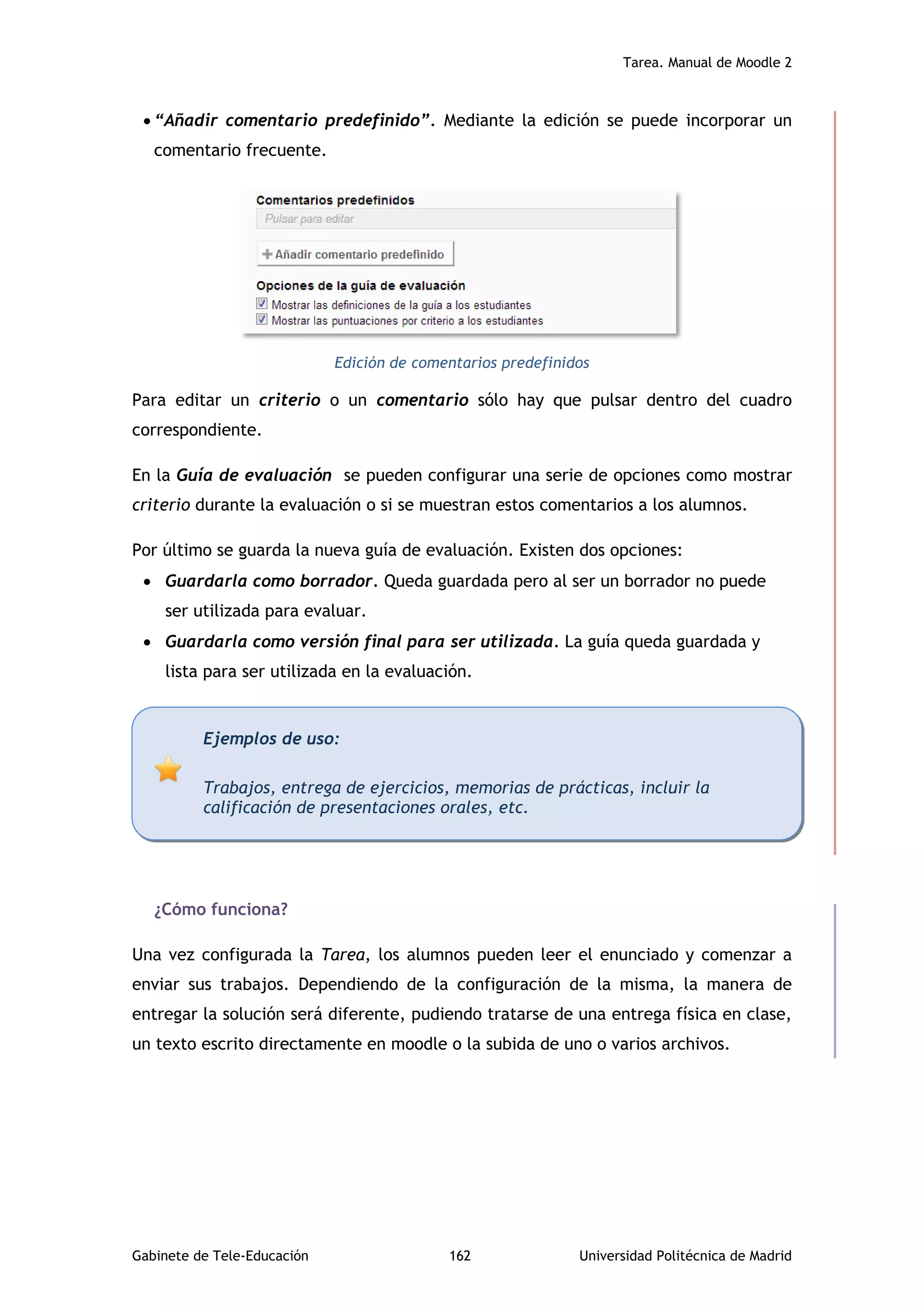 Tarea. Manual de Moodle 2
Gabinete de Tele-Educación 162 Universidad Politécnica de Madrid
 “Añadir comentario predefinido”. Mediante la edición se puede incorporar un
comentario frecuente.
Edición de comentarios predefinidos
Para editar un criterio o un comentario sólo hay que pulsar dentro del cuadro
correspondiente.
En la Guía de evaluación se pueden configurar una serie de opciones como mostrar
criterio durante la evaluación o si se muestran estos comentarios a los alumnos.
Por último se guarda la nueva guía de evaluación. Existen dos opciones:
 Guardarla como borrador. Queda guardada pero al ser un borrador no puede
ser utilizada para evaluar.
 Guardarla como versión final para ser utilizada. La guía queda guardada y
lista para ser utilizada en la evaluación.
¿Cómo funciona?
Una vez configurada la Tarea, los alumnos pueden leer el enunciado y comenzar a
enviar sus trabajos. Dependiendo de la configuración de la misma, la manera de
entregar la solución será diferente, pudiendo tratarse de una entrega física en clase,
un texto escrito directamente en moodle o la subida de uno o varios archivos.
Ejemplos de uso:
Trabajos, entrega de ejercicios, memorias de prácticas, incluir la
calificación de presentaciones orales, etc.
 