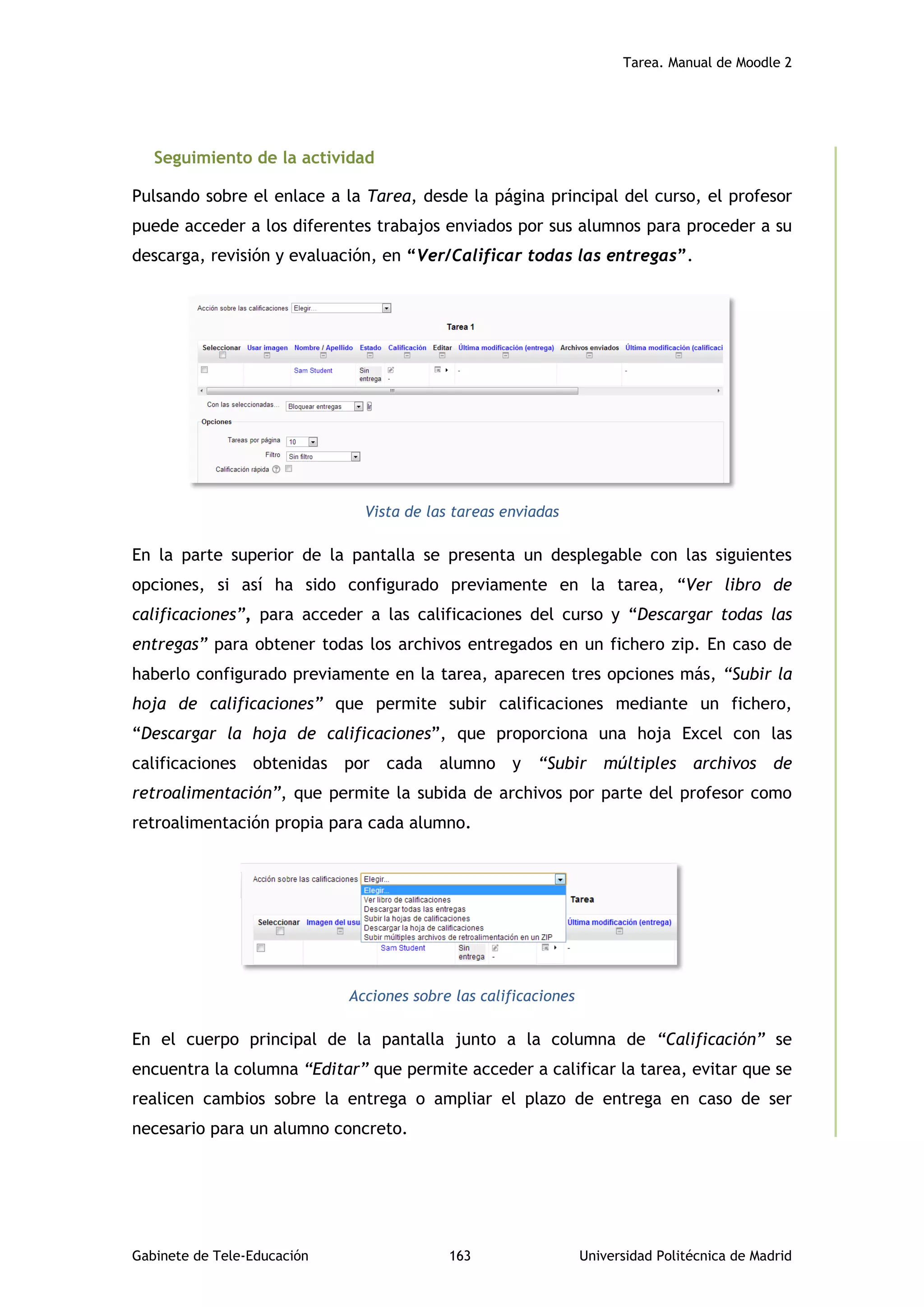 Tarea. Manual de Moodle 2
Gabinete de Tele-Educación 163 Universidad Politécnica de Madrid
Seguimiento de la actividad
Pulsando sobre el enlace a la Tarea, desde la página principal del curso, el profesor
puede acceder a los diferentes trabajos enviados por sus alumnos para proceder a su
descarga, revisión y evaluación, en “Ver/Calificar todas las entregas”.
Vista de las tareas enviadas
En la parte superior de la pantalla se presenta un desplegable con las siguientes
opciones, si así ha sido configurado previamente en la tarea, “Ver libro de
calificaciones”, para acceder a las calificaciones del curso y “Descargar todas las
entregas” para obtener todas los archivos entregados en un fichero zip. En caso de
haberlo configurado previamente en la tarea, aparecen tres opciones más, “Subir la
hoja de calificaciones” que permite subir calificaciones mediante un fichero,
“Descargar la hoja de calificaciones”, que proporciona una hoja Excel con las
calificaciones obtenidas por cada alumno y “Subir múltiples archivos de
retroalimentación”, que permite la subida de archivos por parte del profesor como
retroalimentación propia para cada alumno.
Acciones sobre las calificaciones
En el cuerpo principal de la pantalla junto a la columna de “Calificación” se
encuentra la columna “Editar” que permite acceder a calificar la tarea, evitar que se
realicen cambios sobre la entrega o ampliar el plazo de entrega en caso de ser
necesario para un alumno concreto.
 