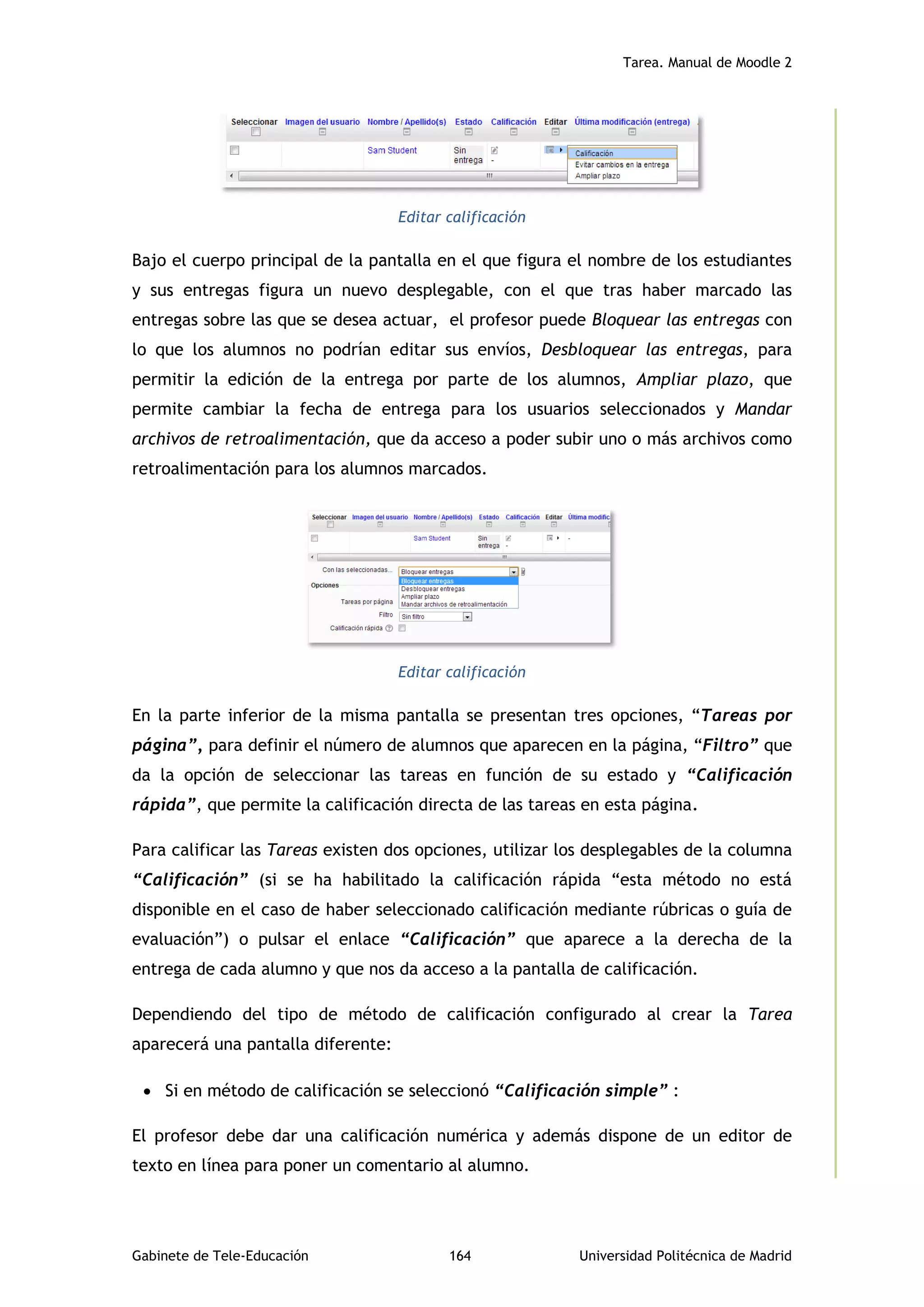Tarea. Manual de Moodle 2
Gabinete de Tele-Educación 164 Universidad Politécnica de Madrid
Editar calificación
Bajo el cuerpo principal de la pantalla en el que figura el nombre de los estudiantes
y sus entregas figura un nuevo desplegable, con el que tras haber marcado las
entregas sobre las que se desea actuar, el profesor puede Bloquear las entregas con
lo que los alumnos no podrían editar sus envíos, Desbloquear las entregas, para
permitir la edición de la entrega por parte de los alumnos, Ampliar plazo, que
permite cambiar la fecha de entrega para los usuarios seleccionados y Mandar
archivos de retroalimentación, que da acceso a poder subir uno o más archivos como
retroalimentación para los alumnos marcados.
Editar calificación
En la parte inferior de la misma pantalla se presentan tres opciones, “Tareas por
página”, para definir el número de alumnos que aparecen en la página, “Filtro” que
da la opción de seleccionar las tareas en función de su estado y “Calificación
rápida”, que permite la calificación directa de las tareas en esta página.
Para calificar las Tareas existen dos opciones, utilizar los desplegables de la columna
“Calificación” (si se ha habilitado la calificación rápida “esta método no está
disponible en el caso de haber seleccionado calificación mediante rúbricas o guía de
evaluación”) o pulsar el enlace “Calificación” que aparece a la derecha de la
entrega de cada alumno y que nos da acceso a la pantalla de calificación.
Dependiendo del tipo de método de calificación configurado al crear la Tarea
aparecerá una pantalla diferente:
 Si en método de calificación se seleccionó “Calificación simple” :
El profesor debe dar una calificación numérica y además dispone de un editor de
texto en línea para poner un comentario al alumno.
 